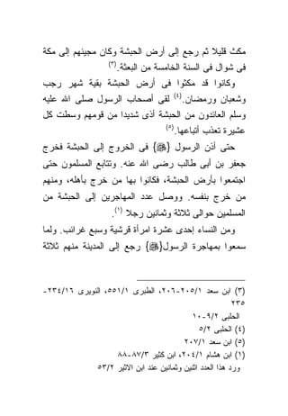 ‫ﻤﻜﺙ ﻗﻠﻴﻼ ﺜﻡ ﺭﺠﻊ ﺇﻟﻰ ﺃﺭﺽ ﺍﻟﺤﺒﺸﺔ ﻭﻜﺎﻥ ﻤﺠﻴﺌﻬﻡ ﺇﻟﻰ ﻤﻜﺔ‬
                   ‫)٣ (‬
                          ‫ﻓﻰ ﺸﻭﺍل ﻓﻰ ﺍﻟﺴﻨﺔ ﺍﻟﺨﺎﻤﺴﺔ ﻤﻥ ﺍﻟﺒﻌﺜﺔ.‬
‫ﻭﻜﺎﻨﻭﺍ ﻗﺩ ﻤﻜﺜﻭﺍ ﻓﻰ ﺃﺭﺽ ﺍﻟﺤﺒﺸﺔ ﺒﻘﻴﺔ ﺸﻬﺭ ﺭﺠﺏ‬
                                          ‫) ٤(‬
‫ﻟﻘﻰ ﺃﺼﺤﺎﺏ ﺍﻟﺭﺴﻭل ﺼﻠﻰ ﺍﷲ ﻋﻠﻴﻪ‬                     ‫ﻭﺸﻌﺒﺎﻥ ﻭﺭﻤﻀﺎﻥ.‬
‫ﻭﺴﻠﻡ ﺍﻟﻌﺎﺌﺩﻭﻥ ﻤﻥ ﺍﻟﺤﺒﺸﺔ ﺃﺫﻯ ﺸﺩﻴﺩﺍ ﻤﻥ ﻗﻭﻤﻬﻡ ﻭﺴﻁﺕ ﻜل‬
                 ‫ﹰ‬
                                       ‫)٥ (‬
                                              ‫ﻋﺸﻴﺭﺓ ﺘﻌﺫﺏ ﺃﺘﺒﺎﻋﻬﺎ.‬
‫ﺤﺘﻰ ﺃﺫﻥ ﺍﻟﺭﺴﻭل }‪ {‬ﻓﻰ ﺍﻟﺨﺭﻭﺝ ﺇﻟﻰ ﺍﻟﺤﺒﺸﺔ ﻓﺨﺭﺝ‬
‫ﺠﻌﻔﺭ ﺒﻥ ﺃﺒﻰ ﻁﺎﻟﺏ ﺭﻀﻰ ﺍﷲ ﻋﻨﻪ. ﻭﺘﺘﺎﺒﻊ ﺍﻟﻤﺴﻠﻤﻭﻥ ﺤﺘﻰ‬
‫ﺍﺠﺘﻤﻌﻭﺍ ﺒﺄﺭﺽ ﺍﻟﺤﺒﺸﺔ، ﻓﻜﺎﻨﻭﺍ ﺒﻬﺎ ﻤﻥ ﺨﺭﺝ ﺒﺄﻫﻠﻪ، ﻭﻤﻨﻬﻡ‬
‫ﻤﻥ ﺨﺭﺝ ﺒﻨﻔﺴﻪ. ﻭﻭﺼل ﻋﺩﺩ ﺍﻟﻤﻬﺎﺠﺭﻴﻥ ﺇﻟﻰ ﺍﻟﺤﺒﺸﺔ ﻤﻥ‬
                    ‫ﺍﻟﻤﺴﻠﻤﻴﻥ ﺤﻭﺍﻟﻰ ﺜﻼﺜﺔ ﻭﺜﻤﺎﻨﻴﻥ ﺭﺠﻼ )١(.‬
                         ‫ﹰ‬
‫ﻭﻤﻥ ﺍﻟﻨﺴﺎﺀ ﺇﺤﺩﻯ ﻋﺸﺭﺓ ﺍﻤﺭﺃﺓ ﻗﺭﺸﻴﺔ ﻭﺴﺒﻊ ﻏﺭﺍﺌﺏ. ﻭﻟﻤﺎ‬
‫ﺴﻤﻌﻭﺍ ﺒﻤﻬﺎﺠﺭﺓ ﺍﻟﺭﺴﻭل}‪ {‬ﺭﺠﻊ ﺇﻟﻰ ﺍﻟﻤﺩﻴﻨﺔ ﻤﻨﻬﻡ ﺜﻼﺜﺔ‬



‫)٣( ﺍﺒﻥ ﺴﻌﺩ ١/٥٠٢-٦٠٢، ﺍﻟﻁﺒﺭﻯ ١/١٥٥، ﺍﻟﻨﻭﻴﺭﻯ ٦١/٤٣٢-‬
                                                         ‫٥٣٢‬
                                           ‫ﺍﻟﺤﻠﺒﻰ ٢/٩-٠١‬
                                              ‫)٤( ﺍﻟﺤﻠﺒﻰ ٢/٥‬
                                        ‫)٥( ﺍﺒﻥ ﺴﻌﺩ ١/٧٠٢‬
                   ‫)١( ﺍﺒﻥ ﻫﺸﺎﻡ ١/٤٠٢، ﺍﺒﻥ ﻜﺜﻴﺭ ٣/٧٨-٨٨‬
             ‫ﻭﺭﺩ ﻫﺫﺍ ﺍﻟﻌﺩﺩ ﺍﺜﻨﻴﻥ ﻭﺜﻤﺎﻨﻴﻥ ﻋﻨﺩ ﺍﺒﻥ ﺍﻻﺜﻴﺭ ٢/٣٥‬
 