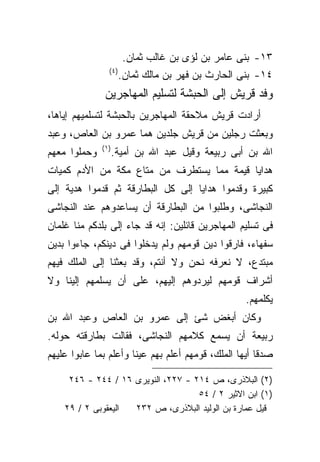 ‫٣١- ﺒﻨﻰ ﻋﺎﻤﺭ ﺒﻥ ﻟﺅﻯ ﺒﻥ ﻏﺎﻟﺏ ﺜﻤﺎﻥ.‬
                 ‫) ٤(‬
                        ‫٤١- ﺒﻨﻰ ﺍﻟﺤﺎﺭﺙ ﺒﻥ ﻓﻬﺭ ﺒﻥ ﻤﺎﻟﻙ ﺜﻤﺎﻥ.‬
               ‫ﻭﻓﺩ ﻗﺭﻴﺵ ﺇﻟﻰ ﺍﻟﺤﺒﺸﺔ ﻟﺘﺴﻠﻴﻡ ﺍﻟﻤﻬﺎﺠﺭﻴﻥ‬
‫ﺃﺭﺍﺩﺕ ﻗﺭﻴﺵ ﻤﻼﺤﻘﺔ ﺍﻟﻤﻬﺎﺠﺭﻴﻥ ﺒﺎﻟﺤﺒﺸﺔ ﻟﺘﺴﻠﻤﻴﻬﻡ ﺇﻴﺎﻫﺎ،‬
‫ﻭﺒﻌﺜﺕ ﺭﺠﻠﻴﻥ ﻤﻥ ﻗﺭﻴﺵ ﺠﻠﺩﻴﻥ ﻫﻤﺎ ﻋﻤﺭﻭ ﺒﻥ ﺍﻟﻌﺎﺹ، ﻭﻋﺒﺩ‬
              ‫) ١(‬
‫ﻭﺤﻤﻠﻭﺍ ﻤﻌﻬﻡ‬          ‫ﺍﷲ ﺒﻥ ﺃﺒﻰ ﺭﺒﻴﻌﺔ ﻭﻗﻴل ﻋﺒﺩ ﺍﷲ ﺒﻥ ﺃﻤﻴﺔ.‬
‫ﻫﺩﺍﻴﺎ ﻗﻴﻤﺔ ﻤﻤﺎ ﻴﺴﺘﻁﺭﻑ ﻤﻥ ﻤﺘﺎﻉ ﻤﻜﺔ ﻤﻥ ﺍﻷﺩﻡ ﻜﻤﻴﺎﺕ‬
‫ﻜﺒﻴﺭﺓ ﻭﻗﺩﻤﻭﺍ ﻫﺩﺍﻴﺎ ﺇﻟﻰ ﻜل ﺍﻟﺒﻁﺎﺭﻗﺔ ﺜﻡ ﻗﺩﻤﻭﺍ ﻫﺩﻴﺔ ﺇﻟﻰ‬
‫ﺍﻟﻨﺠﺎﺸﻰ، ﻭﻁﻠﺒﻭﺍ ﻤﻥ ﺍﻟﺒﻁﺎﺭﻗﺔ ﺃﻥ ﻴﺴﺎﻋﺩﻭﻫﻡ ﻋﻨﺩ ﺍﻟﻨﺠﺎﺸﻰ‬
‫ﻓﻰ ﺘﺴﻠﻴﻡ ﺍﻟﻤﻬﺎﺠﺭﻴﻥ ﻗﺎﺌﻠﻴﻥ: ﺇﻨﻪ ﻗﺩ ﺠﺎﺀ ﺇﻟﻰ ﺒﻠﺩﻜﻡ ﻤﻨﺎ ﻏﻠﻤﺎﻥ‬
‫ﺴﻔﻬﺎﺀ، ﻓﺎﺭﻗﻭﺍ ﺩﻴﻥ ﻗﻭﻤﻬﻡ ﻭﻟﻡ ﻴﺩﺨﻠﻭﺍ ﻓﻰ ﺩﻴﻨﻜﻡ، ﺠﺎﺀﻭﺍ ﺒﺩﻴﻥ‬
‫ﻤﺒﺘﺩﻉ، ﻻ ﻨﻌﺭﻓﻪ ﻨﺤﻥ ﻭﻻ ﺃﻨﺘﻡ، ﻭﻗﺩ ﺒﻌﺜﻨﺎ ﺇﻟﻰ ﺍﻟﻤﻠﻙ ﻓﻴﻬﻡ‬
‫ﺃﺸﺭﺍﻑ ﻗﻭﻤﻬﻡ ﻟﻴﺭﺩﻭﻫﻡ ﺇﻟﻴﻬﻡ، ﻋﻠﻰ ﺃﻥ ﻴﺴﻠﻤﻬﻡ ﺇﻟﻴﻨﺎ ﻭﻻ‬
                                                    ‫ﻴﻜﻠﻤﻬﻡ.‬
‫ﻭﻜﺎﻥ ﺃﺒﻐﺽ ﺸﺊ ﺇﻟﻰ ﻋﻤﺭﻭ ﺒﻥ ﺍﻟﻌﺎﺹ ﻭﻋﺒﺩ ﺍﷲ ﺒﻥ‬
‫ﺭﺒﻴﻌﺔ ﺃﻥ ﻴﺴﻤﻊ ﻜﻼﻤﻬﻡ ﺍﻟﻨﺠﺎﺸﻰ، ﻓﻘﺎﻟﺕ ﺒﻁﺎﺭﻗﺘﻪ ﺤﻭﻟﻪ.‬
‫ﺼﺩﻗﺎ ﺃﻴﻬﺎ ﺍﻟﻤﻠﻙ، ﻗﻭﻤﻬﻡ ﺃﻋﻠﻡ ﺒﻬﻡ ﻋﻴﻨﺎ ﻭﺃﻋﻠﻡ ﺒﻤﺎ ﻋﺎﺒﻭﺍ ﻋﻠﻴﻬﻡ‬

     ‫)٢( ﺍﻟﺒﻼﺫﺭﻯ، ﺹ ٤١٢ - ٧٢٢، ﺍﻟﻨﻭﻴﺭﻯ ٦١ / ٤٤٢ - ٦٤٢‬
                                    ‫)١( ﺍﺒﻥ ﺍﻻﺜﻴﺭ ٢ / ٤٥‬
    ‫ﺍﻟﻴﻌﻘﻭﺒﻰ ٢ / ٩٢‬ ‫ﻗﻴل ﻋﻤﺎﺭﺓ ﺒﻥ ﺍﻟﻭﻟﻴﺩ ﺍﻟﺒﻼﺫﺭﻯ، ﺹ ٢٣٢‬
 