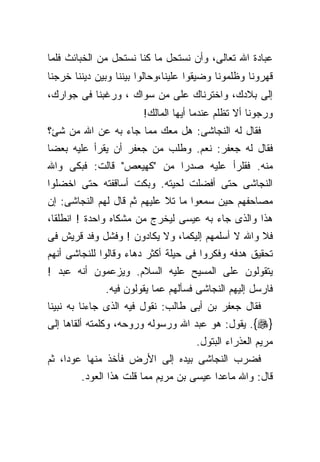 ‫ﻋﺒﺎﺩﺓ ﺍﷲ ﺘﻌﺎﻟﻰ، ﻭﺃﻥ ﻨﺴﺘﺤل ﻤﺎ ﻜﻨﺎ ﻨﺴﺘﺤل ﻤﻥ ﺍﻟﺨﺒﺎﺌﺙ ﻓﻠﻤﺎ‬
‫ﻗﻬﺭﻭﻨﺎ ﻭﻅﻠﻤﻭﻨﺎ ﻭﻀﻴﻘﻭﺍ ﻋﻠﻴﻨﺎ،ﻭﺤﺎﻟﻭﺍ ﺒﻴﻨﻨﺎ ﻭﺒﻴﻥ ﺩﻴﻨﻨﺎ ﺨﺭﺠﻨﺎ‬
‫ﺇﻟﻰ ﺒﻼﺩﻙ، ﻭﺍﺨﺘﺭﻨﺎﻙ ﻋﻠﻰ ﻤﻥ ﺴﻭﺍﻙ ، ﻭﺭﻏﺒﻨﺎ ﻓﻰ ﺠﻭﺍﺭﻙ،‬
                        ‫ﻭﺭﺠﻭﻨﺎ ﺃﻻ ﺘﻅﻠﻡ ﻋﻨﺩﻤﺎ ﺃﻴﻬﺎ ﺍﻟﻤﺎﻟﻙ!‬
‫ﻓﻘﺎل ﻟﻪ ﺍﻟﻨﺠﺎﺸﻰ: ﻫل ﻤﻌﻙ ﻤﻤﺎ ﺠﺎﺀ ﺒﻪ ﻋﻥ ﺍﷲ ﻤﻥ ﺸﺊ؟‬
‫ﻓﻘﺎل ﻟﻪ ﺠﻌﻔﺭ: ﻨﻌﻡ. ﻭﻁﻠﺏ ﻤﻥ ﺠﻌﻔﺭ ﺃﻥ ﻴﻘﺭﺃ ﻋﻠﻴﻪ ﺒﻌﻀﺎ‬
‫ﻤﻨﻪ. ﻓﻘﻠﺭﺃ ﻋﻠﻴﻪ ﺼﺩﺭﺍ ﻤﻥ "ﻜﻬﻴﻌﺹ" ﻗﺎﻟﺕ: ﻓﺒﻜﻰ ﻭﺍﷲ‬
‫ﺍﻟﻨﺠﺎﺸﻰ ﺤﺘﻰ ﺃﻓﻀﻠﺕ ﻟﺤﻴﺘﻪ. ﻭﺒﻜﺕ ﺃﺴﺎﻗﻔﺘﻪ ﺤﺘﻰ ﺍﺨﻀﻠﻭﺍ‬
‫ﻤﺼﺎﺤﻔﻬﻡ ﺤﻴﻥ ﺴﻤﻌﻭﺍ ﻤﺎ ﺘﻼ ﻋﻠﻴﻬﻡ ﺜﻡ ﻗﺎل ﻟﻬﻡ ﺍﻟﻨﺠﺎﺸﻰ: ﺇﻥ‬
‫ﻫﺫﺍ ﻭﺍﻟﺫﻯ ﺠﺎﺀ ﺒﻪ ﻋﻴﺴﻰ ﻟﻴﺨﺭﺝ ﻤﻥ ﻤﺸﻜﺎﻩ ﻭﺍﺤﺩﺓ ! ﺍﻨﻁﻠﻘﺎ،‬
‫ﻓﻼ ﻭﺍﷲ ﻻ ﺃﺴﻠﻤﻬﻡ ﺇﻟﻴﻜﻤﺎ، ﻭﻻ ﻴﻜﺎﺩﻭﻥ ! ﻭﻓﺸل ﻭﻓﺩ ﻗﺭﻴﺵ ﻓﻰ‬
‫ﺘﺤﻘﻴﻕ ﻫﺩﻓﻪ ﻭﻓﻜﺭﻭﺍ ﻓﻰ ﺤﻴﻠﺔ ﺃﻜﺜﺭ ﺩﻫﺎﺀ ﻭﻗﺎﻟﻭﺍ ﻟﻠﻨﺠﺎﺸﻰ ﺃﻨﻬﻡ‬
‫ﻴﺘﻘﻭﻟﻭﻥ ﻋﻠﻰ ﺍﻟﻤﺴﻴﺢ ﻋﻠﻴﻪ ﺍﻟﺴﻼﻡ. ﻭﻴﺯﻋﻤﻭﻥ ﺃﻨﻪ ﻋﺒﺩ !‬
              ‫ﻓﺎﺭﺴل ﺇﻟﻴﻬﻡ ﺍﻟﻨﺠﺎﺸﻰ ﻓﺴﺄﻟﻬﻡ ﻋﻤﺎ ﻴﻘﻭﻟﻭﻥ ﻓﻴﻪ.‬
‫ﻓﻘﺎل ﺠﻌﻔﺭ ﺒﻥ ﺃﺒﻰ ﻁﺎﻟﺏ: ﻨﻘﻭل ﻓﻴﻪ ﺍﻟﺫﻯ ﺠﺎﺀﻨﺎ ﺒﻪ ﻨﺒﻴﻨﺎ‬
‫}‪ .{‬ﻴﻘﻭل: ﻫﻭ ﻋﺒﺩ ﺍﷲ ﻭﺭﺴﻭﻟﻪ ﻭﺭﻭﺤﻪ، ﻭﻜﻠﻤﺘﻪ ﺃﻟﻘﺎﻫﺎ ﺇﻟﻰ‬
                                     ‫ﻤﺭﻴﻡ ﺍﻟﻌﺫﺭﺍﺀ ﺍﻟﺒﺘﻭل.‬
‫ﻓﻀﺭﺏ ﺍﻟﻨﺠﺎﺸﻰ ﺒﻴﺩﻩ ﺇﻟﻰ ﺍﻷﺭﺽ ﻓﺄﺨﺫ ﻤﻨﻬﺎ ﻋﻭﺩﺍ، ﺜﻡ‬
        ‫ﻗﺎل: ﻭﺍﷲ ﻤﺎﻋﺩﺍ ﻋﻴﺴﻰ ﺒﻥ ﻤﺭﻴﻡ ﻤﻤﺎ ﻗﻠﺕ ﻫﺫﺍ ﺍﻟﻌﻭﺩ.‬
 