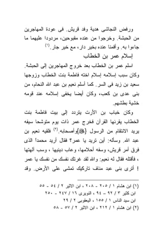 ‫ﻭﺭﻓﺽ ﺍﻟﻨﺠﺎﺸﻰ ﻫﺩﻴﺔ ﻭﻓﺩ ﻗﺭﻴﺵ. ﻓﻰ ﻋﻭﺩﺓ ﺍﻟﻤﻬﺎﺠﺭﻴﻥ‬
‫ﻤﻥ ﺍﻟﺤﺒﺸﺔ. ﻭﺨﺭﺠﻭﺍ ﻤﻥ ﻋﻨﺩﻩ ﻤﻘﺒﻭﺤﻴﻥ، ﻤﺭﺩﻭﺩﺍ ﻋﻠﻴﻬﻤﺎ ﻤﺎ‬
          ‫) ١(‬
             ‫ﺠﺎﺀﻭﺍ ﺒﻪ. ﻭﺃﻗﻤﻨﺎ ﻋﻨﺩﻩ ﺒﺨﻴﺭ ﺩﺍﺭ، ﻤﻊ ﺨﻴﺭ ﺠﺎﺭ.‬
                                  ‫ﺇﺴﻼﻡ ﻋﻤﺭ ﺒﻥ ﺍﻟﺨﻁﺎﺏ‬
‫ﺍﺴﻠﻡ ﻋﻤﺭ ﺒﻥ ﺍﻟﺨﻁﺎﺏ ﺒﻌﺩ ﺨﺭﻭﺝ ﺍﻟﻤﻬﺎﺠﺭﻴﻥ ﺇﻟﻰ ﺍﻟﺤﺒﺸﺔ.‬
‫ﻭﻜﺎﻥ ﺴﺒﺏ ﺇﺴﻼﻤﻪ ﺇﺴﻼﻡ ﺍﺨﺘﻪ ﻓﺎﻁﻤﺔ ﺒﻨﺕ ﺍﻟﺨﻁﺎﺏ ﻭﺯﻭﺠﻬﺎ‬
‫ﺴﻌﻴﺩ ﺒﻥ ﺯﻴﺩ ﻓﻰ ﺍﻟﺴﺭ. ﻜﻤﺎ ﺃﺴﻠﻡ ﻨﻌﻴﻡ ﺒﻥ ﻋﺒﺩ ﺍﷲ ﺍﻟﻨﺤﺎﻡ، ﻤﻥ‬
‫ﺒﻨﻰ ﻋﺩﻯ ﺒﻥ ﻜﻌﺏ، ﻭﻜﺎﻥ ﺃﻴﻀﺎ ﻴﺨﻔﻰ ﺇﺴﻼﻤﻪ ﻋﻨﺩ ﻗﻭﻤﻪ‬
                                              ‫ﺨﺸﻴﺔ ﺒﻁﺸﻬﻡ.‬
‫ﻭﻜﺎﻥ ﺨﺒﺎﺏ ﺒﻥ ﺍﻷﺭﺕ ﻴﺘﺭﺩﺩ ﺇﻟﻰ ﺒﻴﺕ ﻓﺎﻁﻤﺔ ﺒﻨﺕ‬
‫ﺍﻟﺨﻁﺎﺏ ﻴﻘﺭﺌﻬﺎ ﺍﻟﻘﺭﺁﻥ ﻓﺨﺭﺝ ﻋﻤﺭ ﺫﺍﺕ ﻴﻭﻡ ﻤﺘﻭﺸﺤﺎ ﺴﻴﻔﻪ‬
‫ﻓﻠﻘﻴﻪ ﻨﻌﻴﻡ ﺒﻥ‬    ‫) ٢(‬
                        ‫ﻴﺭﻴﺩ ﺍﻻﻨﺘﻘﺎﻡ ﻤﻥ ﺍﻟﺭﺴﻭل }‪{‬ﻭﺃﺼﺤﺎﺒﻪ.‬
‫ﻋﺒﺩ ﺍﷲ. ﻭﺴﺄﻟﻪ: ﺃﻴﻥ ﺘﺭﻴﺩ ﻴﺎ ﻋﻤﺭ؟ ﻓﻘﺎل ﺃﺭﻴﺩ ﻤﺤﻤﺩﺍ ﺍﻟﺫﻯ‬
     ‫ﹰ‬
     ‫ً‬
‫ﻓﺭﻕ ﺃﻤﺭ ﻗﺭﻴﺵ، ﻭﺴﻔﻪ ﺃﺤﻼﻤﻬﺎ، ﻭﻋﺎﺏ ﺩﻴﻨﻴﻬﺎ ، ﻭﺴﺏ ﺁﻟﻬﺘﻬﺎ‬
‫، ﻓﺄﻗﺘﻠﻪ ﻓﻘﺎل ﻟﻪ ﻨﻌﻴﻡ: ﻭﺍﷲ ﻟﻘﺩ ﻏﺭﺘﻙ ﻨﻔﺴﻙ ﻤﻥ ﻨﻔﺴﻙ ﻴﺎ ﻋﻤﺭ‬
‫! ﺃﺘﺭﻯ ﺒﻨﻰ ﻋﺒﺩ ﻤﻨﺎﻑ ﺘﺎﺭﻜﻴﻙ ﺘﻤﺸﻰ ﻋﻠﻰ ﺍﻷﺭﺽ. ﻭﻗﺩ‬

       ‫)١( ﺍﺒﻥ ﻫﺸﺎﻡ ١ / ٥٠٢ - ٨٠٢ ، ﺍﺒﻥ ﺍﻻﺜﻴﺭ ٢ / ٤٥ - ٥٥‬
         ‫ﺍﺒﻥ ﻜﺜﻴﺭ ٣ / ٢٩ – ٤٩ ، ﺍﻟﻨﻭﻴﺭﻯ ٦١ / ٧٤٢ - ٠٥٢‬
                  ‫ﺍﺒﻥ ﺴﻴﺩ ﺍﻟﻨﺎﺱ ١ / ٥٥١ ، ﺍﻟﻴﻌﻘﻭﺒﻰ ٢ / ٩٢‬
             ‫)٢( ﺍﺒﻥ ﻫﺸﺎﻡ ١ / ٢١٢ ، ﺍﺒﻥ ﺍﻻﺜﻴﺭ ٢ / ٧٥ - ٨٥‬
 