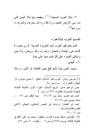 ‫٣- ﺒﻼﺩ ﺍﻟﻌﺭﺏ ﺍﻟﺴﻌﻴﺩﺓ ) ٢ (: ﻭﻴﻘﺼﺩ ﺒﻬﺎ ﺒﻼﺩ ﺍﻟﻴﻤﻥ ﺍﻟﺘﻰ‬
‫ﺘﺴـﻤﻰ ﺍﻷﺭﺽ ﺍﻟﺨﻀـﺭﺍﺀ ﻟﻜﺜـﺭﺓ ﺇﺸـﺠﺎﺭﻫﺎ، ﻭﺜﻤﺎﺭﻫـﺎ،‬
  ‫ـ‬             ‫ـ‬     ‫ـ‬       ‫ـ‬            ‫ـ‬
                                                  ‫ﻭﺯﺭﻋﻬﺎ)٢(.‬


                                  ‫ﺘﻘﺴﻴﻡ ﺍﻟﻌﺭﺏ ﻟﺒﻼﺩﻫﻡ:-‬
‫ﻗﺴﻡ ﺠﻐﺭﺍﻓﻴﻭ ﺍﻟﻌﺭﺏ ﺸﺒﻪ ﺍﻟﺠﺯﻴﺭﺓ ﺍﻟﻌﺭﺒﻴﺔ ﺇﻟـﻰ ﺨﻤﺴـﺔ‬
‫ﺃﻗﺴﺎﻡ ﻫﻰ: ﺘﻬﺎﻤﺔ، ﻭﺍﻟﺤﺠﺎﺯ، ﻭﻨﺠـﺩ، ﻭﺍﻟﻌـﺭﻭﺽ، ﻭﺍﻟـﻴﻤﻥ‬
                ‫ﻭﺴﻨﻠﻘﺊ ﺍﻟﻀﻭﺀ ﻋﻠﻰ ﻜل ﻗﺴﻡ ﻤﻨﻬﺎ ﻋﻠﻰ ﺤﺩﺓ.‬
                                                  ‫١- ﺍﻟﻴﻤﻥ‬
‫ﺴﻤﻴﺕ ﺍﻟﻴﻤﻥ ﻴﻤﻨﺎ ﻷﻨﻬﺎ ﺘﻘﻊ ﻴﻤﻴﻥ ﺍﻟﻜﻌﺒﺔ، ﺃﻭ ﻷﻨﻬـﺎ ﺒـﻼﺩ‬
                                    ‫ﹰ‬

‫)١( ﺠﺭﺠﻰ ﺯﻴﺩﺍﻥ: ﺍﻟﻌﺭﺏ ﻗﺒل ﺍﻻﺴﻼﻡ، ﺘﻌﻠﻴﻕ / ﺤﺴﻴﻥ ﻤﺅﻨﺱ، ﺩﺍﺭ‬
                              ‫ﺍﻟﻬﻼل، ﺍﻟﻘﺎﻫﺭﺓ ) ﺩ . ﺕ (، ﺹ ٨٣.‬
‫ﺤﺴﻥ ﺍﺒﺭﺍﻫﻴﻡ ﺤﺴﻥ: ﺘﺎﺭﻴﺦ ﺍﻻﺴﻼﻡ، ﺍﻟﺠﺯﺀ ﺍﻷﻭل، ﺍﻟﻁﺒﻌﺔ ﺍﻟﺜﺎﻤﻨﺔ،‬
                    ‫ﺍﻟﻨﻬﻀﺔ ﺍﻟﻤﺼﺭﻴﺔ، ﺍﻟﻘﺎﻫﺭﺓ، ٦٩٩١ﻡ ، ﺹ ٩ .‬
‫–‬      ‫ﻨﺒﻴﻪ ﻋﺎﻗل، ﺹ ٨٢‬     ‫ﺍﻟﺴﻴﺩ ﻋﺒﺩ ﺍﻟﻌﺯﻴﺯ ﺴﺎﻟﻡ، ﺹ ٥٦-٦٦.‬
                                    ‫ﻤﺤﻤﺩ ﺒﻴﻭﻤﻰ، ﺹ ٥٩-٦٩.‬
‫ﺃﺤﻤﺩ ﺃﺒﻭ ﺍﻟﻔﻀل: ﺩﺭﺍﺴﺎﺕ ﻓﻰ ﺍﻟﻌﺼﺭ ﺍﻟﺠﺎﻫﻠﻰ، ﺍﻟﻤﺠﻠﺱ ﺍﻷﻋﻠﻰ‬
                                          ‫ﻟﻠﻔﻨﻭﻥ،ﺍﻟﻘﺎﻫﺭﺓ)ﺩ.ﺕ(،‬
                                             ‫ﺹ ٦١ – ٧١ .‬
‫)٢( ﺍﻟﻬﻤﺩﺍﻨﻰ، ﺼﻔﺔ ﺠﺯﻴﺭﺓ ﺍﻟﻌﺭﺏ، ﺘﺤﻘﻴﻕ / ﻤﺤﻤﺩ ﺒﻥ ﻋﻠﻰ ﺍﻷﻜﻭﻉ،‬
   ‫ﺍﻟﻁﺒﻌﺔ ﺍﻟﺜﺎﻟﺜﺔ، ﺒﻴﺭﻭﺕ،٣٨٩١ﻡ، ﺹ ٩. - ﻴﺎﻗﻭﺕ ٥ / ﺹ ٧٧٤.‬
 