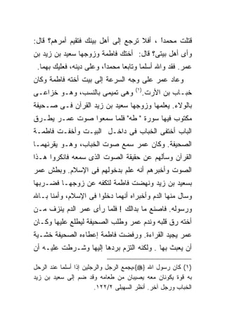 ‫ﻗﺘﻠﺕ ﻤﺤﻤﺩﺍ ، ﺃﻓﻼ ﺘﺭﺠﻊ ﺇﻟﻰ ﺃﻫل ﺒﻴﻨﻙ ﻓﺘﻘﻴﻡ ﺃﻤﺭﻫﻡ؟ ﻗﺎل:‬
                                          ‫ﹰ‬
                                          ‫ً‬
‫ﻭﺃﻯ ﺃﻫل ﺒﻴﺘﻰ؟ ﻗﺎل: ﺃﺨﺘﻙ ﻓﺎﻁﻤﺔ ﻭﺯﻭﺠﻬﺎ ﺴﻌﻴﺩ ﺒﻥ ﺯﻴﺩ ﺒﻥ‬
 ‫ﻋﻤﺭ. ﻓﻘﺩ ﻭﺍﷲ ﺃﺴﻠﻤﺎ ﻭﺘﺎﺒﻌﺎ ﻤﺤﻤﺩً، ﻭﻋﻠﻰ ﺩﻴﻨﻪ، ﻓﻌﻠﻴﻙ ﺒﻬﻤﺎ.‬
                         ‫ﺍ‬
                         ‫ﹰ‬
‫ﻭﻋﺎﺩ ﻋﻤﺭ ﻋﻠﻰ ﻭﺠﻪ ﺍﻟﺴﺭﻋﺔ ﺇﻟﻰ ﺒﻴﺕ ﺃﺨﺘﻪ ﻓﺎﻁﻤﺔ ﻭﻜﺎﻥ‬
                                      ‫) ١(‬
‫ﻭﻫﻰ ﺘﻤﻴﻤﻰ ﺒﺎﻟﻨﺴﺏ، ﻭﻫـﻭ ﺨﺯﺍﻋـﻰ‬                ‫ﺨﺒـﺎﺏ ﺒﻥ ﺍﻷﺭﺕ.‬
‫ﺒﺎﻟﻭﻻﺀ. ﻴﻌﻠﻤﻬﺎ ﻭﺯﻭﺠﻬﺎ ﺴﻌﻴﺩ ﺒﻥ ﺯﻴﺩ ﺍﻟﻘﺭﺁﻥ ﻓـﻰ ﺼـﺤﻴﻔﺔ‬
‫ﻤﻜﺘﻭﺏ ﻓﻴﻬﺎ ﺴﻭﺭﺓ " ﻁﻪ" ﻓﻠﻤﺎ ﺴﻤﻌﻭﺍ ﺼﻭﺕ ﻋﻤـﺭ ﻴﻁـﺭﻕ‬
‫ﺍﻟﺒﺎﺏ ﺃﺨﺘﻔﻰ ﺍﻟﺨﺒﺎﺏ ﻓﻰ ﺩﺍﺨـل ﺍﻟﺒﻴـﺕ ﻭﺃﺨﻔـﺕ ﻓﺎﻁﻤـﺔ‬
‫ﺍﻟﺼﺤﻴﻔﺔ. ﻭﻜﺎﻥ ﻋﻤﺭ ﺴﻤﻊ ﺼﻭﺕ ﺍﻟﺨﺒﺎﺏ، ﻭﻫـﻭ ﻴﻘﺭﺌﻬﻤـﺎ‬
‫ﺍﻟﻘﺭﺁﻥ ﻭﺴﺄﻟﻬﻡ ﻋﻥ ﺤﻘﻴﻘﺔ ﺍﻟﺼﻭﺕ ﺍﻟﺫﻯ ﺴﻤﻌﻪ ﻓﺎﻨﻜﺭﻭﺍ ﻫـﺫﺍ‬
‫ﺍﻟﺼﻭﺕ ﻭﺃﺨﺒﺭﻫﻡ ﺃﻨﻪ ﻋﻠﻡ ﺒﺩﺨﻭﻟﻬﻡ ﻓﻰ ﺍﻹﺴﻼﻡ. ﻭﺒﻁﺵ ﻋﻤﺭ‬
‫ﺒﺴﻌﻴﺩ ﺒﻥ ﺯﻴﺩ ﻭﻨﻬﻀﺕ ﻓﺎﻁﻤﺔ ﻟﺘﻜﻔﻪ ﻋﻥ ﺯﻭﺠﻬـﺎ ﻓﻀـﺭﺒﻬﺎ‬
‫ﻭﺴﺎل ﻤﻨﻬﺎ ﺍﻟﺩﻡ ﻭﺃﺨﺒﺭﺍﻩ ﺃﻨﻬﻤﺎ ﺩﺨﻠﻭﺍ ﻓﻰ ﺍﻹﺴﻼﻡ، ﻭﺃﻤﻨﺎ ﺒـﺎﷲ‬
‫ﻭﺭﺴﻭﻟﻪ. ﻓﺎﺼﻨﻊ ﻤﺎ ﺒﺩﺍﻟﻙ ! ﻓﻠﻤﺎ ﺭﺃﻯ ﻋﻤﺭ ﺍﻟﺩﻡ ﻴﻨﺯﻑ ﻤـﻥ‬
‫ﺃﺨﺘﻪ ﺭﻕ ﻗﻠﺒﻪ ﻭﻨﺩﻡ ﻋﻤﺭ ﻭﻁﻠﺏ ﺍﻟﺼﺤﻴﻔﺔ ﻟﻴﻁﻠﻊ ﻋﻠﻴﻬﺎ ﻭﻜـﺎﻥ‬
‫ﻋﻤﺭ ﻴﺠﻴﺩ ﺍﻟﻘﺭﺍﺀﺓ. ﻭﺭﻓﻀﺕ ﻓﺎﻁﻤﺔ ﺇﻋﻁﺎﺀﻩ ﺍﻟﺼﺤﻴﻔﺔ ﺨﺸـﻴﺔ‬
‫ﺃﻥ ﻴﻌﺒﺙ ﺒﻬﺎ . ﻭﻟﻜﻨﻪ ﺍﻟﺘﺯﻡ ﺒﺭﺩﻫﺎ ﺇﻟﻴﻬﺎ ﻭﺸـﺭﻁﺕ ﻋﻠﻴـﻪ ﺃﻥ‬

‫)١( ﻜﺎﻥ ﺭﺴﻭل ﺍﷲ }‪،{‬ﻴﺠﻤﻊ ﺍﻟﺭﺠل ﻭﺍﻟﺭﺠﻠﻴﻥ ﺇﺫﺍ ﺃﺴﻠﻤﺎ ﻋﻨﺩ ﺍﻟﺭﺤل‬
‫ﺒﻪ ﻗﻭﺓ ﻴﻜﻭﻨﺎﻥ ﻤﻌﻪ ﻴﺼﻴﺒﺎﻥ ﻤﻥ ﻁﻌﺎﻤﻪ ﻭﻗﺩ ﻀﻡ ﺇﻟﻰ ﺴﻌﻴﺩ ﺒﻥ ﺯﻴﺩ‬
                        ‫ﺍﻟﺨﺒﺎﺏ ﻭﺭﺠل ﺁﺨﺭ. ﺃﻨﻅﺭ ﺍﻟﺴﻬﺒﻠﻰ ٢/٢٢١.‬
 