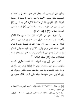 ‫ﻴﺘﻁﻬﺭ ﻗﺒل ﺃﻥ ﻴﻤﺱ ﺍﻟﺼﺤﻴﻔﺔ. ﻓﻘﺎﻡ ﻋﻤﺭ ﻭﺍﻏﺘﺴل ﻭﺃﻋﻁﺘـﻪ‬
‫ﺍﻟﺼﺤﻴﻔﺔ ﻭﺘﻠﻰ ﺒﻌﺽ ﺍﻵﻴﺎﺕ ﻤﻥ ﺴﻭﺭﺓ ﻁﻪ: ‪ ‬ﻁـﻪ )١( ‪‬ـﺎ‬
  ‫ﻤ‬
‫َﻨﺯﻟ ﹶﺎ ‪‬ﻠﻴ ‪ ‬ﺍﻟﻘﺭ‪‬ﺁﻥ ِﺘﺸﻘﻰ )٢( ﺇﻻ ﺘﺫ ِ ‪ ‬ﹰ ﻟ ‪‬ﻥ ﻴﺨ ﹶـﻰ )٣(‬
      ‫ِ ﱠ ﹶ ﹾﻜ ﺭ ﺓ ﱢ ﻤ ‪ ‬ﹾ ﺸ‬     ‫ﺃ ‪ ‬ﹾﻨ ﻋ ﹶ ‪‬ﻙ ﹸ ‪ ‬ﻟ ﹶ ﹾ ﹶ‬
‫ﺘﻨ ِﻴﻼ ﻤﻤﻥ ﺨﻠﻕ ﺍﻷﺭ ‪ ‬ﻭﺍﻟﺴﻤ ‪‬ﺍﺕ ﺍﻟﻌ ﹶﻰ )٤( ﺍﻟ ‪‬ﺤﻤﻥ ﻋ ﹶﻰ‬
 ‫ﺭ ‪   ‬ﻠ‬       ‫ﹶ ﺯ ﹰ ‪   ‬ﹶ ﹶ ﹶ َ ‪‬ﺽ ‪  ‬ﻭ ِ ‪‬ﻠ‬
                             ‫ﺍﻟﻌﺭﺵ ﺍﺴﺘ ‪‬ﻯ )٥( ‪] ‬ﻁﻪ: ١- ٥[.‬
                                                ‫‪  ِ  ‬ﹶﻭ‬
‫ﻭﻟﻤﺎ ﻓﺭﻍ ﻋﻤﺭ ﻤﻥ ﺍﻟﻘﺭﺍﺀﺓ: ﻗﺎل: ﻤﺎ ﺃﺤﺴﻥ ﻫﺫﺍ ﺍﻟﻜﻼﻡ‬
‫ﻭﺃﻜﺭﻤﻪ ! ﻭﺴﻤﻊ ﺨﺒﺎﺏ ﻗﻭل ﻋﻤﺭ ﻓﺨﺭﺝ ﺇﻟﻴﻪ ﻤﻥ ﻤﺨﺒﺌﻪ.‬
‫ﻗﺎﺌﻼ: ﻴﺎ ﻋﻤﺭ، ﺃﺭﺠﻭ ﺃﻥ ﻴﻜﻭﻥ ﺍﷲ ﻗﺩ ﺨﺼﻙ ﺒﺩﻋﻭﺓ ﻨﺒﻴﻪ،‬
‫ﻓﺈﻨﻰ ﺴﻤﻌﺘﻪ ﺃﻤﺱ ﻭﻫﻭ ﻴﻘﻭل: "ﺍﻟﻠﻬﻡ ﺃﻴﺩ ﺍﻹﺴﻼﻡ ﺒﺄﺒﻰ ﺍﻟﺤﻜﻡ‬
‫ﺒﻥ ﻫﺸﺎﻡ ﺃﻭ ﺒﻌﻤﺭ ﺒﻥ ﺍﻟﺨﻁﺎﺏ". ﻭﺘﻭﺠﻪ ﻋﻤﺭ ﻤﻥ ﺘﻠﻘﺎﺀ ﻨﻔﺴﻪ‬
                      ‫)٢ (‬
                             ‫ﻟﻤﻼﻗﺎﺓ ﺍﻟﺭﺴﻭل }‪ {‬ﻤﻌﻠﻨﺎ ﺇﺴﻼﻤﻪ.‬
‫ﺫﻫﺏ ﻋﻤﺭ ﺇﻟﻰ ﺒﻴﺕ ﺍﻷﺭﻗﻡ ﻋﻨﺩ ﺍﻟﺼﻔﺎ ﻓﻁﺭﻕ ﺍﻟﺒﺎﺏ،‬
‫ﻭﻨﻬﺽ ﺭﺠل ﻤﻥ ﺼﺤﺎﺒﺔ ﺭﺴﻭل ﺍﷲ }‪ {‬ﻟﻴﺭﻯ ﻤﻥ ﺍﻟﻁﺎﺭﻕ‬
‫ﻤﻥ ﺜـﻘﺏ ﺍﻟﺒﺎﺏ، ﻓﻭﺠﺩ ﻋﻤﺭ ﻤﺘﻭﺸﺤﺎ ﺒﺴﻴﻔﻪ ﻓﺄﺨﺒﺭ ﺭﺴﻭل ﺍﷲ‬
‫ﺒﺄﻥ ﺍﻟﻁﺎﺭﻕ ﻋﻤﺭ ﻤﺘﻭﺸﺤﺎ ﺴﻴﻔﻪ ﻋﻠﻰ ﺍﻟﺒﺎﺏ. ﻓﻘﺎل ﺤﻤﺯﺓ ﺒﻥ‬



‫)٢( ﺍﺒﻥ ﻫﺸﺎﻡ ١/٢١٢-٣١٢ ، ﺍﺒﻥ ﺍﻻﺜﻴﺭ ٢/٨٥ ﺍﻟﻨﻭﻴﺭﻯ ٦١/٥٥٢ ،‬
                                        ‫ﺍﺒﻭ ﺍﻟﻔﺩﺍﺀ ١/٩٤١ ،‬
‫ﻗﺎﺭﻥ ﺍﺒﻥ ﺴﻴﺩ ﺍﻟﻨﺎﺱ ١/٩٥١-٠٦١ ﺍﺒﻥ ﺍﻟﻭﺭﺩﻯ ١/١٠١ ﺍﻟﺤﻠﺒﻰ‬
                                               ‫٢/٢١-٣١‬
 