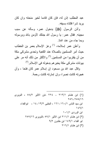 ‫ﻋﺒﺩ ﺍﻟﻤﻁﻠﺏ ﺇﺫﻥ ﻟﻪ، ﻓﺈﻥ ﻜﺎﻥ ﻗﺎﺩﻤﺎ ﻟﺨﻴﺭ ﻤﻨﺤﺘﻪ ﻭﺍﻥ ﻜﺎﻥ‬
                                             ‫ﻴﺭﻴﺩ ﺸﺭﺍ ﻗﺘﻠﻨﺎﻩ ﺒﺴﻴﻔﻪ.‬
‫ﻭﺃﺫﻥ ﺍﻟﺭﺴﻭل }‪ {‬ﺒﺩﺨﻭل ﻋﻤﺭ، ﻭﺴﺄﻟﻪ ﻋﻥ ﺴﺒﺏ‬
‫ﻤﺠﻴﺌﻪ. ﻓﻘﺎل ﻋﻤﺭ: ﻴﺎ ﺭﺴﻭل ﺍﷲ ﺠﺌﺘﻙ ﻷﻭﻤﻥ ﺒﺎﷲ ﻭﺒﺭﺴﻭﻟﻪ‬
                                            ‫ﻭﺒﻤﺎ ﺠﺎﺀ ﻤﻥ ﻋﻨﺩ ﺍﷲ!.‬
                                     ‫) ١(‬
‫ﻭﻋﺯ ﺍﻹﺴﻼﻡ ﺒﻌﻤﺭ ﺒﻥ ﺍﻟﺨﻁﺎﺏ‬                    ‫ﻭﺃﻋﻠﻥ ﻋﻤﺭ ﺇﺴﻼﻤﻪ،‬
‫ﺤﻴﺙ ﺃﻤﺭ ﺍﻟﻤﺴﻠﻤﻴﻥ ﺒﺎﻟﺼﻼﺓ ﻋﻨﺩ ﺍﻟﻜﻌﺒﺔ ﻭﺘﺤﺩﻯ ﻤﺸﺭﻜﻰ ﻤﻜﺔ‬
                              ‫) ٢(‬
‫ﻭﺍﻷﻜﺜﺭ ﻤﻥ ﺫﻟﻙ ﺃﻨﻪ ﻤﺭ ﻋﻠﻰ‬             ‫ﻤﻥ ﺃﻥ ﻴﻘﺘﺭﺒﻭﺍ ﻤﻥ ﺍﻟﻤﺴﻠﻤﻴﻥ.‬
         ‫) ٣(‬
                ‫ﺒﻴﻭﺘﺎﺕ ﻤﺸﺭﻜﻰ ﻤﻜﺔ ﻴﺨﺒﺭﻫﻡ ﺒﺩﺨﻭﻟﻪ ﻓﻰ ﺍﻹﺴﻼﻡ.‬
‫ﻭﻗﺎل ﻋﺒﺩ ﺍﷲ ﺒﻥ ﻤﺴﻌﻭﺩ ﺇﻥ ﺇﺴﻼﻡ ﻋﻤﺭ ﻜﺎﻥ ﻓﺘﺤﺎ ، ﻭﺃﻥ‬
      ‫ﹰ‬
                  ‫ﻫﺠﺭﺘﻪ ﻜﺎﻨﺕ ﻨﺼﺭﺍ، ﻭﺇﻥ ﺇﻤﺎﺭﺘﻪ ﻜﺎﻨﺕ ﺭﺤﻤﺔ.‬




‫)١( ﺍﺒﻥ ﻫﺸﺎﻡ ١/٣١٢ – ٤٢٢ ،ﺍﺒﻥ ﺍﻻﺜﻴﺭ ٢/٨٥ ، ﺍﻟﻨﻭﻴﺭﻯ‬
                                              ‫٦١/٥٥٢-٦٥٢‬
     ‫ﺍﺒﻥ ﺴﻴﺩ ﺍﻟﻨﺎﺱ ١/٠٦١-١٦١ ، ﺍﻟﺤﻠﺒﻰ ٢/٣١-٤١ ، ﺍﺒﻭﺍﻟﻔﺩﺍﺀ‬
                                                     ‫١/٩٤١‬
                                           ‫ﺍﺒﻥ ﺍﻟﻭﺭﺩﻯ ١/١٠١‬
           ‫)٢( ﺍﺒﻥ ﻫﺸﺎﻡ ١/١١٢ ﺍﺒﻥ ﺍﻻﺜﻴﺭ ١/٧٥ ،ﺍﻟﻨﻭﻴﺭﻯ ٦١/٧٥٢‬
                              ‫ﺍﺒﻭ ﺍﻟﻔﺩﺍﺀ ١/٩٤١ ﺍﺒﻥ ﺨﻠﺩﻭﻥ ٢/٩‬
                                          ‫)٣( ﺍﺒﻥ ﻫﺸﺎﻡ ١/٦١٢‬
 