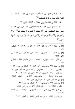 ‫٤- ﺇﺴﻼﻡ ﻋﻤﺭ ﺒﻥ ﺍﻟﺨﻁﺎﺏ ﻭﺤﻤﺯﺓ ﺒﻥ ﻋﺒـﺩ ﺍﻟﻤﻁﻠـﺏ‬
                              ‫) ٣(‬
                                     ‫ﺍﻟﺫﻴﻥ ﻜﺎﻨﺎ ﺒﻤﻨﺯﻟﺔ ﻗﻭﺓ ﻟﻠﻤﺴﻠﻤﻴﻥ‬
         ‫) ٤(‬
                ‫٥- ﺍﻨﺘﺸﺎﺭ ﺍﻻﺴﻼﻡ ﺒﻴﻥ ﻤﺨﺘﻠﻑ ﺍﻟﻘﺒﺎﺌل ﺒﻜﺜﺭﺓ.‬
‫ﺍﺠﺘﻤﻌﺕ ﻗﺭﻴﺵ ﻭﻜﺘﺒﺕ ﻜﺘﺎﺒﺎ ﻴﺘﻌﺎﻗﺩﻭﻥ ﻓﻴﻪ ﻋﻠﻰ ﺒﻨﻰ ﻫﺎﺸﻡ،‬
‫ﻭﺒﻨﻰ ﻋﺒﺩ ﺍﻟﻤﻁﻠﺏ ﻋﻠﻰ ﺃﻻ ﻴﻨﻜﺤﻭﺍ ﺇﻟﻴﻬﻡ ﻭﻻ ﻴﻨﻜﺤﻭﻫﻡ)٥(. ﻭﻻ‬
‫ﻴﻜﻠﻤﻭﻫﻡ ﻭﻻ ﻴﺠﺎﻟﺴﻭﻫﻡ)٦(، ﻭﻻ ﻴﺒﻴﻌـﻭﺍ ﺸـﻴﺌﺎ ﻭﻻ ﻴﺒﺘـﺎﻋﻭﺍ‬
                                                           ‫) ٧(‬
                                                                  ‫ﻤﻨﻬﻡ.‬

‫)٣( ﺍﺒﻥ ﻫﺸﺎﻡ ٢/٣ ، ﺍﺒﻥ ﻜﺜﻴﺭ ٣/٨٠١ ، ﺍﻟﻨﻭﻴﺭﻯ ٦١/٨٥٢ ، ﺍﻟﺤﻠﺒﻰ‬
                                                       ‫٢/٥٢‬
‫)٤( ﺍﺒﻥ ﻫﺸﺎﻡ ٢/٣ ، ﺍﻟﻁﺒﺭﻯ ١/٩٤٥ ، ﺍﺒﻥ ﻋﺒﺩ ﺍﻟﺒﺭ، ﺹ ٢٥ ، ﺍﺒﻥ‬
                                                  ‫ﺍﻷﺜﻴﺭ ٢/٩٥‬
‫ﺍﺒﻥ ﻜﺜﻴﺭ ٣/٨ ، ﺍﻟﻨﻭﻴﺭﻯ ٦١/٨٥٢ ، ﺍﺒﻥ ﺨﻠﺩﻭﻥ ٢/٩ ، ﺍﻟﺤﻠﺒﻰ‬
                                                       ‫٢/٦٢‬
  ‫)٥( ﺍﺒﻥ ﻫﺸﺎﻡ ٢/٣ ، ﺍﺒﻥ ﺴﻌﺩ ١/٨٠٢-٩٠٢ ، ﺍﻟﺒﻼﺫﺭﻯ، ﺹ ٤٣٢‬
 ‫ﺍﻟﻁﺒﺭﻯ ١/٩٤٥ ، ﺍﺒﻥ ﻋﺒﺩ ﺍﻟﺒﺭ، ﺹ ٢٥‬           ‫ﺍﻟﻴﻌﻘﻭﻨﻰ ٢/١٣ ،‬
       ‫ﺍﺒﻥ ﺍﻷﺜﻴﺭ ١/٩٥ ، ﺍﻟﺴﻬﻴﻠﻰ ٢/١٦١ ، ﺍﺒﻥ ﻜﺜﻴﺭ ٣/٥٠١-٨٠١‬
 ‫ﺍﻟﺤﻠﺒﻰ ٢/٥٢‬       ‫، ﺍﺒﻥ ﺨﻠﺩﻭﻥ ٢/٩ ،‬        ‫ﺍﻟﻨﻭﻴﺭﻯ ٦١/٨٥٢‬
                   ‫)٦( ﺍﺒﻥ ﻋﺒﺩ ﺍﻟﺒﺭ، ﺹ ٢٥ ، ﺍﻟﺒﻼﺫﺭﻯ، ﺹ ٤٣٢‬
           ‫)٧( ﺍﺒﻥ ﻫﺸﺎﻡ ٢/٣ ، ﺍﻟﻴﻌﻘﻭﻨﻰ ٢/١٣ ، ﺍﻟﺒﻼﺫﺭﻯ، ﺹ ٤٣٢‬
      ‫ﺍﺒﻥ ﺍﻻﺜﻴﺭ ٢/٩٥ ، ﺍﺒﻥ ﻜﺜﻴﺭ ٣/٨٠١‬       ‫ﺍﻟﻁﺒﺭﻯ ١/٩٤٥ ،‬
‫ﺍﺒﻥ ﻜﺜﻴﺭ: ﻓﺼﻭل: ﺹ ٢٠١ ، ﺍﻟﻨﻭﻴﺭﻯ ٦١/٨٥٢ ، ﺍﺒﻭ ﺍﻟﻔﺩﺍﺀ‬
                                                      ‫١/٠٥١‬
       ‫ﺍﺒﻥ ﺍﻟﻭﺭﺩﻯ ١/١٠١ ، ﺍﺒﻥ ﺴﻴﺩ ﺍﻟﻨﺎﺱ ١/٥٦١ ، ﺍﻟﺤﻠﺒﻰ ٢/٥٢‬
 