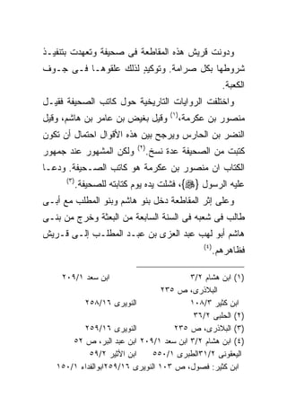 ‫ﻭﺩﻭﻨﺕ ﻗﺭﻴﺵ ﻫﺫﻩ ﺍﻟﻤﻘﺎﻁﻌﺔ ﻓﻰ ﺼﺤﻴﻔﺔ ﻭﺘﻌﻬﺩﺕ ﺒﺘﻨﻔﻴـﺫ‬
‫ﺸﺭﻭﻁﻬﺎ ﺒﻜل ﺼﺭﺍﻤﺔ. ﻭﺘﻭﻜﻴﺩ ﻟﺫﻟﻙ ﻋﻠﻘﻭﻫـﺎ ﻓـﻰ ﺠـﻭﻑ‬
                      ‫ٍ‬
                                                           ‫ﺍﻟﻜﻌﺒﺔ.‬
‫ﻭﺍﺨﺘﻠﻔﺕ ﺍﻟﺭﻭﺍﻴﺎﺕ ﺍﻟﺘﺎﺭﻴﺨﻴﺔ ﺤﻭل ﻜﺎﺘﺏ ﺍﻟﺼﺤﻴﻔﺔ ﻓﻘﻴـل‬
                                      ‫) ١(‬
‫ﻭﻗﻴل ﺒﻐﻴﺽ ﺒﻥ ﻋﺎﻤﺭ ﺒﻥ ﻫﺎﺸﻡ، ﻭﻗﻴل‬              ‫ﻤﻨﺼﻭﺭ ﺒﻥ ﻋﻜﺭﻤﺔ،‬
‫ﺍﻟﻨﻀﺭ ﺒﻥ ﺍﻟﺤﺎﺭﺱ ﻭﻴﺭﺠﺢ ﺒﻴﻥ ﻫﺫﻩ ﺍﻷﻗﻭﺍل ﺍﺤﺘﻤﺎل ﺃﻥ ﺘﻜﻭﻥ‬
                             ‫) ٢(‬
‫ﻭﻟﻜﻥ ﺍﻟﻤﺸﻬﻭﺭ ﻋﻨﺩ ﺠﻤﻬﻭﺭ‬          ‫ﻜﺘﺒﺕ ﻤﻥ ﺍﻟﺼﺤﻴﻔﺔ ﻋﺩﺓ ﻨﺴﺦ.‬
‫ﺍﻟﻜﺘﺎﺏ ﺍﻥ ﻤﻨﺼﻭﺭ ﺒﻥ ﻋﻜﺭﻤﺔ ﻫﻭ ﻜﺎﺘﺏ ﺍﻟﺼـﺤﻴﻔﺔ. ﻭﺩﻋـﺎ‬
      ‫) ٣(‬
             ‫ﻋﻠﻴﻪ ﺍﻟﺭﺴﻭل }‪ ،{‬ﻓﺸﻠﺕ ﻴﺩﻩ ﻴﻭﻡ ﻜﺘﺎﺒﺘﻪ ﻟﻠﺼﺤﻴﻔﺔ.‬
‫ﻭﻋﻠﻰ ﺇﺜﺭ ﺍﻟﻤﻘﺎﻁﻌﺔ ﺩﺨل ﺒﻨﻭ ﻫﺎﺸﻡ ﻭﺒﻨﻭ ﺍﻟﻤﻁﻠﺏ ﻤﻊ ﺃﺒـﻰ‬
‫ﻁﺎﻟﺏ ﻓﻰ ﺸﻌﺒﻪ ﻓﻰ ﺍﻟﺴﻨﺔ ﺍﻟﺴﺎﺒﻌﺔ ﻤﻥ ﺍﻟﺒﻌﺜﺔ ﻭﺨﺭﺝ ﻤﻥ ﺒﻨـﻰ‬
‫ﻫﺎﺸﻡ ﺃﺒﻭ ﻟﻬﺏ ﻋﺒﺩ ﺍﻟﻌﺯﻯ ﺒﻥ ﻋﺒـﺩ ﺍﻟﻤﻁﻠـﺏ ﺇﻟـﻰ ﻗـﺭﻴﺵ‬
                                                  ‫) ٤(‬
                                                         ‫ﻓﻅﺎﻫﺭﻫﻡ.‬

     ‫ﺍﺒﻥ ﺴﻌﺩ ١/٩٠٢‬                       ‫)١( ﺍﺒﻥ ﻫﺸﺎﻡ ٢/٣‬
                                 ‫ﺍﻟﺒﻼﺫﺭﻯ، ﺹ ٥٣٢‬
          ‫ﺍﻟﻨﻭﻴﺭﻯ ٦١/٨٥٢‬                 ‫ﺍﺒﻥ ﻜﺜﻴﺭ ٣/٨٠١‬
                                          ‫)٢( ﺍﻟﺤﻠﺒﻰ ٢/٦٣‬
          ‫ﺍﻟﻨﻭﻴﺭﻯ ٦١/٩٥٢‬             ‫)٣( ﺍﻟﺒﻼﺫﺭﻯ، ﺹ ٥٣٢‬
       ‫)٤( ﺍﺒﻥ ﻫﺸﺎﻡ ٢/٣ ﺍﺒﻥ ﺴﻌﺩ ١/٩٠٢ ﺍﺒﻥ ﻋﺒﺩ ﺍﻟﺒﺭ، ﺹ ٢٥‬
            ‫ﺍﺒﻥ ﺍﻷﺜﻴﺭ ٢/٩٥‬     ‫ﺍﻟﻴﻌﻘﻭﻨﻰ ٢/١٣ﺍﻟﻁﺒﺭﻯ ١/٠٥٥‬
   ‫ﺍﺒﻥ ﻜﺜﻴﺭ: ﻓﺼﻭل، ﺹ ٣٠١ ﺍﻟﻨﻭﻴﺭﻯ ٦١/٩٥٢ﺍﺒﻭﺍﻟﻔﺩﺍﺀ ١/٠٥١‬
 