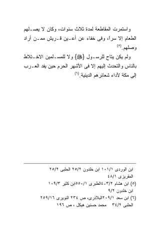 ‫ﻭﺍﺴﺘﻤﺭﺕ ﺍﻟﻤﻘﺎﻁﻌﺔ ﻟﻤﺩﺓ ﺜﻼﺙ ﺴﻨﻭﺍﺕ، ﻭﻜﺎﻥ ﻻ ﻴﺼـﻠﻬﻡ‬
‫ﺍﻟﻁﻌﺎﻡ ﺇﻻ ﺴﺭً، ﻭﻓﻰ ﺨﻔﺎﺀ ﻋﻥ ﺃﻋـﻴﻥ ﻗـﺭﻴﺵ ﻤﻤـﻥ ﺃﺭﺍﺩ‬
                                   ‫ﺍ‬
                                   ‫ﹰ‬
                                                  ‫) ٥(‬
                                                         ‫ﻭﺼﻠﻬﻡ.‬
‫ﻭﻟﻡ ﻴﻜﻥ ﻴﺘﺎﺡ ﻟﻠﺭﺴـﻭل }‪ {‬ﻭﻻ ﻟﻠﻤﺴـﻠﻤﻴﻥ ﺍﻻﺨـﺘﻼﻁ‬
‫ﺒﺎﻟﻨﺎﺱ ﻭﺍﻟﺘﺤﺩﺙ ﺇﻟﻴﻬﻡ ﺇﻻ ﻓﻰ ﺍﻷﺸﻬﺭ ﺍﻟﺤﺭﻡ ﺤﻴﻥ ﻴﻔﺩ ﺍﻟﻌـﺭﺏ‬
                        ‫) ٦(‬
                               ‫ﺇﻟﻰ ﻤﻜﺔ ﻷﺩﺍﺀ ﺸﻌﺎﺌﺭﻫﻡ ﺍﻟﺩﻴﻨﻴﺔ.‬




           ‫ﺍﺒﻥ ﺍﻟﻭﺭﺩﻯ ١/١٠١ ﺍﺒﻥ ﺨﻠﺩﻭﻥ ٢/٥٢ ﺍﻟﺤﻠﺒﻰ ٢/٥٢‬
                                        ‫ﺍﻟﻤﻘﺭﻴﺯﻯ ١/٨٤‬
          ‫)٥( ﺍﺒﻥ ﻫﺸﺎﻡ ٢/٣-٤ﺍﻟﻁﺒﺭﻯ ١/٠٥٥ﺍﺒﻥ ﻜﺜﻴﺭ ٣/٩٠١‬
                                         ‫ﺍﺒﻥ ﺨﻠﺩﻭﻥ ٢/٩‬
       ‫)٦( ﺍﺒﻥ ﺴﻌﺩ ١/٩٠٢ﺍﻟﺒﻼﺫﺭﻯ، ﺹ ٤٣٢ ﺍﻟﻨﻭﻴﺭﻯ ٦١/٩٥٢‬
              ‫ﺍﻟﺤﻠﺒﻰ ٢/٤٣ ﻤﺤﻤﺩ ﺤﺴﻨﻴﻥ ﻫﻴﻜل ، ﺹ ٦٩١‬
 