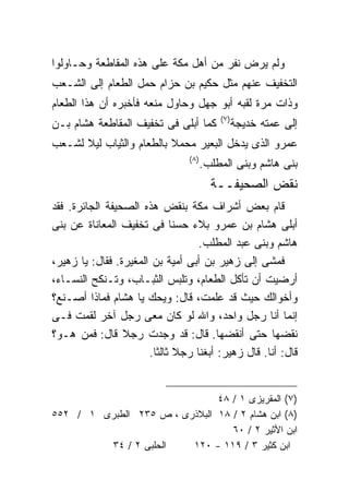 ‫ﻭﻟﻡ ﻴﺭﺽ ﻨﻔﺭ ﻤﻥ ﺃﻫل ﻤﻜﺔ ﻋﻠﻰ ﻫﺫﻩ ﺍﻟﻤﻘﺎﻁﻌﺔ ﻭﺤـﺎﻭﻟﻭﺍ‬
‫ﺍﻟﺘﺨﻔﻴﻑ ﻋﻨﻬﻡ ﻤﺜل ﺤﻜﻴﻡ ﺒﻥ ﺤﺯﺍﻡ ﺤﻤل ﺍﻟﻁﻌﺎﻡ ﺇﻟﻰ ﺍﻟﺸـﻌﺏ‬
‫ﻭﺫﺍﺕ ﻤﺭﺓ ﻟﻘﺒﻪ ﺃﺒﻭ ﺠﻬل ﻭﺤﺎﻭل ﻤﻨﻌﻪ ﻓﺄﺨﺒﺭﻩ ﺃﻥ ﻫﺫﺍ ﺍﻟﻁﻌﺎﻡ‬
                                            ‫) ٧(‬
‫ﻜﻤﺎ ﺃﺒﻠﻰ ﻓﻰ ﺘﺨﻔﻴﻑ ﺍﻟﻤﻘﺎﻁﻌﺔ ﻫﺸﺎﻡ ﺒـﻥ‬                ‫ﺇﻟﻰ ﻋﻤﺘﻪ ﺨﺩﻴﺠﺔ‬
‫ﻋﻤﺭﻭ ﺍﻟﺫﻯ ﻴﺩﺨل ﺍﻟﺒﻌﻴﺭ ﻤﺤﻤﻼ ﺒﺎﻟﻁﻌﺎﻡ ﻭﺍﻟﺜﻴﺎﺏ ﻟﻴﻼ ﻟﺸـﻌﺏ‬
                                 ‫) ٨(‬
                                        ‫ﺒﻨﻰ ﻫﺎﺸﻡ ﻭﺒﻨﻰ ﺍﻟﻤﻁﻠﺏ.‬
                                          ‫ﻨﻘﺽ ﺍﻟﺼﺤﻴﻔــﺔ‬
‫ﻗﺎﻡ ﺒﻌﺽ ﺃﺸﺭﺍﻑ ﻤﻜﺔ ﺒﻨﻘﺽ ﻫﺫﻩ ﺍﻟﺼﺤﻴﻔﺔ ﺍﻟﺠﺎﺌﺭﺓ. ﻓﻘﺩ‬
‫ﺃﺒﻠﻰ ﻫﺸﺎﻡ ﺒﻥ ﻋﻤﺭﻭ ﺒﻼﺀ ﺤﺴﻨﺎ ﻓﻰ ﺘﺨﻔﻴﻑ ﺍﻟﻤﻌﺎﻨﺎﺓ ﻋﻥ ﺒﻨﻰ‬
                                   ‫ﻫﺎﺸﻡ ﻭﺒﻨﻰ ﻋﺒﺩ ﺍﻟﻤﻁﻠﺏ.‬
‫ﻓﻤﺸﻰ ﺇﻟﻰ ﺯﻫﻴﺭ ﺒﻥ ﺃﺒﻰ ﺃﻤﻴﺔ ﺒﻥ ﺍﻟﻤﻐﻴﺭﺓ. ﻓﻘﺎل: ﻴﺎ ﺯﻫﻴﺭ،‬
‫ﺃﺭﻀﻴﺕ ﺃﻥ ﺘﺄﻜل ﺍﻟﻁﻌﺎﻡ، ﻭﺘﻠﺒﺱ ﺍﻟﺜﺒـﺎﺏ، ﻭﺘـﻨﻜﺢ ﺍﻟﻨﺴـﺎﺀ،‬
‫ﻭﺃﺨﻭﺍﻟﻙ ﺤﻴﺙ ﻗﺩ ﻋﻠﻤﺕ، ﻗﺎل: ﻭﻴﺤﻙ ﻴﺎ ﻫﺸﺎﻡ ﻓﻤﺎﺫﺍ ﺃﺼـﻨﻊ؟‬
‫ﺇﻨﻤﺎ ﺃﻨﺎ ﺭﺠل ﻭﺍﺤﺩ، ﻭﺍﷲ ﻟﻭ ﻜﺎﻥ ﻤﻌﻰ ﺭﺠل ﺁﺨﺭ ﻟﻘﻤﺕ ﻓـﻰ‬
‫ﻨﻘﻀﻬﺎ ﺤﺘﻰ ﺃﻨﻘﻀﻬﺎ. ﻗﺎل: ﻗﺩ ﻭﺠﺩﺕ ﺭﺠﻼ ﻗﺎل: ﻓﻤﻥ ﻫـﻭ؟‬
                       ‫ﻗﺎل: ﺃﻨﺎ. ﻗﺎل ﺯﻫﻴﺭ: ﺃﺒﻐﻨﺎ ﺭﺠﻼ ﺜﺎﻟﺜﺎ.‬


                               ‫)٧( ﺍﻟﻤﻘﺭﻴﺯﻯ ١ / ٨٤‬
‫)٨( ﺍﺒﻥ ﻫﺸﺎﻡ ٢ / ٨١ ﺍﻟﺒﻼﺫﺭﻯ ، ﺹ ٥٣٢ ﺍﻟﻁﺒﺭﻯ ١ / ٢٥٥‬
                                  ‫ﺍﺒﻥ ﺍﻷﺜﻴﺭ ٢ / ٠٦‬
         ‫ﺍﻟﺤﻠﺒﻰ ٢ / ٤٣‬   ‫ﺍﺒﻥ ﻜﺜﻴﺭ ٣ / ٩١١ - ٠٢١‬
 