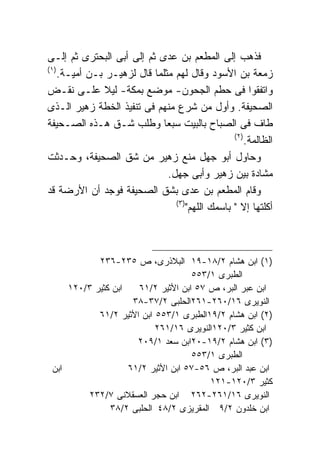 ‫ﻓﺫﻫﺏ ﺇﻟﻰ ﺍﻟﻤﻁﻌﻡ ﺒﻥ ﻋﺩﻯ ﺜﻡ ﺇﻟﻰ ﺃﺒﻰ ﺍﻟﺒﺤﺘﺭﻯ ﺜﻡ ﺇﻟـﻰ‬
‫) ١(‬
     ‫ﺯﻤﻌﺔ ﺒﻥ ﺍﻷﺴﻭﺩ ﻭﻗﺎل ﻟﻬﻡ ﻤﺜﻠﻤﺎ ﻗﺎل ﻟﺯﻫﻴـﺭ ﺒـﻥ ﺃﻤﻴـﺔ.‬
‫ﻭﺍﺘﻔﻘﻭﺍ ﻓﻰ ﺤﻁﻡ ﺍﻟﺠﺤﻭﻥ- ﻤﻭﻀﻊ ﺒﻤﻜﺔ- ﻟﻴﻼ ﻋﻠـﻰ ﻨﻘـﺽ‬
‫ﺍﻟﺼﺤﻴﻔﺔ. ﻭﺃﻭل ﻤﻥ ﺸﺭﻉ ﻤﻨﻬﻡ ﻓﻰ ﺘﻨﻔﻴﺫ ﺍﻟﺨﻁﺔ ﺯﻫﻴﺭ ﺍﻟـﺫﻯ‬
‫ﻁﺎﻑ ﻓﻰ ﺍﻟﺼﺒﺎﺡ ﺒﺎﻟﺒﻴﺕ ﺴﺒﻌﺎ ﻭﻁﻠﺏ ﺸـﻕ ﻫـﺫﻩ ﺍﻟﺼـﺤﻴﻔﺔ‬
                                                   ‫) ٢(‬
                                                        ‫ﺍﻟﻅﺎﻟﻤﺔ.‬
‫ﻭﺤﺎﻭل ﺃﺒﻭ ﺠﻬل ﻤﻨﻊ ﺯﻫﻴﺭ ﻤﻥ ﺸﻕ ﺍﻟﺼﺤﻴﻔﺔ، ﻭﺤـﺩﺜﺕ‬
                               ‫ﻤﺸﺎﺩﺓ ﺒﻴﻥ ﺯﻫﻴﺭ ﻭﺃﺒﻰ ﺠﻬل.‬
‫ﻭﻗﺎﻡ ﺍﻟﻤﻁﻌﻡ ﺒﻥ ﻋﺩﻯ ﺒﺸﻕ ﺍﻟﺼﺤﻴﻔﺔ ﻓﻭﺠﺩ ﺃﻥ ﺍﻷﺭﻀﺔ ﻗﺩ‬
                                 ‫) ٣(‬
                                      ‫ﺃﻜﻠﺘﻬﺎ ﺇﻻ " ﺒﺎﺴﻤﻙ ﺍﻟﻠﻬﻡ"‬



            ‫)١( ﺍﺒﻥ ﻫﺸﺎﻡ ٢/٨١-٩١ ﺍﻟﺒﻼﺫﺭﻯ، ﺹ ٥٣٢-٦٣٢‬
                                    ‫ﺍﻟﻁﺒﺭﻯ ١/٣٥٥‬
     ‫ﺍﺒﻥ ﻜﺜﻴﺭ ٣/٠٢١‬   ‫ﺍﺒﻥ ﻋﺒﺭ ﺍﻟﺒﺭ، ﺹ ٧٥ ﺍﺒﻥ ﺍﻷﺜﻴﺭ ٢/١٦‬
                     ‫ﺍﻟﻨﻭﻴﺭﻯ ٦١/٠٦٢-١٦٢ﺍﻟﺤﻠﺒﻰ ٢/٧٣-٨٣‬
            ‫)٢( ﺍﺒﻥ ﻫﺸﺎﻡ ٢/٩١ﺍﻟﻁﺒﺭﻯ ١/٣٥٥ ﺍﺒﻥ ﺍﻷﺜﻴﺭ ٢/١٦‬
                           ‫ﺍﺒﻥ ﻜﺜﻴﺭ ٣/٠٢١ﺍﻟﻨﻭﻴﺭﻯ ٦١/١٦٢‬
                      ‫)٣( ﺍﺒﻥ ﻫﺸﺎﻡ ٢/٩١-٠٢ﺍﺒﻥ ﺴﻌﺩ ١/٩٠٢‬
                                    ‫ﺍﻟﻁﺒﺭﻯ ١/٣٥٥‬
 ‫ﺍﺒﻥ‬                ‫ﺍﺒﻥ ﻋﺒﺩ ﺍﻟﺒﺭ، ﺹ ٦٥-٧٥ ﺍﺒﻥ ﺍﻷﺜﻴﺭ ٢/١٦‬
                                        ‫ﻜﺜﻴﺭ ٣/٠٢١-١٢١‬
         ‫ﺍﻟﻨﻭﻴﺭﻯ ٦١/١٦٢-٢٦٢ ﺍﺒﻥ ﺤﺠﺭ ﺍﻟﻌﺴﻘﻼﻨﻰ ٧/٢٣٢‬
               ‫ﺍﺒﻥ ﺨﻠﺩﻭﻥ ٢/٩ ﺍﻟﻤﻘﺭﻴﺯﻯ ٢/٨٤ ﺍﻟﺤﻠﺒﻰ ٢/٨٣‬
 