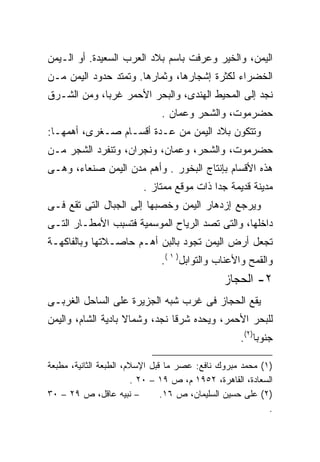 ‫ﺍﻟﻴﻤ ‪ ،‬ﻭﺍﻟﺨﻴﺭ ﻭﻋﺭﻓﺕ ﺒﺎﺴﻡ ﺒﻼﺩ ﺍﻟﻌﺭﺏ ﺍﻟﺴﻌﻴﺩﺓ. ﺃﻭ ﺍﻟـﻴﻤﻥ‬
                                                ‫ﻥ‬
‫ﺍﻟﺨﻀﺭﺍﺀ ﻟﻜﺜﺭﺓ ﺇﺸﺠﺎﺭﻫﺎ، ﻭﺜﻤﺎﺭﻫﺎ. ﻭﺘﻤﺘﺩ ﺤﺩﻭﺩ ﺍﻟﻴﻤﻥ ﻤـﻥ‬
‫ﻨﺠﺩ ﺇﻟﻰ ﺍﻟﻤﺤﻴﻁ ﺍﻟﻬﻨﺩﻯ، ﻭﺍﻟﺒﺤﺭ ﺍﻷﺤﻤﺭ ﻏﺭﺒﹰ، ﻭﻤﻥ ﺍﻟﺸـﺭﻕ‬
            ‫ﺎ‬
                              ‫ﺤﻀﺭﻤﻭﺕ، ﻭﺍﻟﺸﺤﺭ ﻭﻋﻤﺎﻥ .‬
‫ﻭﺘﺘﻜﻭﻥ ﺒﻼﺩ ﺍﻟﻴﻤﻥ ﻤﻥ ﻋـﺩﺓ ﺃﻗﺴـﺎﻡ ﺼـﻐﺭﻯ، ﺃﻫﻤﻬـﺎ:‬
‫ﺤﻀﺭﻤﻭﺕ، ﻭﺍﻟﺸﺤﺭ، ﻭﻋﻤﺎﻥ، ﻭﻨﺠﺭﺍﻥ، ﻭﺘﻨﻔﺭﺩ ﺍﻟﺸﺠﺭ ﻤـﻥ‬
‫ﻫﺫﻩ ﺍﻷﻗﺴﺎﻡ ﺒﺈﻨﺘﺎﺝ ﺍﻟﺒﺨﻭﺭ . ﻭﺃﻫﻡ ﻤﺩﻥ ﺍﻟﻴﻤﻥ ﺼﻨﻌﺎﺀ، ﻭﻫـﻰ‬
                         ‫ﻤﺩﻴﻨﺔ ﻗﺩﻴﻤﺔ ﺠﺩﺍ ﺫﺍﺕ ﻤﻭﻗﻊ ﻤﻤﺘﺎﺯ .‬
                                          ‫ﹰ‬
‫ﻭﻴﺭﺠﻊ ﺇﺯﺩﻫﺎﺭ ﺍﻟﻴﻤﻥ ﻭﺨﺼﺒﻬﺎ ﺇﻟﻰ ﺍﻟﺠﺒﺎل ﺍﻟﺘﻰ ﺘﻘﻊ ﻓـﻰ‬
‫ﺩﺍﺨﻠﻬﺎ، ﻭﺍﻟﺘﻰ ﺘﺼﺩ ﺍﻟﺭﻴﺎﺡ ﺍﻟﻤﻭﺴﻤﻴﺔ ﻓﺘﺴﺒﺏ ﺍﻷﻤﻁـﺎﺭ ﺍﻟﺘـﻰ‬
‫ﺘﺠﻌل ﺃﺭﺽ ﺍﻟﻴﻤﻥ ﺘﺠﻭﺩ ﺒﺎﻟﺒﻥ ﺃﻫـﻡ ﺤﺎﺼـﻼﺘﻬﺎ ﻭﺒﺎﻟﻔﺎﻜﻬـﺔ‬
                              ‫ﻭﺍﻟﻘﻤﺢ ﻭﺍﻷﻋﻨﺎﺏ ﻭﺍﻟﺘﻭﺍﺒل) ١ (.‬
                                               ‫٢- ﺍﻟﺤﺠﺎﺯ‬
‫ﻴﻘﻊ ﺍﻟﺤﺠﺎﺯ ﻓﻰ ﻏﺭﺏ ﺸﺒﻪ ﺍﻟﺠﺯﻴﺭﺓ ﻋﻠﻰ ﺍﻟﺴﺎﺤل ﺍﻟﻐﺭﺒـﻰ‬
‫ﻟﻠﺒﺤﺭ ﺍﻷﺤﻤﺭ، ﻭﻴﺤﺩﻩ ﺸﺭﻗﺎ ﻨﺠﺩ، ﻭﺸﻤﺎﻻ ﺒﺎﺩﻴﺔ ﺍﻟﺸﺎﻡ، ﻭﺍﻟﻴﻤﻥ‬
                    ‫ﹰ‬          ‫ﹰ‬
                                                    ‫ﺠﻨﻭﺒﺎ)٢(.‬
                                                        ‫ﹰ‬

‫)١( ﻤﺤﻤﺩ ﻤﺒﺭﻭﻙ ﻨﺎﻓﻊ: ﻋﺼﺭ ﻤﺎ ﻗﺒل ﺍﻹﺴﻼﻡ، ﺍﻟﻁﺒﻌﺔ ﺍﻟﺜﺎﻨﻴﺔ، ﻤﻁﺒﻌﺔ‬
                        ‫ﺍﻟﺴﻌﺎﺩﺓ، ﺍﻟﻘﺎﻫﺭﺓ، ٢٥٩١ ﻡ، ﺹ ٩١ – ٠٢ .‬
‫– ﻨﺒﻴﻪ ﻋﺎﻗل، ﺹ ٩٢ – ٠٣‬          ‫)٢( ﻋﻠﻰ ﺤﺴﻴﻥ ﺍﻟﺴﻠﻴﻤﺎﻥ، ﺹ ٦١.‬
                                                           ‫.‬
 