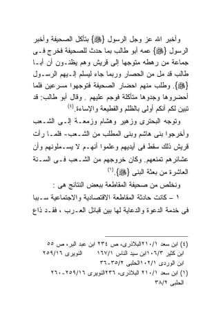 ‫ﻭﺃﺨﺒﺭ ﺍﷲ ﻋﺯ ﻭﺠل ﺍﻟﺭﺴﻭل }‪ {‬ﺒﺘﺄﻜل ﺍﻟﺼﺤﻴﻔﺔ ﻭﺃﺨﺒﺭ‬
‫ﺍﻟﺭﺴﻭل }‪ {‬ﻋﻤﻪ ﺃﺒﻭ ﻁﺎﻟﺏ ﺒﻤﺎ ﺤﺩﺙ ﻟﻠﺼﺤﻴﻔﺔ ﻓﺨﺭﺝ ﻓـﻰ‬
‫ﺠﻤﺎﻋﺔ ﻤﻥ ﺭﻫﻁﻪ ﻤﺘﻭﺠﻬﺎ ﺇﻟﻰ ﻗﺭﻴﺵ ﻭﻫﻡ ﻴﻅﻨـﻭﻥ ﺃﻥ ﺃﺒـﺎ‬
‫ﻁﺎﻟﺏ ﻗﺩ ﻤل ﻤﻥ ﺍﻟﺤﺼﺎﺭ ﻭﺭﺒﻤﺎ ﺠﺎﺀ ﻟﻴﺴﻠﻡ ﺇﻟـﻴﻬﻡ ﺍﻟﺭﺴـﻭل‬
‫}‪ .{‬ﻭﻁﻠﺏ ﻤﻨﻬﻡ ﺍﺤﻀﺎﺭ ﺍﻟﺼﺤﻴﻔﺔ ﻓﺘﻭﺠﻬﻭﺍ ﻤﺴﺭﻋﻴﻥ ﻓﻠﻤﺎ‬
‫ﺃﺤﻀﺭﻭﻫﺎ ﻭﺠﺩﻭﻫﺎ ﻤﺘﺄﻜﻠﺔ ﻓﻭﺠﻡ ﻋﻠﻴﻬﻡ . ﻭﻗﺎل ﺃﺒﻭ ﻁﺎﻟﺏ: ﻗﺩ‬
            ‫) ٤(‬
                 ‫ﺘﺒﻴﻥ ﻟﻜﻡ ﺃﻨﻜﻡ ﺃﻭﻟﻰ ﺒﺎﻟﻅﻠﻡ ﻭﺍﻟﻘﻁﻴﻌﺔ ﻭﺍﻹﺴﺎﺀﺓ.‬
‫ﻭﺘﻭﺠﻪ ﺍﻟﺒﺤﺘﺭﻯ ﻭﺯﻫﻴﺭ ﻭﻫﺸﺎﻡ ﻭﺯﻤﻌـﺔ ﺇﻟـﻰ ﺍﻟﺸـﻌﺏ‬
‫ﻭﺃﺨﺭﺠﻭﺍ ﺒﻨﻰ ﻫﺎﺸﻡ ﻭﺒﻨﻰ ﺍﻟﻤﻁﻠﺏ ﻤﻥ ﺍﻟﺸـﻌﺏ- ﻓﻠﻤـﺎ ﺭﺃﺕ‬
‫ﻗﺭﻴﺵ ﺫﻟﻙ ﺴﻘﻁ ﻓﻰ ﺃﻴﺩﻴﻬﻡ ﻭﻋﻠﻤﻭﺍ ﺃﻨﻬـﻡ ﻻ ﻴﺴـﻤﻠﻭﻨﻬﻡ ﻭﺃﻥ‬
‫ﻋﺸﺎﺌﺭﻫﻡ ﺘﻤﻨﻌﻬﻡ. ﻭﻜﺎﻥ ﺨﺭﻭﺠﻬﻡ ﻤﻥ ﺍﻟﺸـﻌﺏ ﻓـﻰ ﺍﻟﺴـﻨﺔ‬
                            ‫) ١(‬
                                   ‫ﺍﻟﻌﺎﺸﺭﺓ ﻤﻥ ﺒﻌﺜﺔ ﺍﻟﺒﻨﻰ }‪.{‬‬
       ‫ﻭﻨﺨﻠﺹ ﻤﻥ ﺼﺤﻴﻔﺔ ﺍﻟﻤﻘﺎﻁﻌﺔ ﺒﺒﻌﺽ ﺍﻟﻨﺘﺎﺌﺞ ﻫﻰ :‬
‫١ – ﻜﺎﻨﺕ ﺤﺎﺩﺜﺔ ﺍﻟﻤﻘﺎﻁﻌﺔ ﺍﻻﻗﺘﺼﺎﺩﻴﺔ ﻭﺍﻻﺠﺘﻤﺎﻋﻴﺔ ﺴـﺒﺒﺎ‬
‫ﹰ‬
‫ﻓﻰ ﺨﺩﻤﺔ ﺍﻟﺩﻋﻭﺓ ﻭﺍﻟﺩﻋﺎﻴﺔ ﻟﻬﺎ ﺒﻴﻥ ﻗﺒﺎﺌل ﺍﻟﻌـﺭﺏ ، ﻓﻘـﺩ ﺫﺍﻉ‬



    ‫)٤( ﺍﺒﻥ ﺴﻌﺩ ١/٠١٢ﺍﻟﺒﻼﺫﺭﻯ، ﺹ ٤٣٢ ﺍﺒﻥ ﻋﺒﺩ ﺍﻟﺒﺭ، ﺹ ٥٥‬
   ‫ﺍﻟﻨﻭﻴﺭﻯ ٦١/٩٥٢‬      ‫ﺍﺒﻥ ﻜﺜﻴﺭ ٣/٦٠١ﺍﺒﻥ ﺴﻴﺩ ﺍﻟﻨﺎﺱ ١/٧٦١‬
                        ‫ﺍﺒﻥ ﺍﻟﻭﺭﺩﻯ ١/٢٠١ﺍﻟﺤﻠﺒﻰ ٢/٥٣-٦٣‬
     ‫)١( ﺍﺒﻥ ﺴﻌﺩ ١/٠١٢ ﺍﻟﺒﻼﺫﺭﻯ، ٦٣٢ﺍﻟﻨﻭﻴﺭﻯ ٦١/٩٥٢-٠٦٢‬
                                            ‫ﺍﻟﺤﻠﺒﻰ ٢/٨٣‬
 