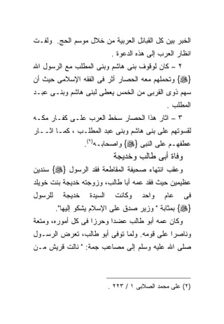 ‫ﺍﻟﺨﺒﺭ ﺒﻴﻥ ﻜل ﺍﻟﻘﺒﺎﺌل ﺍﻟﻌﺭﺒﻴﺔ ﻤﻥ ﺨﻼل ﻤﻭﺴﻡ ﺍﻟﺤﺞ. ﻭﻟﻔـﺕ‬
                              ‫ﺍﻨﻅﺎﺭ ﺍﻟﻌﺭﺏ ﺇﻟﻰ ﻫﺫﻩ ﺍﻟﺩﻋﻭﺓ .‬
‫٢ – ﻜﺎﻥ ﻟﻭﻗﻭﻑ ﺒﻨﻰ ﻫﺎﺸﻡ ﻭﺒﻨﻰ ﺍﻟﻤﻁﻠﺏ ﻤﻊ ﺍﻟﺭﺴﻭل ﺍﷲ‬
‫}‪ {‬ﻭﺘﺤﻤﻠﻬﻡ ﻤﻌﻪ ﺍﻟﺤﺼﺎﺭ ﺃﺜﺭ ﻓﻰ ﺍﻟﻔﻘﻪ ﺍﻹﺴﻼﻤﻰ ﺤﻴﺙ ﺃﻥ‬
‫ﺴﻬﻡ ﺫﻭﻯ ﺍﻟﻘﺭﺒﻰ ﻤﻥ ﺍﻟﺨﻤﺱ ﻴﻌﻁﻰ ﻟﺒﻨﻰ ﻫﺎﺸﻡ ﻭﺒﻨـﻰ ﻋﺒـﺩ‬
                                                 ‫ﺍﻟﻤﻁﻠﺏ .‬
‫٣ – ﺍﺜﺎﺭ ﻫﺫﺍ ﺍﻟﺤﺼﺎﺭ ﺴﺨﻁ ﺍﻟﻌﺭﺏ ﻋﻠـﻰ ﻜﻔـﺎﺭ ﻤﻜـﻪ‬
‫ﻟﻘﺴﻭﺘﻬﻡ ﻋﻠﻰ ﺒﻨﻰ ﻫﺎﺸﻡ ﻭﺒﻨﻰ ﻋﺒﺩ ﺍﻟﻤﻁﻠـﺏ ، ﻜﻤـﺎ ﺍﺜــﺎﺭ‬
                   ‫ﻋﻁﻔﻬـﻡ ﻋﻠﻰ ﺍﻟﻨﺒﻰ }‪ {‬ﻭﺍﺼﺤﺎﺒـﻪ)٢(.‬
                              ‫ﻭﻓﺎﺓ ﺃﺒﻰ ﻁﺎﻟﺏ ﻭﺨﺩﻴﺠﺔ‬
‫ﻭﻋﻘﺏ ﺍﻨﺘﻬﺎﺀ ﺼﺤﻴﻔﺔ ﺍﻟﻤﻘﺎﻁﻌﺔ ﻓﻘﺩ ﺍﻟﺭﺴﻭل }‪ {‬ﺴﻨﺩﻴﻥ‬
‫ﻋﻅﻴﻤﻴﻥ ﺤﻴﺙ ﻓﻘﺩ ﻋﻤﻪ ﺃﺒﺎ ﻁﺎﻟﺏ، ﻭﺯﻭﺠﺘﻪ ﺨﺩﻴﺠﺔ ﺒﻨﺕ ﺨﻭﻴﻠﺩ‬
‫ﻟﻠﺭﺴﻭل‬     ‫ﺨﺩﻴﺠﺔ‬    ‫ﺍﻟﺴﻴﺩﺓ‬     ‫ﻭﻜﺎﻨﺕ‬    ‫ﻭﺍﺤﺩ‬    ‫ﻋﺎﻡ‬    ‫ﻓﻰ‬
         ‫}‪ {‬ﺒﻤﺜﺎﺒﺔ " ﻭﺯﻴﺭ ﺼﺩﻕ ﻋﻠﻰ ﺍﻹﺴﻼﻡ ﻴﺸﻜﻭ ﺇﻟﻴﻬﺎ".‬
‫ﻭﻜﺎﻥ ﻋﻤﻪ ﺃﺒﻭ ﻁﺎﻟﺏ ﻋﻀﺩﺍ ﻭﺤﺭﺯﺍ ﻓﻰ ﻜل ﺃﻤﻭﺭﻩ، ﻭﻤﺘﻌﺔ‬
‫ﻭﻨﺎﺼﺭﺍ ﻋﻠﻰ ﻗﻭﻤﻪ. ﻭﻟﻤﺎ ﺘﻭﻓﻰ ﺃﺒﻭ ﻁﺎﻟﺏ، ﺘﻌﺭﺽ ﺍﻟﺭﺴـﻭل‬
‫ﺼﻠﻰ ﺍﷲ ﻋﻠﻴﻪ ﻭﺴﻠﻡ ﺇﻟﻰ ﻤﺼﺎﻋﺏ ﺠﻤﺔ: " ﻨﺎﻟﺕ ﻗﺭﻴﺵ ﻤـﻥ‬



                             ‫)٢( ﻋﻠﻰ ﻤﺤﻤﺩ ﺍﻟﺼﻼﺒﻰ ١ / ٣٢٢ .‬
 