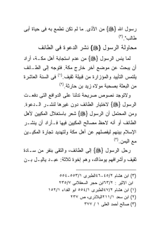 ‫ﺭﺴﻭل ﺍﷲ }‪ {‬ﻤﻥ ﺍﻷﺫﻯ. ﻤﺎ ﻟﻡ ﺘﻜﻥ ﺘﻁﻤﻊ ﺒﻪ ﻓﻰ ﺤﻴﺎﺓ ﺃﺒﻰ‬
                                                           ‫) ٣(‬
                                                                  ‫ﻁﺎﻟﺏ".‬
       ‫ﻤﺤﺎﻭﻟﺔ ﺍﻟﺭﺴﻭل }‪ {‬ﻨﺸﺭ ﺍﻟﺩﻋﻭﺓ ﻓﻰ ﺍﻟﻁﺎﺌﻑ‬
‫ﻟﻤﺎ ﻴﺌﺱ ﺍﻟﺭﺴﻭل }‪ {‬ﻤﻥ ﻋﺩﻡ ﺍﺴﺘﺠﺎﺒﺔ ﺃﻫل ﻤﻜـﺔ، ﺃﺭﺍﺩ‬
‫ﺃﻥ ﻴﺒﺤﺙ ﻋﻥ ﻤﻭﻀﻊ ﺁﺨﺭ ﺨﺎﺭﺝ ﻤﻜﺔ. ﻓﺘﻭﺠﻪ ﺇﻟﻰ ﺍﻟﻁـﺎﺌﻑ‬
                   ‫) ١(‬
‫ﻓﻰ ﺍﻟﺴﻨﺔ ﺍﻟﻌﺎﺸﺭﺓ‬          ‫ﻴﻠﺘﻤﺱ ﺍﻟﺘﺄﻴﻴﺩ ﻭﺍﻟﻤﺅﺯﺍﺭﺓ ﻤﻥ ﻗﺒﻴﻠﺔ ﺜﻘﻴﻑ.‬
                    ‫) ٢(‬
                           ‫ﻤﻥ ﺍﻟﺒﻌﺜﺔ ﺒﺼﺤﺒﺔ ﻤﻭﻻﻩ ﺯﻴﺩ ﺒﻥ ﺤﺎﺭﺜﺔ.‬
‫ﻭﻻﺘﻭﺠﺩ ﻨﺼﻭﺹ ﺼﺭﻴﺤﺔ ﺘﺩﻟﻨﺎ ﻋﻠﻰ ﺍﻟﺩﻭﺍﻓﻊ ﺍﻟﺘﻰ ﺩﻓﻌـﺕ‬
‫ﺍﻟﺭﺴﻭل }‪ {‬ﻻﺨﺘﻴﺎﺭ ﺍﻟﻁﺎﺌﻑ ﺩﻭﻥ ﻏﻴﺭﻫﺎ ﻟﻨﺸـﺭ ﺍﻟـﺩﻋﻭﺓ.‬
‫ﻭﻤﻥ ﺍﻟﻤﺤﺘﻤل ﺃﻥ ﺍﻟﺭﺴﻭل }‪ {‬ﺸﻌﺭ ﺒﺎﺴﺘﻐﻼل ﺍﻟﻤﻜﻴﻴﻥ ﻷﻫل‬
‫ﺍﻟﻁﺎﺌﻑ ﺃﻭ ﺃﻨﻪ ﻻﺤﻅ ﻤﺼﺎﻟﺢ ﺍﻟﻤﻜﻴﻴﻥ ﻓﻴﻬﺎ ﻓـﺄﺭﺍﺩ ﺃﻥ ﻴﻨﺸـﺭ‬
‫ﺍﻹﺴﻼﻡ ﺒﻴﻨﻬﻡ ﻟﻴﻔﺼﻠﻬﻡ ﻋﻥ ﺃﻫل ﻤﻜﺔ ﻭﻟﺘﻬﺩﻴﺩ ﺘﺠﺎﺭﺓ ﺍﻟﻤﻜﻴـﻴﻥ‬
                                                    ‫) ٣(‬
                                                           ‫ﻤﻊ ﺍﻟﻴﻤﻥ.‬
‫ﺭﺤل ﺍﻟﺭﺴﻭل }‪ {‬ﺇﻟﻰ ﺍﻟﻁﺎﺌﻑ، ﻭﺍﻟﺘﻘﻰ ﺒﻨﻔﺭ ﻤﻥ ﺴـﺎﺩﺓ‬
‫ﺜﻘﻴﻑ ﻭﺃﺸﺭﺍﻓﻬﻡ ﻴﻭﻤﺫﺍﻙ، ﻭﻫﻡ ﺇﺨﻭﺓ ﺜﻼﺜﺔ: ﻋﺒـﺩ ﻴﺎﻟﻴـل ﺒـﻥ‬

                 ‫)٣( ﺍﺒﻥ ﻫﺸﺎﻡ ٢/٥٤-٦٤ﺍﻟﻁﺒﺭﻯ ١/٣٥٥-٤٥٥‬
                ‫ﺍﺒﻥ ﺍﻻﺜﻴﺭ : ٢/٣٦ﺍﺒﻥ ﺤﺠﺭ ﺍﻟﺴﻌﻘﻼﻨﻰ ٧/٥٣٢‬
            ‫)١( ﺍﺒﻥ ﻫﺸﺎﻡ ٢/٧٤ﺍﻟﻁﺒﺭﻯ ١/٤٥٥ ﺍﺒﻭ ﺍﻟﻔﺩﺍﺀ ١/٢٥١‬
                        ‫)٢( ﺍﺒﻥ ﺴﻌﺩ ١/١١٢ﺍﻟﺒﻼﺫﺭﻯ، ﺹ ٧٣٢‬
                               ‫)٣( ﺼﺎﻟﺢ ﺃﺤﻤﺩ ﺍﻟﻌﻠﻰ ١ / ٧٧٣‬
 