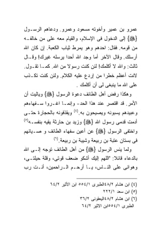 ‫ﻋﻤﺭﻭ ﺒﻥ ﻋﻤﻴﺭ ﻭﺃﺨﻭﺘﻪ ﻤﺴﻌﻭﺩ ﻭﻋﻤﺭﻭ. ﻭﺩﻋﺎﻫﻡ ﺍﻟﺭﺴـﻭل‬
‫}‪ {‬ﺇﻟﻰ ﺍﻟﺩﺨﻭل ﻓﻰ ﺍﻹﺴﻼﻡ، ﻭﺍﻟﻘﻴﺎﻡ ﻤﻌﻪ ﻋﻠﻰ ﻤﻥ ﺨﺎﻟﻔـﻪ‬
‫ﻤﻥ ﻗﻭﻤﻪ. ﻓﻘﺎل: ﺍﺤﺩﻫﻡ ﻭﻫﻭ ﻴﻤﺭﻁ ﺜﻴﺎﺏ ﺍﻟﻜﻌﺒﺔ. ﺇﻥ ﻜﺎﻥ ﺍﷲ‬
‫ﺃﺭﺴﻠﻙ. ﻭﻗﺎل ﺍﻵﺨﺭ ﺃﻤﺎ ﻭﺠﺩ ﺍﷲ ﺃﺤﺩﺍ ﻴﺭﺴﻠﻪ ﻏﻴﺭﻙ! ﻭﻗـﺎل‬
‫ﺜﺎﻟﺙ: ﻭﺍﷲ ﻻ ﺃﻜﻠﻤﻙ! ﻟﺌﻥ ﻜﻨﺕ ﺭﺴﻭﻻ ﻤﻥ ﺍﷲ. ﻜﻤـﺎ ﺘﻘـﻭل.‬
‫ﻻﻨﺕ ﺃﻋﻅﻡ ﺨﻁﺭﺍ ﻤﻥ ﺇﺭﺩﻉ ﻋﻠﻴﻪ ﺍﻟﻜﻼﻡ. ﻭﻟﺌﻥ ﻜﻨﺕ ﺘﻜـﺫﺏ‬
                                  ‫ﻋﻠﻰ ﺍﷲ ﻤﺎ ﻴﻨﺒﻐﻰ ﻟﻰ ﺃﻥ ﺃﻜﻠﻤﻙ .‬
‫ﻭﻫﻜﺫﺍ ﺭﻓﺽ ﺃﻫل ﺍﻟﻁﺎﺌﻑ ﺩﻋﻭﺓ ﺍﻟﺭﺴﻭل }‪ {‬ﻭﻴﺎﻟﻴﺕ ﺃﻥ‬
‫ﺍﻷﻤﺭ. ﻗﺩ ﺍﻗﺘﺼﺭ ﻋﻨﺩ ﻫﺫﺍ ﺍﻟﺤﺩ- ﻭﺇﻨﻤـﺎ ﺍﻏـﺭﻭﺍ ﺴـﻔﻬﺎﺀﻫﻡ‬
                                ‫) ٤(‬
‫ﻭﻴﻘﺫﻓﻭﻨﻪ ﺒﺎﻟﺤﺠﺎﺭﺓ ﺤﺘـﻰ‬                 ‫ﻭﻋﺒﻴﺩﻫﻡ ﻴﺴﺒﻭﻨﻪ ﻭﻴﺼﻴﺤﻭﻥ ﺒﻪ.‬
‫) ٥(‬
       ‫ﺃﺩﻤﺕ ﻗﺩﻤﻰ ﺭﺴﻭل ﺍﷲ }‪ {‬ﻭﺯﻴﺩ ﺒﻥ ﺤﺎﺭﺜﺔ ﻴﻘﻴﻪ ﺒﻨﻔﺴـﻪ‬
‫ﻭﺍﺨﺘﻔﻰ ﺍﻟﺭﺴﻭل }‪ {‬ﻋﻥ ﺃﻋﻴﻥ ﺴﻔﻬﺎﺀ ﺍﻟﻁﺎﺌﻑ ﻭ ﺼـﻴﺎﻨﻬﻡ‬
                  ‫) ٦(‬
                         ‫ﻓﻰ ﺒﺴﺘﺎﻥ ﻋﺘﺒﺔ ﺒﻥ ﺭﺒﻴﻌﺔ ﻭﺸﻴﺒﺔ ﺒﻥ ﺭﺒﻴﻌﺔ.‬
‫ﻭﻟﻤﺎ ﻴﺌﺱ ﺍﻟﺭﺴﻭل }‪ {‬ﻤﻥ ﺃﻫل ﺍﻟﻁﺎﺌﻑ ﺘﻭﺠﻪ ﺇﻟـﻰ ﺍﷲ‬
‫ﺒﺎﻟﺩﻋﺎﺀ ﻗﺎﺌﻼ: "ﺍﻟﻠﻬﻡ ﺇﻟﻴﻙ ﺃﺸﻜﻭ ﻀﻌﻑ ﻗﻭﺘﻰ، ﻭﻗﻠﺔ ﺤﻴﻠﺘـﻰ،‬
‫ﻭﻫﻭﺍﻨﻰ ﻋﻠﻰ ﺍﻟﻨـﺎﺱ، ﻴـﺎ ﺃﺭﺤـﻡ ﺍﻟـﺭﺍﺤﻤﻴﻥ، ﺃﻨـﺕ ﺭﺏ‬

                ‫)٤( ﺍﺒﻥ ﻫﺸﺎﻡ ٢/٨٤ﺍﻟﻁﺒﺭﻯ ١/٤٥٥ ﺍﺒﻥ ﺍﻷﺜﻴﺭ ٢/٤٦‬
                                            ‫)٥( ﺍﺒﻥ ﺴﻌﺩ ١/٢٢٢‬
                                ‫)٦( ﺍﺒﻥ ﻫﺸﺎﻡ ٢/٨٤ﺍﻟﻴﻌﻘﻭﻨﻰ ٢/٦٣‬
                                 ‫ﺍﻟﻁﺒﺭﻯ ١/٤٥٥ﺍﺒﻥ ﺍﻻﺜﻴﺭ ٢/٤٦‬
 