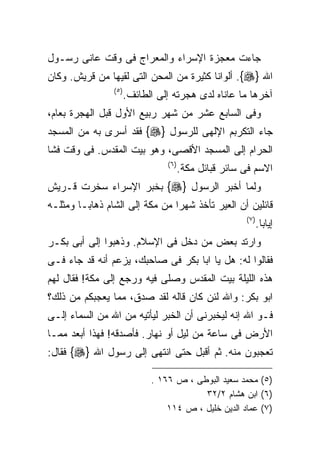 ‫ﺠﺎﺀﺕ ﻤﻌﺠﺯﺓ ﺍﻹﺴﺭﺍﺀ ﻭﺍﻟﻤﻌﺭﺍﺝ ﻓﻰ ﻭﻗﺕ ﻋﺎﻨﻰ ﺭﺴـﻭل‬
‫ﺍﷲ }‪ .{‬ﺃﻟﻭﺍﻨﺎ ﻜﺜﻴﺭﺓ ﻤﻥ ﺍﻟﻤﺤﻥ ﺍﻟﺘﻰ ﻟﻘﻴﻬﺎ ﻤﻥ ﻗﺭﻴﺵ. ﻭﻜﺎﻥ‬
                ‫) ٥(‬
                       ‫ﺁﺨﺭﻫﺎ ﻤﺎ ﻋﺎﻨﺎﻩ ﻟﺩﻯ ﻫﺠﺭﺘﻪ ﺇﻟﻰ ﺍﻟﻁﺎﺌﻑ.‬
‫ﻭﻓﻰ ﺍﻟﺴﺎﺒﻊ ﻋﺸﺭ ﻤﻥ ﺸﻬﺭ ﺭﺒﻴﻊ ﺍﻷﻭل ﻗﺒل ﺍﻟﻬﺠﺭﺓ ﺒﻌﺎﻡ،‬
‫ﺠﺎﺀ ﺍﻟﺘﻜﺭﺒﻡ ﺍﻹﻟﻬﻰ ﻟﻠﺭﺴﻭل }‪ {‬ﻓﻘﺩ ﺃﺴﺭﻯ ﺒﻪ ﻤﻥ ﺍﻟﻤﺴﺠﺩ‬
‫ﺍﻟﺤﺭﺍﻡ ﺇﻟﻰ ﺍﻟﻤﺴﺠﺩ ﺍﻷﻗﺼﻰ، ﻭﻫﻭ ﺒﻴﺕ ﺍﻟﻤﻘﺩﺱ. ﻓﻰ ﻭﻗﺕ ﻓﺸﺎ‬
                                 ‫) ٦(‬
                                        ‫ﺍﻻﺴﻡ ﻓﻰ ﺴﺎﺌﺭ ﻗﺒﺎﺌل ﻤﻜﺔ.‬
‫ﻭﻟﻤﺎ ﺃﺨﺒﺭ ﺍﻟﺭﺴﻭل }‪ {‬ﺒﺨﺒﺭ ﺍﻹﺴﺭﺍﺀ ﺴﺨﺭﺕ ﻗـﺭﻴﺵ‬
‫ﻗﺎﺌﻠﻴﻥ ﺃﻥ ﺍﻟﻌﻴﺭ ﺘﺄﺨﺫ ﺸﻬﺭﺍ ﻤﻥ ﻤﻜﺔ ﺇﻟﻰ ﺍﻟﺸﺎﻡ ﺫﻫﺎﺒـﺎ ﻭﻤﺜﻠـﻪ‬
                               ‫ﹰ‬
                                                        ‫) ٧(‬
                                                               ‫ﺇﻴﺎﺒﺎ.‬
‫ﻭﺍﺭﺘﺩ ﺒﻌﺽ ﻤﻥ ﺩﺨل ﻓﻰ ﺍﻹﺴﻼﻡ. ﻭﺫﻫﺒﻭﺍ ﺇﻟﻰ ﺃﺒﻰ ﺒﻜـﺭ‬
‫ﻓﻘﺎﻟﻭﺍ ﻟﻪ: ﻫل ﻴﺎ ﺍﺒﺎ ﺒﻜﺭ ﻓﻰ ﺼﺎﺤﺒﻙ، ﻴﺯﻋﻡ ﺃﻨﻪ ﻗﺩ ﺠﺎﺀ ﻓـﻰ‬
‫ﻫﺫﻩ ﺍﻟﻠﻴﻠﺔ ﺒﻴﺕ ﺍﻟﻤﻘﺩﺱ ﻭﺼﻠﻰ ﻓﻴﻪ ﻭﺭﺠﻊ ﺇﻟﻰ ﻤﻜﺔ! ﻓﻘﺎل ﻟﻬﻡ‬
‫ﺍﺒﻭ ﺒﻜﺭ: ﻭﺍﷲ ﻟﺌﻥ ﻜﺎﻥ ﻗﺎﻟﻪ ﻟﻘﺩ ﺼﺩﻕ، ﻤﻤﺎ ﻴﻌﺠﺒﻜﻡ ﻤﻥ ﺫﻟﻙ؟‬
‫ﻓـﻭ ﺍﷲ ﺇﻨﻪ ﻟﻴﺨﺒﺭﻨﻰ ﺃﻥ ﺍﻟﺨﺒﺭ ﻟﻴﺄﺘﻴﻪ ﻤﻥ ﺍﷲ ﻤﻥ ﺍﻟﺴﻤﺎﺀ ﺇﻟـﻰ‬
‫ﺍﻷﺭﺽ ﻓﻰ ﺴﺎﻋﺔ ﻤﻥ ﻟﻴل ﺃﻭ ﻨﻬﺎﺭ. ﻓﺄﺼﺩﻗﻪ! ﻓﻬﺫﺍ ﺃﺒﻌﺩ ﻤﻤـﺎ‬
‫ﺘﻌﺠﺒﻭﻥ ﻤﻨﻪ. ﺜﻡ ﺃﻗﺒل ﺤﺘﻰ ﺍﻨﺘﻬﻰ ﺇﻟﻰ ﺭﺴﻭل ﺍﷲ }‪ {‬ﻓﻘﺎل:‬

                             ‫)٥( ﻤﺤﻤﺩ ﺴﻌﻴﺩ ﺍﻟﺒﻭﻁﻰ ، ﺹ ٦٦١ .‬
                                         ‫)٦( ﺍﺒﻥ ﻫﺸﺎﻡ ٢/٢٣‬
                                 ‫)٧( ﻋﻤﺎﺩ ﺍﻟﺩﻴﻥ ﺨﻠﻴل ، ﺹ ٤١١‬
 