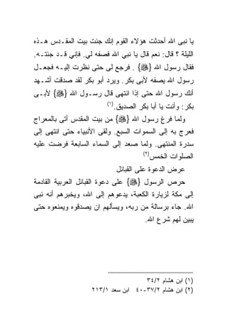 ‫ﻴﺎ ﻨﺒﻰ ﺍﷲ ﺃﺤﺩﺜﺕ ﻫﺅﻻﺀ ﺍﻟﻘﻭﻡ ﺇﻨﻙ ﺠﺌﺕ ﺒﻴﺕ ﺍﻟﻤﻘـﺩﺱ ﻫـﺫﻩ‬
‫ﺍﻟﻠﻴﻠﺔ ؟ ﻗﺎل: ﻨﻌﻡ ﻗﺎل ﻴﺎ ﻨﺒﻲ ﺍﷲ ﻓﺼﻔﻪ ﻟﻲ. ﻓﺈﻨﻲ ﻗـﺩ ﺠﺌﺘـﻪ.‬
‫ﻓﻘﺎل ﺭﺴﻭل ﺍﷲ }‪ . {‬ﻓﺭﺠﻊ ﻟﻰ ﺤﺘﻰ ﻨﻅﺭﺕ ﺇﻟﻴـﻪ ﻓﺠﻌـل‬
‫ﺭﺴﻭل ﺍﷲ ﻴﺼﻔﻪ ﻷﺒﻰ ﺒﻜﺭ. ﻭﻴﺭﺩ ﺃﺒﻭ ﺒﻜﺭ ﻟﻘﺩ ﺼﺩﻗﺕ ﺃﺸـﻬﺩ‬
‫ﺃﻨﻙ ﺭﺴﻭل ﺍﷲ ﺤﺘﻰ ﺇﺫﺍ ﺍﻨﺘﻬﻰ ﻗﺎل ﺭﺴـﻭل ﺍﷲ }‪ {‬ﻷﺒـﻰ‬
                         ‫) ١(‬
                                ‫ﺒﻜﺭ: ﻭﺃﻨﺕ ﻴﺎ ﺃﺒﺎ ﺒﻜﺭ ﺍﻟﺼﺩﻴﻕ.‬
‫ﻭﻟﻤﺎ ﻓﺭﻍ ﺭﺴﻭل ﺍﷲ }‪ {‬ﻤﻥ ﺒﻴﺕ ﺍﻟﻤﻘﺩﺱ ﺃﺘﻰ ﺒﺎﻟﻤﻌﺭﺍﺝ‬
‫ﻓﻌﺭﺝ ﺒﻪ ﺇﻟﻰ ﺍﻟﺴﻤﻭﺍﺕ ﺍﻟﺴﺒﻊ. ﻭﻟﻘﻰ ﺍﻷﻨﺒﻴﺎﺀ ﺤﺘﻰ ﺍﻨﺘﻬﻰ ﺇﻟﻰ‬
‫ﺴﺩﺭﺓ ﺍﻟﻤﻨﺘﻬﻰ. ﻭﻟﻤﺎ ﺼﻌﺩ ﺇﻟﻰ ﺍﻟﺴﻤﺎﺀ ﺍﻟﺴﺎﺒﻌﺔ ﻓﺭﻀﺕ ﻋﻠﻴﻪ‬
                                          ‫) ٢(‬
                                                 ‫ﺍﻟﺼﻠﻭﺍﺕ ﺍﻟﺨﻤﺱ‬
                                 ‫ﻋﺭﺽ ﺍﻟﺩﻋﻭﺓ ﻋﻠﻰ ﺍﻟﻘﺒﺎﺌل‬
‫ﺤﺭﺹ ﺍﻟﺭﺴﻭل }‪ {‬ﻋﻠﻰ ﺩﻋﻭﺓ ﺍﻟﻘﺒﺎﺌل ﺍﻟﻌﺭﺒﻴﺔ ﺍﻟﻘﺎﺩﻤﺔ‬
‫ﺇﻟﻰ ﻤﻜﺔ ﻟﺯﻴﺎﺭﺓ ﺍﻟﻜﻌﺒﺔ، ﻴﺩﻋﻭﻫﻡ ﺇﻟﻰ ﺍﷲ، ﻭﻴﺨﺒﺭﻫﻡ ﺃﻨﻪ ﻨﺒﻰ‬
‫ﺍﷲ. ﺠﺎﺀ ﺒﺭﺴﺎﻟﺔ ﻤﻥ ﺭﺒﻪ، ﻭﻴﺴﺄﻟﻬﻡ ﺍﻥ ﻴﺼﺩﻗﻭﻩ ﻭﻴﻤﻨﻌﻭﻩ ﺤﺘﻰ‬
                                           ‫ﻴﺒﻴﻥ ﻟﻬﻡ ﺸﺭﻉ ﺍﷲ.‬




                                     ‫)١( ﺍﺒﻥ ﻫﺸﺎﻡ ٢/٤٣‬
                    ‫)٢( ﺍﺒﻥ ﻫﺸﺎﻡ ٢/٧٣-٠٤ ﺍﺒﻥ ﺴﻌﺩ ١/٣١٢‬
 