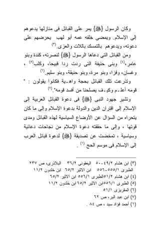 ‫ﻭﻜﺎﻥ ﺍﻟﺭﺴﻭل }‪ {‬ﻴﻤﺭ ﻋﻠﻰ ﺍﻟﻘﺒﺎﺌل ﻓﻰ ﻤﻨﺎﺯﻟﻬﺎ ﻴﺩﻋﻭﻫﻡ‬
‫ﺇﻟﻰ ﺍﻹﺴﻼﻡ. ﻭﻴﻤﻀﻰ ﺨﻠﻔﻪ ﻋﻤﻪ ﺃﺒﻭ ﻟﻬﺏ ﻴﺤﺭﻀﻬﻡ ﻋﻠﻰ‬
                        ‫) ٣(‬
                               ‫ﺩﻋﻭﺘﻪ، ﻭﻴﺩﻋﻭﻫﻡ ﺒﺎﻟﺘﻤﺴﻙ ﺒﺎﻟﻼﺕ ﻭﺍﻟﻌﺯﻯ.‬
‫ﻭﻤﻥ ﺍﻟﻘﺒﺎﺌل ﺍﻟﺘﻰ ﺩﻋﺎﻫﺎ ﺍﻟﺭﺴﻭل }‪ {‬ﻟﻨﺼﺭﺘﻪ، ﻜﻨﺩﺓ ﻭﺒﻨﻭ‬
    ‫) ٥(‬                                                          ‫) ٤(‬
‫،‬          ‫ﻭﺒﻨﻰ ﺤﻨﻴﻔﺔ ﺍﻟﺘﻰ ﺭﺩﺕ ﺭﺩﺍ ﻗﺒﻴﺤﺎ، ﻭﻜﻠﺏ‬                           ‫ﻋﺎﻤﺭ،‬
             ‫) ٦(‬
                    ‫ﻭﻏﺴﺎﻥ، ﻭﻓﺯﺍ، ﻭﺒﻨﻭ ﻤﺭﺓ، ﻭﺒﻨﻭ ﺤﻨﻴﻘﺔ، ﻭﺒﻨﻭ ﺴﻠﻴﻡ.‬
‫ﻭﺘﺫﺭﻋﺕ ﺘﻠﻙ ﺍﻟﻘﺒﺎﺌل ﺒﺤﺠﺔ ﻭﺍﻫـﻴﺔ ﻓﻜﺎﻨﻭﺍ ﻴﻘﻭﻟﻭﻥ : "‬
                     ‫)٧ (‬
                            ‫ﻗﻭﻤﻪ ﺃﻋﻠـﻡ ﻭﻜﻴـﻑ ﻴﺼﻠﺤﻨﺎ ﻤﻥ ﺃﻓﺴﺩ ﻗﻭﻤﻪ".‬
‫ﻭﺘﺸﻴﺭ ﺠﻬﻭﺩ ﺍﻟﻨﺒﻰ }‪ {‬ﻓﻰ ﺩﻋﻭﺓ ﺍﻟﻘﺒﺎﺌل ﺍﻟﻌﺭﺒﻴﺔ ﺇﻟﻰ‬
‫ﺍﻹﺴﻼﻡ ﺇﻟﻰ ﺍﻗﺘﺭﺍﻥ ﺍﻟﺩﻴﻥ ﻭﺍﻟﺩﻭﻟﺔ ﺒﺩﻋﻭﺓ ﺍﻹﺴﻼﻡ ﻭﺇﻟﻰ ﻤﺎ ﻜﺎﻥ‬
‫ﻴﺘﺤﺭﺍﻩ ﻤﻥ ﺍﻟﺴﺅﺍل ﻋﻥ ﺍﻷﻭﻀﺎﻉ ﺍﻟﺴﻴﺎﺴﻴﺔ ﻟﻬﺫﻩ ﺍﻟﻘﺒﺎﺌل ﻭﻤﺩﻯ‬
‫ﻗﻭﺘﻬﺎ ، ﻭﺇﻟﻰ ﻤﺎ ﺤﻘﻘﺘﻪ ﺩﻋﻭﺓ ﺍﻹﺴﻼﻡ ﻤﻥ ﻨﺠﺎﺤﺎﺕ ﺩﻋﺎﺌﻴﺔ‬
‫ﻭﺴﻴﺎﺴﻴﺔ ، ﺘﻤﺨﻀﺕ ﻋﻥ ﺘﺼﺩﻴﻘﺔ }‪ {‬ﻟﺩﻋﻭﺓ ﻗﺒﺎﺌل ﺍﻟﻌﺭﺏ‬
                                            ‫) ١(‬
                                        ‫.‬          ‫ﺇﻟﻰ ﺍﻹﺴﻼﻡ ﻓﻰ ﻤﻭﺴﻡ ﺍﻟﺤﺞ‬


    ‫)٣( ﺍﺒﻥ ﻫﺸﺎﻡ ٢/٩٤-٠٥ ﺍﻟﻴﻌﻘﻭﻨﻰ ٢/٦٣ ﺍﻟﺒﻼﺫﺭﻯ، ﺹ ٧٣٢‬
      ‫ﺍﻟﻁﺒﺭﻯ ١/٥٥٥-٦٥٥ ﺍﺒﻥ ﺍﻻﺜﻴﺭ ٢/٥٦ ﺍﺒﻥ ﺨﻠﺩﻭﻥ ٢/١١‬
              ‫)٤( ﺍﺒﻥ ﻫﺸﺎﻡ ٢/١٥ﺍﻟﻁﺒﺭﻯ ١/٦٥٥ ﺍﺒﻥ ﺍﻻﺜﻴﺭ ٢/٥٦‬
             ‫)٥( ﺍﻟﻁﺒﺭﻯ ١/٦٥٥ﺍﺒﻥ ﺍﻻﺜﻴﺭ ٢/٥٦ ﺍﺒﻥ ﺨﻠﺩﻭﻥ ٢/١١‬
                                          ‫)٦( ﺍﻟﻤﻘﺭﻴﺯﻯ ١/١٥‬
                                    ‫)٧( ﺍﺒﻥ ﻋﺒﺩ ﺍﻟﺒﺭ، ﺹ ٢٦‬
                                ‫)١( ﺃﺤﻤﺩ ﻓﺅﺍﺩ ﺴﻴﺩ ، ﺹ ٤٨ .‬
 