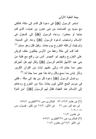 ‫ﺒﻴﻌﺔ ﺍﻟﻌﻘﺒﺔ ﺍﻷﻭﻟﻰ‬
‫ﺍﺴﺘﻤﺭ ﺍﻟﺭﺴﻭل }‪ {‬ﻓﻰ ﺩﻋﻭﺓ ﻜل ﻗﺎﺩﻡ ﺇﻟﻰ ﻤﻜﺔ، ﻓﺎﻟﺘﻘﻰ‬
‫ﻤﻊ ﺴﻭﻴﺩ ﺒﻥ ﺍﻟﺼﺎﻤﺕ ﻤﻥ ﺒﻨﻰ ﻋﻤﺭﻭ ﺒﻥ ﻋﻭﻑ، ﺍﻟﺫﻯ ﻗﺩﻡ‬
‫ﺤﺎﺠﺎ ﺃﻭ ﻤﻌﺘﻤﺭﺍ. ﻭﺩﻋﺎﻩ ﺍﻟﺭﺴﻭل }‪ {‬ﺇﻟﻰ ﺍﻟﺩﺨﻭل ﻓﻰ‬
                                ‫ﹰ‬         ‫ﹰ‬
‫ﺍﻹﺴﻼﻡ ﻭﺍﺴﺘﺠﺎﺏ ﻟﺩﻋﻭﺓ ﺍﻟﺭﺴﻭل }‪ {‬ﻭﻋﺎﺩ ﺇﻟﻰ ﺍﻟﻤﺩﻴﻨﺔ.‬
‫) ٢(‬
       ‫ﻭﻟﻡ ﻴﻠﺒﺙ ﺃﻥ ﻗﺘﻠﻪ ﺍﻟﺨﺯﺭﺝ ﻴﻭﻡ ﺒﻌﺎﺙ. ﻭﻗﻴل ﻗﺘل ﻭﻫﻭ ﻤﺴﻠﻡ.‬
‫ﻜﻤﺎ ﻗﺩﻡ ﺇﻟﻰ ﻤﻜﺔ ﺭﻫﻁ ﻤﻥ ﺍﻷﻭﺱ ﻴﻁﻠﺒﻭﻥ ﺤﻠﻑ ﻗﺭﻴﺵ‬
‫ﻋﻠﻰ ﺍﻟﺨﺯﺭﺝ ﻭﻓﻴﻬﻡ ﺍﺒﻭ ﺍﻟﺠﻴﺴﺭ ﺃﻨﺱ ﺒﻥ ﺭﺍﻓﻊ ﻤﻊ ﻓﺘﻴﺔ ﻤﻥ‬
‫ﺒﻨﻰ ﻋﺒﺩ ﺍﻷﺸﻬل ﻓﺄﺘﺎﻫﻡ ﺍﻟﺭﺴﻭل }‪ {‬ﻭﻗﺎل ﻟﻬﻡ ﻫل ﺃﺨﺒﺭﻜﻡ‬
‫ﺒﺨﻴﺭ ﻤﻤﺎ ﺠﺌﺘﻡ ﻟﻪ، ﻭﺘﻠﻰ ﻋﻠﻴﻬﻡ ﺁﻴﺎﺕ ﻤﻥ ﺍﻟﻘﺭﺁﻥ ﺍﻟﻜﺭﻴﻡ.‬
         ‫) ٣(‬
                ‫ﻭﺘﺄﺜﺭ ﺇﻴﺎﺱ ﺒﻤﺎ ﺴﻤﻊ ﻭﻗﺎل ﻭﺍﷲ ﻫﺫﺍ ﺨﻴﺭ ﻤﻤﺎ ﺠﺌﻨﺎ ﻟﻪ.‬
‫ﻭﻭﺍﺼل ﺍﻟﺭﺴﻭل }‪ {‬ﺩﻋﻭﺓ ﻜل ﻤﻥ ﻴﻔﺩ ﺇﻟﻰ ﻤﻜﺔ ، ﻓﻠﻘﻰ‬
‫ﻓﻰ ﻤﻭﺴﻡ ﺍﻟﺤﺞ ﺍﻟﺘﺎﻟﻰ ﻟﻴﻭﻡ ﺒﻌﺎﺙ ﺴﺘﺔ ﻤﻥ ﺍﻟﺨﺯﺭﺝ ﻭﺩﻋﺎﻫﻡ‬
‫ﺇﻟﻰ ﺍﻹﺴﻼﻡ ﻋﻨﺩ ﺍﻟﻌﻘﺒﺔ، ﻓﻘﺎل ﻟﻬﻡ ﺍﻟﺭﺴﻭل }‪" :{‬ﻤﻥ ﺃﻨﺘﻡ؟‬


   ‫)٢( ﺍﺒﻥ ﻫﺸﺎﻡ ٢/٢٥-٣٥ ﺍﻟﺒﻼﺫﺭﻯ، ﺹ ٨٣٢ﺍﻟﻁﺒﺭﻯ ١/٧٥٥‬
‫ﺍﺒﻥ ﻋﺒﺩ ﺍﻟﺒﺭ، ﺹ ٦٦ ﺍﺒﻥ ﺍﻻﺜﻴﺭ، ٢/٦٦ ﺍﺒﻥ ﻜﺜﻴﺭ: ﻓﺼﻭل، ﺹ‬
                                             ‫٨٠١-٩٠١‬
                                      ‫ﺍﺒﻥ ﺨﻠﺩﻭﻥ ٢/١١‬
                     ‫)٣( ﺍﻟﺒﻼﺫﺭﻯ، ﺹ ٨٣٢ﺍﻟﻁﺒﺭﻯ ١/٧٥٥‬
                         ‫ﺍﺒﻥ ﺍﻻﺜﻴﺭ ٢/٦٦ ﺍﺒﻥ ﺨﻠﺩﻭﻥ ٢/١١‬
 