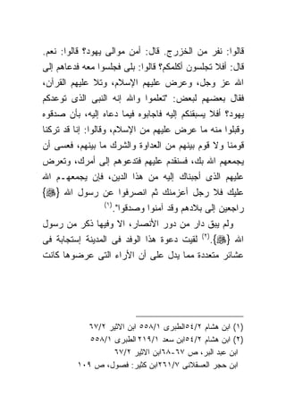 ‫ﻗﺎﻟﻭﺍ: ﻨﻔﺭ ﻤﻥ ﺍﻟﺨﺯﺭﺝ. ﻗﺎل: ﺃﻤﻥ ﻤﻭﺍﻟﻰ ﻴﻬﻭﺩ؟ ﻗﺎﻟﻭﺍ: ﻨﻌﻡ.‬
‫ﻗﺎل: ﺃﻓﻼ ﺘﺠﻠﺴﻭﻥ ﺃﻜﻠﻤﻜﻡ؟ ﻗﺎﻟﻭﺍ: ﺒﻠﻰ ﻓﺠﻠﺴﻭﺍ ﻤﻌﻪ ﻓﺩﻋﺎﻫﻡ ﺇﻟﻰ‬
‫ﺍﷲ ﻋﺯ ﻭﺠل، ﻭﻋﺭﺽ ﻋﻠﻴﻬﻡ ﺍﻹﺴﻼﻡ، ﻭﺘﻼ ﻋﻠﻴﻬﻡ ﺍﻟﻘﺭﺁﻥ،‬
‫ﻓﻘﺎل ﺒﻌﻀﻬﻡ ﻟﺒﻌﺽ: "ﺘﻌﻠﻤﻭﺍ ﻭﺍﷲ ﺇﻨﻪ ﺍﻟﻨﺒﻰ ﺍﻟﺫﻯ ﺘﻭﻋﺩﻜﻡ‬
‫ﻴﻬﻭﺩ؟ ﺃﻓﻼ ﻴﺴﺒﻘﻨﻜﻡ ﺇﻟﻴﻪ ﻓﺎﺠﺎﺒﻭﻩ ﻓﻴﻤﺎ ﺩﻋﺎﻩ ﺇﻟﻴﻪ، ﺒﺄﻥ ﺼﺩﻗﻭﻩ‬
‫ﻭﻗﺒﻠﻭﺍ ﻤﻨﻪ ﻤﺎ ﻋﺭﺽ ﻋﻠﻴﻬﻡ ﻤﻥ ﺍﻹﺴﻼﻡ، ﻭﻗﺎﻟﻭﺍ: ﺇﻨﺎ ﻗﺩ ﺘﺭﻜﻨﺎ‬
‫ﻗﻭﻤﻨﺎ ﻭﻻ ﻗﻭﻡ ﺒﻴﻨﻬﻡ ﻤﻥ ﺍﻟﻌﺩﺍﻭﺓ ﻭﺍﻟﺸﺭﻙ ﻤﺎ ﺒﻴﻨﻬﻡ، ﻓﻌﺴﻰ ﺃﻥ‬
‫ﻴﺠﻤﻌﻬﻡ ﺍﷲ ﺒﻙ، ﻓﺴﻨﻘﺩﻡ ﻋﻠﻴﻬﻡ ﻓﺘﺩﻋﻭﻫﻡ ﺇﻟﻰ ﺃﻤﺭﻙ، ﻭﺘﻌﺭﺽ‬
‫ﻋﻠﻴﻬﻡ ﺍﻟﺫﻯ ﺃﺠﺒﻨﺎﻙ ﺇﻟﻴﻪ ﻤﻥ ﻫﺫﺍ ﺍﻟﺩﻴﻥ، ﻓﺈﻥ ﻴﺠﻤﻌﻬـﻡ ﺍﷲ‬
‫ﻋﻠﻴﻙ ﻓﻼ ﺭﺠل ﺃﻋﺯﻤﻨﻙ ﺜﻡ ﺍﻨﺼﺭﻓﻭﺍ ﻋﻥ ﺭﺴﻭل ﺍﷲ }‪{‬‬
                 ‫) ١(‬
                        ‫ﺭﺍﺠﻌﻴﻥ ﺇﻟﻰ ﺒﻼﺩﻫﻡ ﻭﻗﺩ ﺁﻤﻨﻭﺍ ﻭﺼﺩﻗﻭﺍ".‬
‫ﻭﻟﻡ ﻴﺒﻕ ﺩﺍﺭ ﻤﻥ ﺩﻭﺭ ﺍﻷﻨﺼﺎﺭ، ﺍﻻ ﻭﻓﻴﻬﺎ ﺫﻜﺭ ﻤﻥ ﺭﺴﻭل‬
‫ﻟﻘﻴﺕ ﺩﻋﻭﺓ ﻫﺫﺍ ﺍﻟﻭﻓﺩ ﻓﻰ ﺍﻟﻤﺩﻴﻨﺔ ﺇﺴﺘﺠﺎﺒﺔ ﻓﻰ‬      ‫) ٢(‬
                                                      ‫ﺍﷲ }‪.{‬‬
‫ﻋﺸﺎﺌﺭ ﻤﺘﻌﺩﺩﺓ ﻤﻤﺎ ﻴﺩل ﻋﻠﻰ ﺃﻥ ﺍﻷﺭﺍﺀ ﺍﻟﺘﻰ ﻋﺭﻀﻭﻫﺎ ﻜﺎﻨﺕ‬




           ‫)١( ﺍﺒﻥ ﻫﺸﺎﻡ ٢/٤٥ﺍﻟﻁﺒﺭﻯ ١/٨٥٥ ﺍﺒﻥ ﺍﻻﺜﻴﺭ ٢/٧٦‬
            ‫)٢( ﺍﺒﻥ ﻫﺸﺎﻡ ٢/٤٥ﺍﺒﻥ ﺴﻌﺩ ١/٩١٢ ﺍﻟﻁﺒﺭﻯ ١/٨٥٥‬
                  ‫ﺍﺒﻥ ﻋﺒﺩ ﺍﻟﺒﺭ، ﺹ ٧٦-٨٦ﺍﺒﻥ ﺍﻻﺜﻴﺭ ٢/٧٦‬
         ‫ﺍﺒﻥ ﺤﺠﺭ ﺍﻟﻌﺴﻘﻼﻨﻰ ٧/١٦٢ﺍﺒﻥ ﻜﺜﻴﺭ: ﻓﺼﻭل، ﺹ ٩٠١‬
 