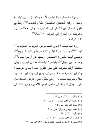 ‫ﻭﻋﺭﻑ ﺍﻟﺤﺠﺎﺯ ﺒﻬﺫﺍ ﺍﻻﺴﻡ، ﻷﻨـﻪ ﻴﺤﺘﺠـﺯ ﺒـﻴﻥ ﺘﻬﺎﻤـﺔ‬
‫ﻭﻨﺠﺩ)١(، ﻭﻓﻴﻪ ﺍﻟﻤﺩﻴﻨﺘﺎﻥ ﺍﻟﻤﻘﺩﺴﺘﺎﻥ ﻤﻜﺔ ﻭﺍﻟﻤﺩﻴﻨـﺔ)٢(، ﻭﻴﺒﻠـﻎ‬
‫ﻁﻭل ﺍﻟﺤﺠﺎﺯ ﻤﻥ ﺍﻟﺸﻤﺎل ﺇﻟﻰ ﺍﻟﺠﻨﻭﺏ ﺤـﻭﺍﻟﻰ ٠٠٧ ﻤﻴـل.‬
              ‫ﻭﻋﺭﻀﻪ ﻤﻥ ﺍﻟﺸﺭﻕ ﺇﻟﻰ ﺍﻟﻐﺭﺏ ٠٥٣ ﻤﻴﻼ)٣(.‬
                  ‫ﹰ‬
                                              ‫٣- ﺘﻬﺎﻤﺔ‬
‫ﻭﺭﺩ ﺍﺴﻡ ﺘﻬﺎﻤـﺔ ﻓـﻰ ﺍﻟﻨﺼـﻭﺹ ﺍﻟﻌﺭﺒﻴـﺔ ﺍﻟﺠﻨﻭﺒﻴـﺔ "‬
‫ﺘﻬﻤﺕ")٤(، ﻭﺴﻤﻴﺕ ﺒﻬﺫﺍ ﺍﻻﺴﻡ ﻟﺸﺩﺓ ﺤﺭﻫﺎ ﻭﺭﻜﻭﺩ ﺍﻟـﺭﻴﺢ)٥(،‬
‫ﻭﺘﺴﻤﻰ ﺃﻴﻀﺎ ﺒﺎﻟﻐﻭﺭ؛ ﻻﻨﺨﻔﺎﺽ ﺃﺭﻀﻬﺎ ﻋﻥ ﺃﺭﺽ ﻨﺠـﺩ)٦(،‬
                                     ‫ﹰ‬
‫ﻭﺤﺩﺩﻫﺎ ﺍﺒﻥ ﺤﻭﻗل)٧(، ﺒﻘﻭﻟﻪ: " ﺘﻬﺎﻤﺔ ﻗﻁﻌﺔ ﻤﻥ ﺍﻟﻴﻤﻥ، ﻭﺠﺒﺎل‬
‫ﻤﺸﺘﺒﻜﺔ ﺃﻭﻟﻬﺎ ﻤﺸﺭﻑ ﻋﻠﻰ ﺒﺤﺭ ﺍﻟﻘﻠﺯﻡ. ﻤﻤـﺎ ﻴﻠـﻰ ﻏﺭﺒﻴﻬـﺎ‬
‫ﻭﺸﺭﻗﻴﻬﺎ ﺒﻨﺎﺤﻴﺔ ﺼﻌﺩﺓ، ﻭﺠﺭﺵ، ﻭﻨﺠﺭﺍﻥ، ﻭﺸﻤﺎﻟﻴﻬﺎ ﺤـﺩﻭﺩ‬
‫ﻤﻜﺔ ﻭﺠﻨﻭﺒﻴﻬﺎ ﺼﻨﻌﺎﺀ" . ﻭﻫﻰ ﺘﻁﻠﻕ ﻋﻠﻰ ﺍﻷﺭﺽ ﺍﻟﻤﻤﺘﺩﺓ ﻤﻥ‬
‫ﻏﺭﺏ ﺠﺒﺎل ﺍﻟﺴﺭﺍﺓ ﺇﻟﻰ ﺴﺎﺤل ﺍﻟﺒﺤﺭ ﺍﻷﺤﻤﺭ، ﻭﻓﻴﻬـﺎ ﻜـﺎﻥ‬


                                ‫ﻴﺎﻗﻭﺕ ٢ / ﺹ ٣٦.‬        ‫)١(‬
                     ‫ﺤﺴﻥ ﺍﺒﺭﺍﻫﻴﻡ ﺤﺴﻥ ١ / ﺹ ٠١.‬         ‫)٢(‬
                                  ‫ﺃﺤﻤﺩ ﺍﻟﺸﺭﻴﻑ، ﺹ ٤٢.‬   ‫)٣(‬
                         ‫ﻤﺤﻤﺩ ﺒﻴﻭﻤﻰ ﻤﻬﺭﺍﻥ، ﺹ ٠٠١.‬      ‫)٤(‬
                                       ‫ﻴﺎﻗﻭﺕ ٢ / ٣٦.‬   ‫)٥(‬
                         ‫ﺤﺴﻥ ﺍﺒﺭﺍﻫﻴﻡ ﺤﺴﻥ ١ / ٠١.‬       ‫)٦(‬
        ‫ﺼﻭﺭﺓ ﺍﻷﺭﺽ، ﺍﻟﻁﺒﻌﺔ ﺍﻟﺜﺎﻨﻴﺔ، ﻟﻴﺩﻥ ٨٣٩١ﻡ، ﺹ ٦٣.‬   ‫)٧(‬
 