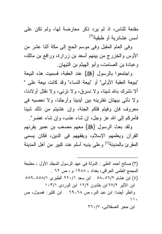 ‫ﻤﻘﻨﻌﺔ ﻟﻠﻨﺎﺱ، ﺍﺫ ﻟﻡ ﻴﺭﺩ ﺫﻜﺭ ﻤﻌﺎﺭﻀﺔ ﻟﻬﺎ، ﻭﻟﻡ ﺘﻜﻥ ﻋﻠﻰ‬
                                   ‫)٣ (‬
                                          ‫ﺃﺴﺱ ﻋﺸﺎﺌﺭﻴﺔ ﺃﻭ ﻁﺒﻘﻴﺔ‬
‫ﻭﻓﻰ ﺍﻟﻌﺎﻡ ﺍﻟﻤﻘﺒل ﻭﻓﻰ ﻤﻭﺴﻡ ﺍﻟﺤﺞ ﺇﻟﻰ ﻤﻜﺔ ﺃﺜﻨﺎ ﻋﺸﺭ ﻤﻥ‬
‫ﺍﻷﻭﺱ ﻭﺍﻟﺨﺯﺭﺝ ﻤﻥ ﺒﻴﻨﻬﻡ ﺃﺴﻌﺩ ﺒﻥ ﺯﺭﺍﺭﺓ، ﻭﺭﺍﻓﻊ ﺒﻥ ﻤﺎﻟﻙ،‬
                 ‫ﻭﻋﺒﺎﺩﺓ ﺒﻥ ﺍﻟﺼﺎﻤﺕ، ﻭﺃﺒﻭ ﺍﻟﻬﻴﺜﻡ ﺒﻥ ﺍﻟﺘﻴﻬﺎﻥ.‬
‫ﻭﺍﺠﺘﻤﻌﻭﺍ ﺒﺎﻟﺭﺴﻭل }‪ {‬ﻋﻨﺩ ﺍﻟﻌﻘﺒﺔ، ﻓﺴﻤﻴﺕ ﻫﺫﻩ ﺍﻟﺒﻴﻌﺔ‬
‫"ﺒﺒﻴﻌﺔ ﺍﻟﻌﻘﺒﺔ ﺍﻷﻭﻟﻰ" ﺃﻭ "ﺒﻴﻌﺔ ﺍﻟﻨﺴﺎﺀ" ﻭﻗﺩ ﻜﺎﻨﺕ ﺒﻴﻌﺔ ﻋﻠﻰ "‬
‫ﺃﻻ ﻨﺸﺭﻙ ﺒﺎﷲ ﺸﻴﺌﺎ، ﻭﻻ ﻨﺴﺭﻕ، ﻭﻻ ﻨﺯﻨﻰ، ﻭﻻ ﻨﻘﺘل ﺃﻭﻻﺩﻨﺎ،‬
‫ﻭﻻ ﻨﺄﺘﻰ ﺒﺒﻬﺘﺎﻥ ﻨﻔﺘﺭﻴﻨﻪ ﺒﻴﻥ ﺃﻴﺩﻴﻨﺎ ﻭﺃﺭﺠﻠﻨﺎ، ﻭﻻ ﻨﻌﺼﻴﻪ ﻓﻰ‬
‫ﻤﻌﺭﻭﻑ ﻓﺈﻥ ﻭﻓﻴﺘﻡ ﻓﻠﻜﻡ ﺍﻟﺠﻨﺔ، ﻭﺇﻥ ﻏﺸﻴﺘﻡ ﻤﻥ ﺫﻟﻙ ﺸﻴﺌﺎ‬
‫ﹰ‬
  ‫ﻓﺄﻤﺭﻜﻡ ﺇﻟﻰ ﺍﷲ ﻋﺯ ﻭﺠل، ﺇﻥ ﺸﺎﺀ ﻋﺫﺏ، ﻭﺇﻥ ﺸﺎﺀ ﻏﻀﺭ".‬
‫ﻭﻟﻘﺩ ﺒﻌﺙ ﺍﻟﺭﺴﻭل }‪ {‬ﻤﻌﻬﻡ ﻤﺼﻌﺏ ﺒﻥ ﻋﻤﻴﺭ ﻴﻘﺭﺌﻬﻡ‬
‫ﺍﻟﻘﺭﺁﻥ ﻭﻴﻌﻠﻤﻬﻡ ﺍﻹﺴﻼﻡ، ﻭﻴﻔﻘﻬﻬﻡ ﻓﻰ ﺍﻟﺩﻴﻥ، ﻓﻜﺎﻥ ﻴﺴﻤﻰ‬
                                               ‫) ٤(‬
‫ﻭﻋﻠﻰ ﻴﺩﻴﻪ ﺃﺴﻠﻡ ﻋﺩﺩ ﻜﺒﻴﺭ ﻤﻥ ﺃﻫل ﺍﻟﻤﺩﻴﻨﺔ‬                ‫ﺍﻟﻤﻘﺭﺉ ﺒﺎﻟﻤﺩﻴﻨﺔ‬


‫)٣( ﺼﺎﻟﺢ ﺃﺤﻤﺩ ﺍﻟﻌﻠﻰ : ﺍﻟﺩﻭﻟﺔ ﻓﻰ ﻋﻬﺩ ﺍﻟﺭﺴﻭل ﺍﻟﻤﺠﻠﺩ ﺍﻷﻭل ، ﻤﻁﺒﻌﺔ‬
              ‫ﺍﻟﻤﺠﻤﻊ ﺍﻟﻌﻠﻤﻰ ﺍﻟﻌﺭﺍﻗﻰ، ﺒﻐﺩﺍﺩ ، ٨٨٩١ ﻡ ، ﺹ ٢٦ .‬
 ‫)٤( ﺍﺒﻥ ﻫﺸﺎﻡ ٢/٦٥-٨٥ ﺍﺒﻥ ﺴﻌﺩ ١/٠٢٢ ﺍﻟﻁﺒﺭﻯ ١/٨٥٥-٩٥٥‬
          ‫ﺍﺒﻥ ﺍﻷﺜﻴﺭ ٢/٧٦ ﺍﺒﻥ ﺨﻠﺩﻭﻥ ٢/٢١ ﺍﺒﻥ ﺍﻟﻭﺭﺩﻯ ١/٣٠١‬
‫ﻭﺍﻨﻅﺭ ﺃﻴﻀﺎ: ﺍﺒﻥ ﻋﺒﺩ ﺍﻟﺒﺭ، ﺹ ٨٦-٩٦ ﺍﺒﻥ ﻜﺜﻴﺭ: ﻓﺼﻭل، ﺹ‬
                                                          ‫٠١١‬
                                  ‫ﺍﺒﻥ ﺤﺠﺭ ﺍﻟﻌﺴﻘﻼﻨﻰ، ٧/٠٦٢‬
 