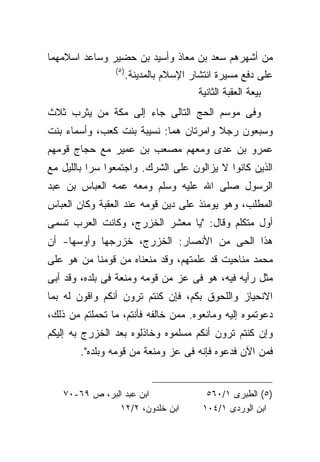 ‫ﻤﻥ ﺃﺸﻬﺭﻫﻡ ﺴﻌﺩ ﺒﻥ ﻤﻌﺎﺫ ﻭﺃﺴﻴﺩ ﺒﻥ ﺤﻀﻴﺭ ﻭﺴﺎﻋﺩ ﺍﺴﻼﻤﻬﻤﺎ‬
                ‫) ٥(‬
                       ‫ﻋﻠﻰ ﺩﻓﻊ ﻤﺴﻴﺭﺓ ﺍﻨﺘﺸﺎﺭ ﺍﻹﺴﻼﻡ ﺒﺎﻟﻤﺩﻴﻨﺔ.‬
                                         ‫ﺒﻴﻌﺔ ﺍﻟﻌﻘﺒﺔ ﺍﻟﺜﺎﻨﻴﺔ‬
‫ﻭﻓﻰ ﻤﻭﺴﻡ ﺍﻟﺤﺞ ﺍﻟﺘﺎﻟﻰ ﺠﺎﺀ ﺇﻟﻰ ﻤﻜﺔ ﻤﻥ ﻴﺜﺭﺏ ﺜﻼﺙ‬
‫ﻭﺴﺒﻌﻭﻥ ﺭﺠﻼ ﻭﺍﻤﺭﺘﺎﻥ ﻫﻤﺎ: ﻨﺴﻴﺒﺔ ﺒﻨﺕ ﻜﻌﺏ، ﻭﺃﺴﻤﺎﺀ ﺒﻨﺕ‬
‫ﻋﻤﺭﻭ ﺒﻥ ﻋﺩﻯ ﻭﻤﻌﻬﻡ ﻤﺼﻌﺏ ﺒﻥ ﻋﻤﻴﺭ ﻤﻊ ﺤﺠﺎﺝ ﻗﻭﻤﻬﻡ‬
‫ﺍﻟﺫﻴﻥ ﻜﺎﻨﻭﺍ ﻻ ﻴﺯﺍﻟﻭﻥ ﻋﻠﻰ ﺍﻟﺸﺭﻙ. ﻭﺍﺠﺘﻤﻌﻭﺍ ﺴﺭﺍ ﺒﺎﻟﻠﻴل ﻤﻊ‬
‫ﺍﻟﺭﺴﻭل ﺼﻠﻰ ﺍﷲ ﻋﻠﻴﻪ ﻭﺴﻠﻡ ﻭﻤﻌﻪ ﻋﻤﻪ ﺍﻟﻌﺒﺎﺱ ﺒﻥ ﻋﺒﺩ‬
‫ﺍﻟﻤﻁﻠﺏ، ﻭﻫﻭ ﻴﻭﻤﺌﺫ ﻋﻠﻰ ﺩﻴﻥ ﻗﻭﻤﻪ ﻋﻨﺩ ﺍﻟﻌﻘﺒﺔ ﻭﻜﺎﻥ ﺍﻟﻌﺒﺎﺱ‬
‫ﺃﻭل ﻤﺘﻜﻠﻡ ﻭﻗﺎل: "ﻴﺎ ﻤﻌﺸﺭ ﺍﻟﺨﺯﺭﺝ، ﻭﻜﺎﻨﺕ ﺍﻟﻌﺭﺏ ﺘﺴﻤﻰ‬
‫ﻫﺫﺍ ﺍﻟﺤﻰ ﻤﻥ ﺍﻷﻨﺼﺎﺭ: ﺍﻟﺨﺯﺭﺝ، ﺨﺯﺭﺠﻬﺎ ﻭﺃﻭﺴﻬﺎ- ﺃﻥ‬
‫ﻤﺤﻤﺩ ﻤﻨﺎﺤﻴﺕ ﻗﺩ ﻋﻠﻤﺘﻬﻡ، ﻭﻗﺩ ﻤﻨﻌﻨﺎﻩ ﻤﻥ ﻗﻭﻤﻨﺎ ﻤﻥ ﻫﻭ ﻋﻠﻰ‬
‫ﻤﺜل ﺭﺃﻴﻪ ﻓﻴﻪ، ﻫﻭ ﻓﻰ ﻋﺯ ﻤﻥ ﻗﻭﻤﻪ ﻭﻤﻨﻌﺔ ﻓﻰ ﺒﻠﺩﻩ، ﻭﻗﺩ ﺃﺒﻰ‬
‫ﺍﻻﻨﺤﻴﺎﺯ ﻭﺍﻟﻠﺤﻭﻕ ﺒﻜﻡ، ﻓﺈﻥ ﻜﻨﺘﻡ ﺘﺭﻭﻥ ﺃﻨﻜﻡ ﻭﺍﻗﻭﻥ ﻟﻪ ﺒﻤﺎ‬
‫ﺩﻋﻭﺘﻤﻭﻩ ﺇﻟﻴﻪ ﻭﻤﺎﻨﻌﻭﻩ. ﻤﻤﻥ ﺨﺎﻟﻔﻪ ﻓﺄﻨﺘﻡ، ﻤﺎ ﺘﺤﻤﻠﺘﻡ ﻤﻥ ﺫﻟﻙ،‬
‫ﻭﺇﻥ ﻜﻨﺘﻡ ﺘﺭﻭﻥ ﺃﻨﻜﻡ ﻤﺴﻠﻤﻭﻩ ﻭﺨﺎﺫﻟﻭﻩ ﺒﻌﺩ ﺍﻟﺨﺯﺭﺝ ﺒﻪ ﺇﻟﻴﻜﻡ‬
        ‫ﻓﻤﻥ ﺍﻵﻥ ﻓﺩﻋﻭﻩ ﻓﺈﻨﻪ ﻓﻰ ﻋﺯ ﻭﻤﻨﻌﺔ ﻤﻥ ﻗﻭﻤﻪ ﻭﺒﻠﺩﻩ".‬


   ‫ﺍﺒﻥ ﻋﺒﺩ ﺍﻟﺒﺭ، ﺹ ٩٦-٠٧‬                   ‫)٥( ﺍﻟﻁﺒﺭﻯ ١/٠٦٥‬
               ‫ﺍﺒﻥ ﺨﻠﺩﻭﻥ، ٢/٢١‬            ‫ﺍﺒﻥ ﺍﻟﻭﺭﺩﻯ ١/٤٠١‬
 