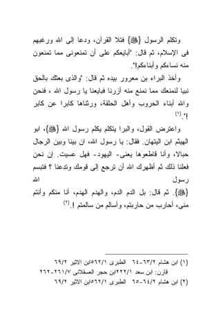 ‫ﻭﺘﻜﻠﻡ ﺍﻟﺭﺴﻭل }‪ {‬ﻓﺘﻼ ﺍﻟﻘﺭﺁﻥ، ﻭﺩﻋﺎ ﺇﻟﻰ ﺍﷲ ﻭﺭﻏﺒﻬﻡ‬
‫ﻓﻰ ﺍﻹﺴﻼﻡ، ﺜﻡ ﻗﺎل: "ﺃﺒﺎﻴﻌﻜﻡ ﻋﻠﻰ ﺃﻥ ﺘﻤﻨﻌﻭﻨﻰ ﻤﻤﺎ ﺘﻤﻨﻌﻭﻥ‬
                                         ‫ﻤﻨﻪ ﻨﺴﺎﺀﻜﻡ ﻭﺃﺒﻨﺎﺀﻜﻡ!".‬
‫ﻭﺃﺨﺫ ﺍﻟﺒﺭﺍﺀ ﺒﻥ ﻤﻌﺭﻭﺭ ﺒﻴﺩﻩ ﺜﻡ ﻗﺎل: "ﻭﺍﻟﺫﻯ ﺒﻌﺜﻙ ﺒﺎﻟﺤﻕ‬
‫ﻨﺒﻴﺎ ﻟﻨﻤﻨﻌﻙ ﻤﻤﺎ ﻨﻤﻨﻊ ﻤﻨﻪ ﺃﺯﺭﻨﺎ ﻓﺒﺎﻴﻌﻨﺎ ﻴﺎ ﺭﺴﻭل ﺍﷲ ، ﻓﻨﺤﻥ‬
                                                    ‫ﹰ‬
‫ﻭﺍﷲ ﺃﺒﻨﺎﺀ ﺍﻟﺤﺭﻭﺏ ﻭﺃﻫل ﺍﻟﺤﻠﻘﺔ، ﻭﺭﺜﻨﺎﻫﺎ ﻜﺎﺒﺭﺍ ﻋﻥ ﻜﺎﺒﺭ‬
        ‫ﹰ‬
                                                          ‫) ١(‬
                                                                 ‫!".‬
‫ﻭﺍﻋﺘﺭﺽ ﺍﻟﻘﻭل، ﻭﺍﻟﺒﺭﺍ ﻴﺘﻜﻠﻡ ﻴﻜﻠﻡ ﺭﺴﻭل ﺍﷲ }‪ ،{‬ﺍﺒﻭ‬
‫ﺍﻟﻬﻴﺜﻡ ﺍﺒﻥ ﺍﻟﻴﺘﻬﺎﻥ. ﻓﻘﺎل: ﻴﺎ ﺭﺴﻭل ﺍﷲ، ﺍﻥ ﺒﻴﻨﺎ ﻭﺒﻴﻥ ﺍﻟﺭﺠﺎل‬
‫ﺤﺒﺎﻻ، ﻭﺃﻨﺎ ﻗﺎﻁﻌﻭﻫﺎ ﻴﻌﻨﻰ- ﺍﻟﻴﻬﻭﺩ- ﻓﻬل ﻋﺴﻴﺕ. ﺇﻥ ﻨﺤﻥ‬
‫ﻓﻌﻠﻨﺎ ﺫﻟﻙ ﺜﻡ ﺃﻅﻬﺭﻙ ﺍﷲ ﺃﻥ ﺘﺭﺠﻊ ﺇﻟﻰ ﻗﻭﻤﻙ ﻭﺘﺩﻋﻨﺎ ؟ ﻓﺘﺒﺴﻡ‬
‫ﺍﷲ‬                                                      ‫ﺭﺴﻭل‬
‫}‪ .{‬ﺜﻡ ﻗﺎل: ﺒل ﺍﻟﺩﻡ ﺍﻟﺩﻡ، ﻭﺍﻟﻬﺩﻡ ﺍﻟﻬﺩﻡ، ﺃﻨﺎ ﻤﻨﻜﻡ ﻭﺃﻨﺘﻡ‬
             ‫) ٢(‬
                    ‫ﻤﻨﻰ، ﺃﺤﺎﺭﺏ ﻤﻥ ﺤﺎﺭﺒﺘﻡ، ﻭﺃﺴﺎﻟﻡ ﻤﻥ ﺴﺎﻟﻤﺘﻡ !.‬




         ‫)١( ﺍﺒﻥ ﻫﺸﺎﻡ ٢/٣٦-٤٦ ﺍﻟﻁﺒﺭﻯ ١/٢٦٥ﺍﺒﻥ ﺍﻻﺜﻴﺭ ٢/٩٦‬
     ‫ﻗﺎﺭﻥ: ﺍﺒﻥ ﺴﻌﺩ ١/٢٢٢ﺍﺒﻥ ﺤﺠﺭ ﺍﻟﻌﺴﻘﻼﻨﻰ ٧/١٦٢-٢٦٢‬
         ‫)٢( ﺍﺒﻥ ﻫﺸﺎﻡ ٢/٤٦-٥٦ ﺍﻟﻁﺒﺭﻯ ١/٢٦٥ﺍﺒﻥ ﺍﻻﺜﻴﺭ ٢/٩٦‬
 