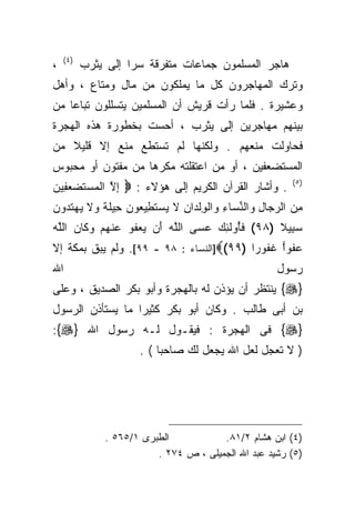 ‫) ٤(‬
‫،‬          ‫ﻫﺎﺠﺭ ﺍﻟﻤﺴﻠﻤﻭﻥ ﺠﻤﺎﻋﺎﺕ ﻤﺘﻔﺭﻗﺔ ﺴﺭﺍ ﺇﻟﻰ ﻴﺜﺭﺏ‬
                    ‫ﹰ‬
‫ﻭﺘﺭﻙ ﺍﻟﻤﻬﺎﺠﺭﻭﻥ ﻜل ﻤﺎ ﻴﻤﻠﻜﻭﻥ ﻤﻥ ﻤﺎل ﻭﻤﺘﺎﻉ ، ﻭﺃﻫل‬
‫ﻭﻋﺸﻴﺭﺓ . ﻓﻠﻤﺎ ﺭﺃﺕ ﻗﺭﻴﺵ ﺃﻥ ﺍﻟﻤﺴﻠﻤﻴﻥ ﻴﺘﺴﻠﻠﻭﻥ ﺘﺒﺎﻋﺎ ﻤﻥ‬
   ‫ﹰ‬
‫ﺒﻴﻨﻬﻡ ﻤﻬﺎﺠﺭﻴﻥ ﺇﻟﻰ ﻴﺜﺭﺏ ، ﺃﺤﺴﺕ ﺒﺨﻁﻭﺭﺓ ﻫﺫﻩ ﺍﻟﻬﺠﺭﺓ‬
‫ﻓﺤﺎﻭﻟﺕ ﻤﻨﻌﻬﻡ . ﻭﻟﻜﻨﻬﺎ ﻟﻡ ﺘﺴﺘﻁﻊ ﻤﻨﻊ ﺇﻻ ﻗﻠﻴﻼ ﻤﻥ‬
   ‫ﹰ‬
‫ﺍﻟﻤﺴﺘﻀﻌﻔﻴﻥ ، ﺃﻭ ﻤﻥ ﺍﻋﺘﻘﻠﺘﻪ ﻤﻜﺭﻫﺎ ﻤﻥ ﻤﻔﺘﻭﻥ ﺃﻭ ﻤﺤﺒﻭﺱ‬
                                                          ‫) ٥(‬
‫. ﻭﺃﺸﺎﺭ ﺍﻟﻘﺭﺁﻥ ﺍﻟﻜﺭﻴﻡ ﺇﻟﻰ ﻫﺅﻻﺀ : ‪ ‬ﺇﻻ ﺍﻟﻤﺴﺘﻀﻌ ِﻴﻥ‬
‫ِ ﱠ ‪  ‬ﹶ ‪ ‬ﻔ ‪‬‬
‫ﻤﻥ ﺍﻟﺭ ‪‬ﺎل ﻭﺍﻟﻨ ‪‬ﺎﺀ ﻭﺍﻟﻭﻟ ‪‬ﺍﻥ ﻻ ‪‬ﺴﺘ ِﻴ ‪‬ﻭ ‪ِ ‬ﻴﻠ ﹰ ﻭﻻ ﻴﻬﺘ ‪‬ﻭﻥ‬
‫ِ ‪ ‬ﺠ ِ ‪ ‬ﱢ ﺴ ِ ‪ ‬ﹾ ِ ﹾ ﺩ ِ ﹶ ﻴ ‪ ‬ﹶﻁ ﻌ ﻥ ﺤ ﹶ ﺔ ‪ ‬ﹶ ‪  ‬ﹶ ﺩ ‪‬‬
‫ﺴ ِﻴﻼ )٨٩( ﻓﺄﻭﻟ ِﻙ ﻋ ‪‬ﻰ ﺍﻟﻠﻪ َﻥ ﻴﻌﻔﻭ ﻋﻨﻬﻡ ﻭ ﹶﺎﻥ ﺍﻟﱠﻪ‬
‫ﱠ ‪ ‬ﺃ ‪  ‬ﹸ ‪  ‬ﹾ ‪  ‬ﻜ ‪ ‬ﻠ ‪‬‬ ‫ﹶُ ‪ ‬ﹶﺌ ‪ ‬ﺴ‬    ‫‪‬ﺒ ﹰ‬
‫ﻋ ﹸﻭﺍ ﻏ ﹸﻭﺭﹰ )٩٩(‪]‬ﺍﻟﻨﺴﺎﺀ : ٨٩ - ٩٩[. ﻭﻟﻡ ﻴﺒﻕ ﺒﻤﻜﺔ ﺇﻻ‬
                                         ‫‪‬ﻔ ‪ ‬ﹶﻔ ﺍ‬
‫ﺍﷲ‬                                                    ‫ﺭﺴﻭل‬
‫}‪ {‬ﻴﻨﺘﻅﺭ ﺃﻥ ﻴﺅﺫﻥ ﻟﻪ ﺒﺎﻟﻬﺠﺭﺓ ﻭﺃﺒﻭ ﺒﻜﺭ ﺍﻟﺼﺩﻴﻕ ، ﻭﻋﻠﻰ‬
‫ﺒﻥ ﺃﺒﻰ ﻁﺎﻟﺏ . ﻭﻜﺎﻥ ﺃﺒﻭ ﺒﻜﺭ ﻜﺜﻴﺭﺍ ﻤﺎ ﻴﺴﺘﺄﺫﻥ ﺍﻟﺭﺴﻭل‬
                 ‫ﹰ‬
‫}‪ {‬ﻓﻰ ﺍﻟﻬﺠﺭﺓ : ﻓﻴﻘـﻭل ﻟـﻪ ﺭﺴﻭل ﺍﷲ }‪:{‬‬
                      ‫) ﻻ ﺘﻌﺠل ﻟﻌل ﺍﷲ ﻴﺠﻌل ﻟﻙ ﺼﺎﺤﺒﺎ ( .‬
                          ‫ﹰ‬




               ‫ﺍﻟﻁﺒﺭﻯ ١/٥٦٥ .‬           ‫)٤( ﺍﺒﻥ ﻫﺸﺎﻡ ٢/١٨.‬
                          ‫)٥( ﺭﺸﻴﺩ ﻋﺒﺩ ﺍﷲ ﺍﻟﺠﻤﻴﻠﻰ ، ﺹ ٤٧٢ .‬
 