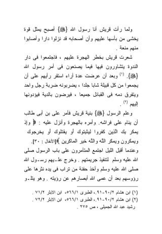 ‫ﻭﻟﻤﺎ ﺭﺃﺕ ﻗﺭﻴﺵ ﺃﻨﺎ ﺭﺴﻭل ﺍﷲ }‪ {‬ﺃﺼﺒﺢ ﻴﻤﺜل ﻗﻭﺓ‬
‫ﻴﺨﺸﻰ ﻤﻥ ﺒﺄﺴﻬﺎ ﻋﻠﻴﻬﻡ ﻭﺃﻥ ﺃﺼﺤﺎﺒﻪ ﻗﺩ ﻨﺯﻟﻭﺍ ﺩﺍﺭﺍ ﻭﺃﺼﺎﺒﻭﺍ‬
        ‫ﹰ‬
                                                  ‫ﻤﻨﻬﻡ ﻤﻨﻌﺔ .‬
‫ﺸﻌﺭﺕ ﻗﺭﻴﺵ ﺒﺨﻁﺭ ﺍﻟﻬﺠﺭﺓ ﻋﻠﻴﻬﻡ ، ﻓﺎﺠﺘﻤﻌﻭﺍ ﻓﻰ ﺩﺍﺭ‬
‫ﺍﻟﻨﺩﻭﺓ ﻴﺘﺸﺎﻭﺭﻭﻥ ﻓﻴﻬﺎ ﻓﻴﻤﺎ ﻴﺼﻨﻌﻭﻥ ﻓﻰ ﺃﻤﺭ ﺭﺴﻭل ﺍﷲ‬
‫ﻭﺒﻌﺩ ﺃﻥ ﻋﺭﻀﺕ ﻋﺩﺓ ﺃﺭﺍﺀ ﺍﺴﺘﻘﺭ ﺭﺃﻴﻬﻡ ﻋﻠﻰ ﺃﻥ‬            ‫) ١(‬
                                                           ‫}‪.{‬‬
‫ﻴﺠﻤﻌﻭﺍ ﻤﻥ ﻜل ﻗﺒﻴﻠﺔ ﺸﺎﺒﺎ ﺠﻠﺩﺍ ، ﻴﻀﺭﺒﻭﻨﻪ ﻀﺭﺒﺔ ﺭﺠل ﻭﺍﺤﺩ‬
                        ‫ﹰ ﹰ‬
‫ﻭﻴﺘﻔﺭﻕ ﺩﻤﻪ ﻓﻰ ﺍﻟﻘﺒﺎﺌل ﺠﻤﻴﻌﺎ ، ﻓﻴﺭﻀﻭﻥ ﺒﺎﻟﺩﻴﺔ ﻓﻴﺅﺩﻭﻨﻬﺎ‬
                         ‫ﹰ‬
                                                        ‫) ٢(‬
                                                    ‫.‬          ‫ﺇﻟﻴﻬﻡ‬
‫ﻭﻋﻠﻡ ﺍﻟﺭﺴﻭل }‪ {‬ﺒﻨﻴﺔ ﻗﺭﻴﺵ ﻓﺄﻤﺭ ﻋﻠﻰ ﺒﻥ ﺃﺒﻰ ﻁﺎﻟﺏ‬
‫ﺃﻥ ﻴﻨﺎﻡ ﻋﻠﻰ ﻓﺭﺍﺸﻪ. ﻭﺃﻤﺭﻩ ﺒﺎﻟﻬﺠﺭﺓ ﻭﺃﻨﺯل ﻋﻠﻴﻪ : ‪ ‬ﻭﺇﺫ‬
‫‪ ِ‬ﹾ‬
 ‫ﻴﻤ ﹸﺭ ﺒﻙ ﺍﻟ ِﻴﻥ ﻜﻔ ‪‬ﻭﺍ ﻟﻴﺜﺒ ﹸﻭﻙ ﺃﻭ ﻴﻘﺘﹸﻭﻙ ﺃﻭ ﻴﺨﺭ ‪‬ﻭﻙ‬
 ‫‪ ‬ﻜ ‪  ِ ‬ﱠﺫ ‪ ‬ﹶ ﹶﺭ ِ ‪ ‬ﹾ ِﺘ ‪   َ ‬ﹾ ﹸﻠ ‪   َ ‬ﹾ ِﺠ ‪‬‬
   ‫ﻭﻴﻤﻜ ‪‬ﻭﻥ ﻭﻴﻤ ﹸﺭ ﺍﻟﻠﻪ ﻭﺍﻟﻠﻪ ﺨﻴﺭ ﺍﻟ ‪‬ﺎﻜ ِﻴﻥ ‪]‬ﺍﻷﻨﻔﺎل : ٠٣[.‬
                   ‫‪   ‬ﹸ ﺭ ‪   ‬ﻜ ‪ ‬ﱠ ‪  ‬ﱠ ‪ ‬ﹶ ‪  ‬ﻤ ِ ﺭ ‪‬‬
‫ﻭﻋﻨﺩﻤﺎ ﺃﻗﺒل ﺍﻟﻠﻴل ﺍﺠﺘﻤﻊ ﺍﻟﻤﺘﺂﻤﺭﻭﻥ ﻋﻠﻰ ﺒﺎﺏ ﺍﻟﺭﺴﻭل ﺼﻠﻰ‬
‫ﺍﷲ ﻋﻠﻴﻪ ﻭﺴﻠﻡ ﻟﺘﻨﻔﻴﺫ ﺠﺭﻴﻤﺘﻬﻡ . ﻭﺨﺭﺝ ﻋﻠـﻴﻬﻡ ﺭﺴـﻭل ﺍﷲ‬
‫ﺼﻠﻰ ﺍﷲ ﻋﻠﻴﻪ ﻭﺴﻠﻡ ﻭﺃﺨﺫ ﺤﻔﻨﺔ ﻤﻥ ﺘﺭﺍﺏ ﻓﻰ ﻴﺩﻩ ﻨﺜﺭﻫﺎ ﻋﻠﻰ‬
‫ﺭﺅﻭﺴﻬﻡ ﺒﻌﺩ ﺃﻥ ﻋﻤﻰ ﺍﷲ ﺃﺒﺼﺎﺭﻫﻡ ﻋﻥ ﺭﺅﻴﺘﻪ . ﻭﻫﻭ ﻴﺘﻠـﻭ‬

   ‫)١( ﺍﺒﻥ ﻫﺸﺎﻡ ٢/٠٩-١٩.، ﺍﻟﻁﺒﺭﻯ ١/٦٦٥، ﺍﺒﻥ ﺍﻻﺒﺜﺭ ٢/١٧ .‬
   ‫)٢( ﺍﺒﻥ ﻫﺸﺎﻡ ٢/٠٩-١٩.، ﺍﻟﻁﺒﺭﻯ ١/٦٦٥، ﺍﺒﻥ ﺍﻻﺒﺜﺭ ٢/٢٧ .‬
                         ‫ﺭﺸﻴﺩ ﻋﺒﺩ ﺍﷲ ﺍﻟﺠﻤﻴﻠﻰ ، ﺹ ٥٧٢ .‬
 