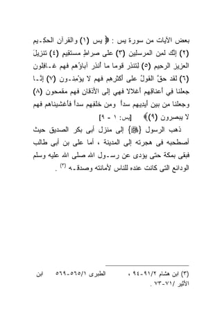 ‫ﺒﻌﺽ ﺍﻵﻴﺎﺕ ﻤﻥ ﺴﻭﺭﺓ ﻴﺱ : ‪ ‬ﻴﺱ )١( ﻭﺍﻟﻘﺭ‪‬ﺁﻥ ﺍﻟﺤ ِـﻴﻡ‬
‫‪ ‬ﹾ ﹸ ِ ‪‬ﻜ ِ‬
‫)٢( ﺇﻨﻙ ﻟ ِ ‪ ‬ﺍﻟﻤﺭﺴ ِﻴﻥ )٣( ﻋ ﹶﻰ ﺼ ‪‬ﺍﻁ ﻤﺴﺘ ِﻴﻡ )٤( ﺘﻨ ِﻴل‬
‫ﹶﺯ َ‬       ‫ِﺭ ٍ ‪  ‬ﹶ ﻘ ٍ‬ ‫‪‬ﻠ‬      ‫ِ ﱠ ‪ ‬ﹶﻤﻥ ‪  ‬ﻠ ‪‬‬
‫ﺍﻟﻌ ِﻴﺯ ﺍﻟﺭ ِﻴﻡ )٥( ﻟ ﹸﻨﺫﺭ ﻗﻭ‪‬ﻤﺎ ‪‬ﺎ ُﻨﺫﺭ ﺁ ‪‬ﺎﺅﻫﻡ ﻓﻬﻡ ﹶـﺎﻓﹸﻭﻥ‬
‫ِ ﺘ ِ ‪ ‬ﹶ ﹰ ﻤ ﺃ ِ ‪ ‬ﺒ ُ ‪  ‬ﹶ ‪  ‬ﻏ ِﻠ ‪‬‬     ‫‪ ‬ﺯ ِ ‪‬ﺤ ِ‬
‫)٦( ﻟﻘﺩ ﺤﻕ ﺍﻟﻘﻭل ﻋ ﹶﻰ ﺃﻜﺜ ِ ِﻡ ﻓﻬﻡ ﻻ ﻴﺅﻤ ﹸـﻭﻥ )٧( ﺇ ﱠـﺎ‬
  ‫ِﻨ‬      ‫ﹶ ﹶ ‪  ‬ﱠ ﹶ ‪ ُ ‬ﻠ َ ﹾ ﹶﺭﻫ ‪ ‬ﹶ ‪  ‬ﹶ ‪ِ ْ ‬ﻨ ‪‬‬
‫ﺠﻌﻠ ﹶﺎ ﻓﻲ ﺃﻋ ﹶﺎﻗﻬﻡ ﺃﻏﹾﻼﻻ ﻓ ِ ‪ ‬ﺇ ﹶﻰ ﺍﻷﺫ ﹶﺎﻥ ﻓ ‪‬ﻡ ﻤﻘﻤ ‪‬ﻭﻥ )٨(‬
    ‫‪  ‬ﹾﻨ ِ َ ‪‬ﻨ ِ ِ ‪ َ ‬ﹰ ﹶﻬﻲ ِﻟ َ ﹾﻗ ِ ﹶﻬ ‪ ‬ﹾ ‪‬ﺤ ‪‬‬
‫ﻭﺠﻌﻠ ﹶﺎ ﻤﻥ ﺒﻴﻥ ﺃﻴ ِﻴﻬﻡ ‪‬ﺩﺍ ﻭﻤﻥ ﺨﻠ ِ ِﻡ ‪‬ﺩﺍ ﻓﺄﻏﺸﻴ ﹶﺎﻫﻡ ﻓﻬﻡ‬
‫‪   ‬ﹾﻨ ِ ‪ َ ِ   ‬ﺩ ِ ‪ ‬ﺴ ‪  ِ  ‬ﹶ ﹾﻔﻬ ‪ ‬ﺴ ‪ ‬ﹶ َ ﹾ ﹶ ‪‬ﻨ ‪  ‬ﹶ ‪ ‬‬
                              ‫]ﻴﺱ: ١ - ٩[‬        ‫ﻻ ﻴﺒﺼﺭ‪‬ﻭﻥ )٩(‪‬‬
                                                      ‫ﹶ ‪ ِ ‬‬
‫ﺫﻫﺏ ﺍﻟﺭﺴﻭل }‪ {‬ﺇﻟﻰ ﻤﻨﺯل ﺃﺒﻰ ﺒﻜﺭ ﺍﻟﺼﺩﻴﻕ ﺤﻴﺙ‬
‫ﺃﺼﻁﺤﺒﻪ ﻓﻰ ﻫﺠﺭﺘﻪ ﺇﻟﻰ ﺍﻟﻤﺩﻴﻨﺔ ، ﺃﻤﺎ ﻋﻠﻰ ﺒﻥ ﺃﺒﻰ ﻁﺎﻟﺏ‬
‫ﻓﺒﻘﻰ ﺒﻤﻜﺔ ﺤﺘﻰ ﻴﺅﺩﻯ ﻋﻥ ﺭﺴـﻭل ﺍﷲ ﺼﻠﻰ ﺍﷲ ﻋﻠﻴﻪ ﻭﺴﻠﻡ‬
             ‫) ٣(‬
         ‫.‬          ‫ﺍﻟﻭﺩﺍﺌﻊ ﺍﻟﺘﻰ ﻜﺎﻨﺕ ﻋﻨﺩﻩ ﻟﻠﻨﺎﺱ ﻷﻤﺎﻨﺘﻪ ﻭﺼﺩﻗـﻪ‬




 ‫ﺍﺒﻥ‬      ‫ﺍﻟﻁﺒﺭﻯ ١/٥٦٥-٩٦٥‬                ‫)٣( ﺍﺒﻥ ﻫﺸﺎﻡ ٢/١٩-٤٩ ،‬
                                                 ‫ﺍﻷﺜﻴﺭ /١٧-٣٧ .‬
 