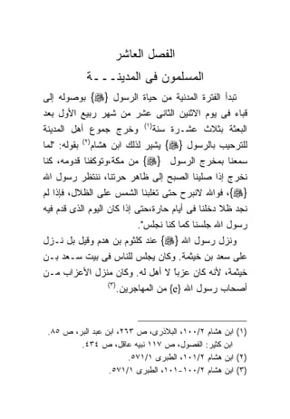 ‫ﺍﻟﻔﺼل ﺍﻟﻌﺎﺸﺭ‬
                ‫ﺍﻟﻤﺴﻠﻤﻭﻥ ﻓﻰ ﺍﻟﻤﺩﻴﻨـــﺔ‬
‫ﺘﺒﺩﺃ ﺍﻟﻔﺘﺭﺓ ﺍﻟﻤﺩﻨﻴﺔ ﻤﻥ ﺤﻴﺎﺓ ﺍﻟﺭﺴﻭل }‪ {‬ﺒﻭﺼﻭﻟﻪ ﺇﻟﻰ‬
‫ﻗﺒﺎﺀ ﻓﻰ ﻴﻭﻡ ﺍﻻﺜﻨﻴﻥ ﺍﻟﺜﺎﻨﻰ ﻋﺸﺭ ﻤﻥ ﺸﻬﺭ ﺭﺒﻴﻊ ﺍﻷﻭل ﺒﻌﺩ‬
                                      ‫) ١(‬
‫ﻭﺨﺭﺝ ﺠﻤﻭﻉ ﺃﻫل ﺍﻟﻤﺩﻴﻨﺔ‬                        ‫ﺍﻟﺒﻌﺜﺔ ﺒﺜﻼﺙ ﻋﺸـﺭﺓ ﺴﻨﺔ‬
‫ﺒﻘﻭﻟﻪ: "ﻟﻤﺎ‬   ‫) ٢(‬
                     ‫ﻟﻠﺘﺭﺤﻴﺏ ﺒﺎﻟﺭﺴﻭل }‪ {‬ﻴﺸﻴﺭ ﻟﺫﻟﻙ ﺍﺒﻥ ﻫﺸﺎﻡ‬
‫ﺴﻤﻌﻨﺎ ﺒﻤﺨﺭﺝ ﺍﻟﺭﺴﻭل }‪ {‬ﻤﻥ ﻤﻜﺔ،ﻭﺘﻭﻜﻔﻨﺎ ﻗﺩﻭﻤﻪ، ﻜﻨﺎ‬
‫ﻨﺨﺭﺝ ﺇﺫﺍ ﺼﻠﻴﻨﺎ ﺍﻟﺼﺒﺢ ﺇﻟﻰ ﻅﺎﻫﺭ ﺤﺭﺘﻨﺎ، ﻨﻨﺘﻅﺭ ﺭﺴﻭل ﺍﷲ‬
‫}‪ ،{‬ﻓﻭﺍﷲ ﻻﻨﺒﺭﺡ ﺤﺘﻰ ﺘﻐﻠﺒﻨﺎ ﺍﻟﺸﻤﺱ ﻋﻠﻰ ﺍﻟﻅﻼل، ﻓﺈﺫﺍ ﻟﻡ‬
‫ﻨﺠﺩ ﻅﻼ ﺩﺨﻠﻨﺎ ﻓﻰ ﺃﻴﺎﻡ ﺤﺎﺭﺓ،ﺤﺘﻰ ﺇﺫﺍ ﻜﺎﻥ ﺍﻟﻴﻭﻡ ﺍﻟﺫﻯ ﻗﺩﻡ ﻓﻴﻪ‬
                                     ‫ﺭﺴﻭل ﺍﷲ ﺠﻠﺴﻨﺎ ﻜﻤﺎ ﻜﻨﺎ ﻨﺠﻠﺱ".‬
‫ﻭﻨﺯل ﺭﺴﻭل ﺍﷲ }‪ {‬ﻋﻨﺩ ﻜﻠﺜﻭﻡ ﺒﻥ ﻫﺩﻡ ﻭﻗﻴل ﺒل ﻨـﺯل‬
‫ﻋﻠﻰ ﺴﻌﺩ ﺒﻥ ﺨﻴﺜﻤﺔ. ﻭﻜﺎﻥ ﻴﺠﻠﺱ ﻟﻠﻨﺎﺱ ﻓﻰ ﺒﻴﺕ ﺴـﻌﺩ ﺒـﻥ‬
‫ﺨﻴﺜﻤﺔ، ﻷﻨﻪ ﻜﺎﻥ ﻋﺯﺒﺎ ﻻ ﺃﻫل ﻟﻪ. ﻭﻜﺎﻥ ﻤﻨﺯل ﺍﻷﻋﺯﺍﺏ ﻤـﻥ‬
                               ‫ﹰ‬
                               ‫ً‬
                         ‫) ٣(‬
                                ‫ﺃﺼﺤﺎﺏ ﺭﺴﻭل ﺍﷲ }‪ {e‬ﻤﻥ ﺍﻟﻤﻬﺎﺠﺭﻴﻥ.‬



 ‫)١( ﺍﺒﻥ ﻫﺸﺎﻡ ٢/٠٠١، ﺍﻟﺒﻼﺫﺭﻯ، ﺹ ٣٦٢، ﺍﺒﻥ ﻋﺒﺩ ﺍﻟﺒﺭ، ﺹ ٥٨.‬
         ‫ﺍﺒﻥ ﻜﺜﻴﺭ: ﺍﻟﻔﺼﻭل، ﺹ ٧١١ ﻨﺒﻴﻪ ﻋﺎﻗل، ﺹ ٤٣٤.‬
                        ‫)٢( ﺍﺒﻥ ﻫﺸﺎﻡ ٢/١٠١، ﺍﻟﻁﺒﺭﻯ ١/١٧٥.‬
                  ‫)٣( ﺍﺒﻥ ﻫﺸﺎﻡ ٢/٠٠١-١٠١، ﺍﻟﻁﺒﺭﻯ ١/١٧٥.‬
 