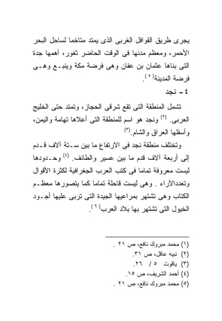 ‫ﻴﺠﺭﻯ ﻁﺭﻴﻕ ﺍﻟﻘﻭﺍﻓل ﺍﻟﻐﺭﺒﻰ ﺍﻟﺫﻯ ﻴﻤﺘﺩ ﻤﺘﺎﺨﻤﺎ ﻟﺴﺎﺤل ﺍﻟﺒﺤﺭ‬
‫ﺍﻷﺤﻤﺭ، ﻭﻤﻌﻅﻡ ﻤﺩﻨﻬﺎ ﻓﻰ ﺍﻟﻭﻗﺕ ﺍﻟﺤﺎﻀﺭ ﺜﻐﻭﺭ، ﺃﻫﻤﻬﺎ ﺠﺩﺓ‬
‫ﺍﻟﺘﻰ ﺒﻨﺎﻫﺎ ﻋﺜﻤﺎﻥ ﺒﻥ ﻋﻔﺎﻥ ﻭﻫﻰ ﻓﺭﻀﺔ ﻤﻜﺔ ﻭﻴﻨﺒـﻊ ﻭﻫـﻰ‬
                                             ‫ﻓﺭﻀﺔ ﺍﻟﻤﺩﻴﻨﺔ) ٥ (.‬
                                                      ‫٤- ﻨﺠﺩ‬
‫ﺘﺸﻤل ﺍﻟﻤﻨﻁﻘﺔ ﺍﻟﺘﻰ ﺘﻘﻊ ﺸﺭﻗﻰ ﺍﻟﺤﺠﺎﺯ، ﻭﺘﻤﺘﺩ ﺤﺘﻰ ﺍﻟﺨﻠﻴﺞ‬
                                                    ‫)٢(‬
‫ﻭﻨﺠﺩ ﻫﻭ ﺍﺴﻡ ﻟﻠﻤﻨﻁﻘﺔ ﺍﻟﺘﻰ ﺃﻋﻼﻫﺎ ﺘﻬﺎﻤﺔ ﻭﺍﻟﻴﻤﻥ،‬              ‫ﺍﻟﻌﺭﺒﻰ.‬
                                   ‫)٣(‬
                                         ‫ﻭﺃﺴﻔﻠﻬﺎ ﺍﻟﻌﺭﺍﻕ ﻭﺍﻟﺸﺎﻡ.‬
‫ﻭﺘﺨﺘﻠﻑ ﻤﻨﻁﻘﺔ ﻨﺠﺩ ﻓﻰ ﺍﻻﺭﺘﻔﺎﻉ ﻤﺎ ﺒﻴﻥ ﺴـﺘﺔ ﺁﻻﻑ ﻗـﺩﻡ‬
           ‫)٤(‬
‫ﻭﺤـﺩﻭﺩﻫﺎ‬         ‫ﺇﻟﻰ ﺃﺭﺒﻌﺔ ﺁﻻﻑ ﻗﺩﻡ ﻤﺎ ﺒﻴﻥ ﻋﺴﻴﺭ ﻭﺍﻟﻁﺎﺌﻑ.‬
‫ﻟﻴﺴﺕ ﻤﻌﺭﻭﻓﺔ ﺘﻤﺎﻤﺎ ﻓﻰ ﻜﺘﺏ ﺍﻟﻌﺭﺏ ﺍﻟﺠﻐﺭﺍﻓﻴﺔ ﻟﻜﺜﺭﺓ ﺍﻷﻗﻭﺍل‬
                                    ‫ﹰ‬
‫ﻭﺘﻌﺩﺩﺍﻵﺭﺍﺀ . ﻭﻫﻰ ﻟﻴﺴﺕ ﻗﺎﺤﻠﺔ ﺘﻤﺎﻤﺎ ﻜﻤﺎ ﻴﺘﺼﻭﺭﻫﺎ ﻤﻌﻅـﻡ‬
                  ‫ﹰ‬
‫ﺍﻟﻜﺘﺎﺏ ﻭﻫﻰ ﺘﺸﺘﻬﺭ ﺒﻤﺭﺍﻋﻴﻬﺎ ﺍﻟﺠﻴﺩﺓ ﺍﻟﺘﻰ ﺘﺭﺒﻰ ﻋﻠﻴﻬﺎ ﺃﺠـﻭﺩ‬
                      ‫ﺍﻟﺨﻴﻭل ﺍﻟﺘﻰ ﺘﺸﺘﻬﺭ ﺒﻬﺎ ﺒﻼﺩ ﺍﻟﻌﺭﺏ) ٩ (.‬



                               ‫ﻤﺤﻤﺩ ﻤﺒﺭﻭﻙ ﻨﺎﻓﻊ، ﺹ ١٢ .‬        ‫)١(‬
                                     ‫ﻨﺒﻴﻪ ﻋﺎﻗل، ﺹ ١٣.‬         ‫)٢(‬
                                     ‫ﻴﺎﻗﻭﺕ ٥ / ٦٢.‬            ‫)٣(‬
                                   ‫ﺃﺤﻤﺩ ﺍﻟﺸﺭﻴﻑ، ﺹ ٥١.‬         ‫)٤(‬
                               ‫ﻤﺤﻤﺩ ﻤﺒﺭﻭﻙ ﻨﺎﻓﻊ، ﺹ ١٢ .‬        ‫)٥(‬
 