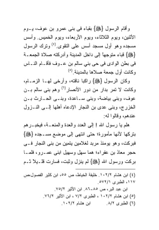 ‫ﻭﺃﻗﺎﻡ ﺍﻟﺭﺴﻭل }‪ {‬ﺒﻘﺒﺎﺀ ﻓﻰ ﺒﻨﻰ ﻋﻤﺭﻭ ﺒﻥ ﻋﻭﻑ، ﻴـﻭﻡ‬
‫ﺍﻷﺜﻨﻴﻥ، ﻭﻴﻭﻡ ﺍﻟﺜﻼﺜﺎﺀ، ﻭﻴﻭﻡ ﺍﻷﺭﺒﻌﺎﺀ، ﻭﻴﻭﻡ ﺍﻟﺨﻤﻴﺱ. ﻭﺃﺴﺱ‬
              ‫) ٤(‬
‫ﻭﺘﺭﻙ ﺍﻟﺭﺴﻭل‬          ‫ﻤﺴﺠﺩﻩ ﻭﻫﻭ ﺃﻭل ﻤﺴﺠﺩ ﺃﺴﺱ ﻋﻠﻰ ﺍﻟﺘﻘﻭﻯ.‬
‫}‪ {‬ﻗﺒﺎﺀ ﻤﺘﻭﺠﻬﺎ ﺇﻟﻰ ﺩﺍﺨل ﺍﻟﻤﺩﻴﻨﺔ ﻭﺃﺩﺭﻜﺘﻪ ﺼﻼﺓ ﺍﻟﺠﻤﻌـﺔ‬
                                     ‫ﹰ‬
                                     ‫ً‬
‫ﻓﻰ ﺒﻁﻥ ﺍﻟﻭﺍﺩﻯ ﻓﻰ ﺤﻰ ﺒﻨﻲ ﺴﺎﻟﻡ ﺒﻥ ﻋـﻭﻑ ﻓﺄﻗـﺎﻡ ﺍﻟﻨـﺎﺱ‬
                              ‫) ٥(‬
                                     ‫ﻭﻜﺎﻨﺕ ﺃﻭل ﺠﻤﻌﺔ ﺼﻼﻫﺎ ﺒﺎﻟﻤﺩﻴﻨﺔ.‬
‫ﻭﻜﺎﻥ ﺍﻟﺭﺴﻭل }‪ {‬ﺭﺍﻜﺒﺎ ﻨﺎﻗﺘﻪ، ﻭﺃﺭﺨﻰ ﻟﻬـﺎ ﺍﻟﺯﻤـﺎﻡ،‬
                       ‫) ٦(‬
‫ﻭﻫﻡ ﺒﻨﻰ ﺴﺎﻟﻡ ﺒـﻥ‬              ‫ﻭﻜﺎﻨﺕ ﻻ ﺘﻤﺭ ﺒﺩﺍﺭ ﻤﻥ ﺩﻭﺭ ﺍﻷﻨﺼﺎﺭ‬
‫ﻋﻭﻑ، ﻭﺒﻨﻰ ﺒﻴﺎﻀﺔ، ﻭﺒﻨﻰ ﺴـﺎﻋﺩﺓ، ﻭﺒﻨـﻰ ﺍﻟﺤـﺎﺭﺙ ﺒـﻥ‬
‫ﺍﻟﺨﺯﺭﺝ، ﻭﺒﻨﻰ ﻋﺩﻯ ﺒﻥ ﺍﻟﻨﺠﺎﺭ ﺍﻹﺩﻋﺎﻩ ﺃﻫﻠﻬﺎ ﺇﻟـﻰ ﺍﻟﻨـﺯﻭل‬
                                                   ‫ﻋﻨﺩﻫﻡ، ﻭﻗﺎﻟﻭﺍ ﻟﻪ:‬
‫ﻫﻠﻡ ﻴﺎ ﺭﺴﻭل ﺍﷲ ! ﺇﻟﻰ ﺍﻟﻌﺩﺩ ﻭﺍﻟﻌﺩﺓ ﻭﺍﻟﻤﻨﻌـﺔ، ﻓﻴﺨﺒـﺭﻫﻡ‬
‫ﺒﺘﺭﻜﻬﺎ ﻷﻨﻬﺎ ﻤﺄﻤﻭﺭﺓ؛ ﺤﺘﻰ ﺍﻨﺘﻬﻰ ﺇﻟﻰ ﻤﻭﻀﻊ ﻤﺴـﺠﺩﻩ }‪{‬‬
‫ﻓﺒﺭﻜﺕ، ﻭﻫﻭ ﻴﻭﻤﺌﺫ ﻤﺭﺒﺩ ﻟﻐﻼﻤﻴﻥ ﻴﺘﻤﻴﻥ ﻤﻥ ﺒﻨﻰ ﺍﻟﻨﺠﺎﺭ ﻓـﻰ‬
‫ﺤﺠﺭ ﻤﻌﺎﺫ ﺒﻥ ﻋﻔﺭﺍﺀ؛ ﻫﻤﺎ ﺴﻬل ﻭﺴﻬﻴل ﺍﺒﻨﻰ ﻋﻤـﺭﻭ، ﻓﻠﻤـﺎ‬
‫ﺒﺭﻜﺕ ﻭﺭﺴﻭل ﺍﷲ }‪ {‬ﻟﻡ ﻴﻨﺯل ﻭﺜﺒﺕ، ﻓﺴﺎﺭﺕ ﻗﻠـﻴﻼ ﺜـﻡ‬
    ‫ﹰ‬
    ‫ً‬

‫)٤( ﺍﺒﻥ ﻫﺸﺎﻡ ٢/٢٠١. ﺨﻠﻴﻔﺔ ﺍﻟﺨﻴﺎﻁ، ﺹ ٥٥، ﺍﺒﻥ ﻜﺜﻴﺭ ﺍﻟﻔﺼﻭل،ﺹ‬
                                     ‫٧١١، ﺍﻟﻁﺒﺭﻯ ١/٢٧٥.‬
              ‫ﺍﺒﻥ ﻋﺒﺩ ﺍﻟﺒﺭ، ﺹ ٥٨-٦٨. ﺍﺒﻥ ﺍﻷﺜﻴﺭ ٢/٥٧.‬
        ‫)٥( ﺍﺒﻥ ﻫﺸﺎﻡ ٢/٢٠١ ، ﺍﻟﻁﺒﺭﻯ ٢/٧ ، ﺍﺒﻥ ﺍﻷﺜﻴﺭ ٢/٦٧.‬
                   ‫ﺍﺒﻥ ﻫﺸﺎﻡ ٢/٢٠١.‬       ‫)٦( ﺍﻟﻁﺒﺭﻯ ٢/٨.‬
 