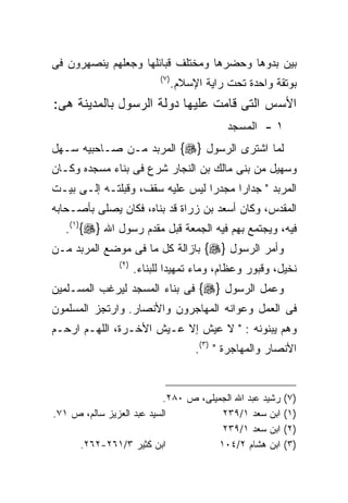 ‫ﺒﻴﻥ ﺒﺩﻭﻫﺎ ﻭﺤﻀﺭﻫﺎ ﻭﻤﺨﺘﻠﻑ ﻗﺒﺎﺌﻠﻬﺎ ﻭﺠﻌﻠﻬﻡ ﻴﻨﺼﻬﺭﻭﻥ ﻓﻰ‬
                            ‫) ٧(‬
                                   ‫ﺒﻭﺘﻘﺔ ﻭﺍﺤﺩﺓ ﺘﺤﺕ ﺭﺍﻴﺔ ﺍﻹﺴﻼﻡ.‬
‫ﺍﻷﺴﺱ ﺍﻟﺘﻰ ﻗﺎﻤﺕ ﻋﻠﻴﻬﺎ ﺩﻭﻟﺔ ﺍﻟﺭﺴﻭل ﺒﺎﻟﻤﺩﻴﻨﺔ ﻫﻰ:‬
                                               ‫١ - ﺍﻟﻤﺴﺠﺩ‬
‫ﻟﻤﺎ ﺍﺸﺘﺭﻯ ﺍﻟﺭﺴﻭل }‪ {‬ﺍﻟﻤﺭﺒﺩ ﻤـﻥ ﺼـﺎﺤﺒﻴﻪ ﺴـﻬل‬
‫ﻭﺴﻬﻴل ﻤﻥ ﺒﻨﻰ ﻤﺎﻟﻙ ﺒﻥ ﺍﻟﻨﺠﺎﺭ ﺸﺭﻉ ﻓﻰ ﺒﻨﺎﺀ ﻤﺴﺠﺩﻩ ﻭﻜـﺎﻥ‬
‫ﺍﻟﻤﺭﺒﺩ " ﺠﺩﺍﺭﺍ ﻤﺠﺩﺭﺍ ﻟﻴﺱ ﻋﻠﻴﻪ ﺴﻘﻑ، ﻭﻗﺒﻠﺘـﻪ ﺇﻟـﻰ ﺒﻴـﺕ‬
                                ‫ﹰ‬     ‫ﹰ‬
‫ﺍﻟﻤﻘﺩﺱ، ﻭﻜﺎﻥ ﺃﺴﻌﺩ ﺒﻥ ﺯﺭﺍﺓ ﻗﺩ ﺒﻨﺎﻩ، ﻓﻜﺎﻥ ﻴﺼﻠﻰ ﺒﺄﺼـﺤﺎﺒﻪ‬
   ‫ﻓﻴﻪ، ﻭﻴﺠﺘﻤﻊ ﺒﻬﻡ ﻓﻴﻪ ﺍﻟﺠﻤﻌﺔ ﻗﺒل ﻤﻘﺩﻡ ﺭﺴﻭل ﺍﷲ }‪.(١){‬‬
‫ﻭﺃﻤﺭ ﺍﻟﺭﺴﻭل }‪ {‬ﺒﺎﺯﺍﻟﺔ ﻜل ﻤﺎ ﻓﻰ ﻤﻭﻀﻊ ﺍﻟﻤﺭﺒﺩ ﻤـﻥ‬
               ‫) ٢(‬
                      ‫ﻨﺨﻴل، ﻭﻗﺒﻭﺭ ﻭﻋﻅﺎﻡ، ﻭﻤﺎﺀ ﺘﻤﻬﻴﺩﺍ ﻟﻠﺒﻨﺎﺀ.‬
                              ‫ﹰ‬
‫ﻭﻋﻤل ﺍﻟﺭﺴﻭل }‪ {‬ﻓﻰ ﺒﻨﺎﺀ ﺍﻟﻤﺴﺠﺩ ﻟﻴﺭﻏﺏ ﺍﻟﻤﺴـﻠﻤﻴﻥ‬
‫ﻓﻰ ﺍﻟﻌﻤل ﻭﻋﻭﺍﻨﻪ ﺍﻟﻤﻬﺎﺠﺭﻭﻥ ﻭﺍﻷﻨﺼﺎﺭ. ﻭﺍﺭﺘﺠﺯ ﺍﻟﻤﺴﻠﻤﻭﻥ‬
‫ﻭﻫﻡ ﻴﺒﻨﻭﻨﻪ : " ﻻ ﻋﻴﺵ ﺇﻻ ﻋـﻴﺵ ﺍﻷﺨـﺭﺓ، ﺍﻟﻠﻬـﻡ ﺍﺭﺤـﻡ‬
                                        ‫ﺍﻷﻨﺼﺎﺭ ﻭﺍﻟﻤﻬﺎﺠﺭﺓ " )٣(.‬


                           ‫ﺭﺸﻴﺩ ﻋﺒﺩ ﺍﷲ ﺍﻟﺠﻤﻴﻠﻰ، ﺹ ٠٨٢.‬      ‫)٧(‬
‫ﺍﻟﺴﻴﺩ ﻋﺒﺩ ﺍﻟﻌﺯﻴﺯ ﺴﺎﻟﻡ، ﺹ ١٧.‬            ‫ﺍﺒﻥ ﺴﻌﺩ ١/٩٣٢‬       ‫)١(‬
                                        ‫ﺍﺒﻥ ﺴﻌﺩ ١/٩٣٢‬       ‫)٢(‬
     ‫ﺍﺒﻥ ﻜﺜﻴﺭ ٣/١٦٢-٢٦٢.‬               ‫ﺍﺒﻥ ﻫﺸﺎﻡ ٢/٤٠١‬       ‫)٣(‬
 