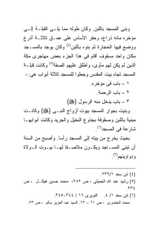 ‫ﻭﺒﻨﻰ ﺍﻟﻤﺴﺠﺩ ﺒﺎﻟﻠﺒﻥ. ﻭﻜﺎﻥ ﻁﻭﻟﻪ ﻤﻤﺎ ﻴﻠـﻰ ﺍﻟﻘﺒﻠـﺔ ﺇﻟـﻰ‬
‫ﻤﺅﺨﺭﻩ ﻤﺎﺌﻪ ﺫﺭﺍﻉ، ﻭﺤﻔﺭ ﺍﻷﺴﺎﺱ ﻋﻠﻰ ﻋﻤـﻕ ﺜﻼﺜـﺔ ﺃﺫﺭﻉ‬
                           ‫) ٤(‬
‫ﻭﻜﺎﻥ ﻴﻭﺠﺩ ﺒﺎﻟﻤﺴـﺠﺩ‬                ‫ﻭﻭﻀﻊ ﻓﻴﻬﺎ ﺍﻟﺤﺠﺎﺭﺓ ﺜﻡ ﺒﻨﻭﻩ ﺒﺎﻟﻠﺒﻥ‬
‫ﻤﻜﺎﻥ ﻭﺍﺤﺩ ﻤﺴﻘﻭﻑ ﺃﻗﺎﻡ ﻓﻰ ﻫﺫﺍ ﺍﻟﺠﺯﺀ ﺒﻌﺽ ﻤﻬﺎﺠﺭﻯ ﻤﻜﺔ‬
              ‫) ٥(‬
‫ﻭﻜﺎﻨﺕ ﻗﺒﻠـﺔ‬          ‫ﺍﻟﺫﻴﻥ ﻟﻡ ﻴﻜﻥ ﻟﻬﻡ ﻤﺄﻭﻯ، ﻭﺃﻁﻠﻕ ﻋﻠﻴﻬﻡ ﺍﻟﺼﻔﺔ‬
‫ﺍﻟﻤﺴﺠﺩ ﺘﺠﺎﻩ ﺒﻴﺕ ﺍﻟﻤﻘﺩﺱ ﻭﺠﻌﻠﻭﺍ ﻟﻠﻤﺴﺠﺩ ﺜﻼﺜﺔ ﺃﺒﻭﺍﺏ ﻫﻰ:-‬
                                           ‫١ – ﺒﺎﺏ ﻓﻰ ﻤﺅﺨﺭﻩ.‬
                                              ‫٢ – ﺒﺎﺏ ﺍﻟﺭﺤﻤﺔ.‬
                           ‫٣ – ﺒﺎﺏ ﻴﺩﺨل ﻤﻨﻪ ﺍﻟﺭﺴﻭل }‪{‬‬
‫ﻭﺒﻨﻴﺕ ﺒﺠﻭﺍﺭ ﺍﻟﻤﺴﺠﺩ ﺒﻴﻭﺕ ﺃﺯﻭﺍﺝ ﺍﻟﻨﺒـﻰ }‪ {‬ﻭﻜﺎﻨـﺕ‬
‫ﻤﺒﻨﻴﺔ ﺒﺎﻟﻠﺒﻥ ﻭﻤﺴﻘﻭﻓﺔ ﺒﺠﺫﻭﻉ ﺍﻟﻨﺨﻴل ﻭﺍﻟﺠﺭﻴﺩ ﻭﻜﺎﻨﺕ ﺃﺒﻭﺍﺒﻬـﺎ‬
                                              ‫ﺸﺎﺭﻋﺔ ﻓﻰ ﺍﻟﻤﺴﺠﺩ)١(.‬
‫ﺒﺤﻴﺙ ﻴﺨﺭﺝ ﻤﻥ ﺒﻴﺘﻪ ﺇﻟﻰ ﺍﻟﻤﺴﺠﺩ ﺭﺃﺴﺎ. ﻭﺃﺼﺒﺢ ﻤﻥ ﺍﻟﺴﻨﺔ‬
                ‫ﹰ‬
‫ﺃﻥ ﺘﺒﻨﻰ ﺍﻟﻤﺴـﺎﺠﺩ ﻭﻴﻜـﻭﻥ ﻤﻼﺼـﻘﺎ ﻟﻬـﺎ ﺒﻴـﻭﺕ ﺍﻟـﻭﻻﺓ‬
                                                      ‫ﻭﺩﻭﺍﻭﻴﻨﻬﻡ)٢(.‬


                                 ‫)٤( ﺍﺒﻥ ﺴﻌﺩ ١/٩٣٢.‬
‫)٥( ﺭﺸﻴﺩ ﻋﺒﺩ ﺍﷲ ﺍﻟﺠﻤﻴﻠﻰ ، ﺹ ٢٨٢، ﻤﺤﻤﺩ ﺤﺴﻴﻥ ﻫﻴﻜـل ، ﺹ‬
                                               ‫٤٣٢.‬
            ‫)١( ﺍﺒﻥ ﺴﻌﺩ ١/ ٤. ﺍﻟﻨﻭﻴﺭﻯ ٦١ / ٤٤٣-٥٤٣.‬
 ‫ﻤﺤﻤﺩ ﺍﻟﺨﻀﺭﻯ ، ﺹ ١٦ – ٢٦. ﺍﻟﺴﻴﺩ ﻋﺒﺩ ﺍﻟﻌﺯﻴﺯ ﺴﺎﻟﻡ ، ﺹ ٣٧.‬
 