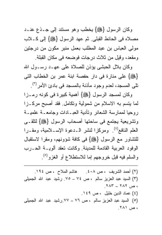 ‫ﻭﻜﺎﻥ ﺍﻟﺭﺴﻭل }‪ {‬ﻴﺨﻁﺏ ﻭﻫﻭ ﻤﺴﺘﻨﺩ ﺇﻟﻰ ﺠـﺫﻉ ﻋﻨـﺩ‬
‫ﻤﺼﻼﻩ ﻓﻰ ﺍﻟﺤﺎﺌﻁ ﺍﻟﻘﺒﻠﻰ. ﺜﻡ ﻋﻬﺩ ﺍﻟﺭﺴﻭل }‪ {‬ﺇﻟﻰ ﻜـﻼﺏ‬
‫ﻤﻭﻟﻰ ﺍﻟﻌﺒﺎﺱ ﺒﻥ ﻋﺒﺩ ﺍﻟﻤﻁﻠﺏ ﺒﻌﻤل ﻤﻨﺒﺭ ﻤﻜﻭﻥ ﻤﻥ ﺩﺭﺠﺘﻴﻥ‬
     ‫ﻭﻤﻘﻌﺩ، ﻭﻗﻴل ﻤﻥ ﺜﻼﺙ ﺩﺭﺠﺎﺕ ﻓﻭﻀﻌﻪ ﻓﻰ ﻤﻜﺎﻥ ﺍﻟﻘﺒﻠﺔ.‬
‫ﻭﻜﺎﻥ ﺒﻼل ﺍﻟﺤﺒﺸﻰ ﻴﺅﺫﻥ ﻟﻠﺼﻼﺓ ﻋﻠﻰ ﻋﻬـﺩ ﺭﺴـﻭل ﺍﷲ‬
‫}‪ {‬ﻋﻠﻰ ﻤﻨﺎﺭﺓ ﻓﻰ ﺩﺍﺭ ﺤﻔﺼﺔ ﺍﺒﻨﺔ ﻋﻤﺭ ﺒﻥ ﺍﻟﺨﻁﺎﺏ ﺍﻟﺘﻰ‬
   ‫ﺘﻠﻰ ﺍﻟﻤﺴﺠﺩ، ﻟﻌﺩﻡ ﻭﺠﻭﺩ ﻤﺄﺫﻨﺔ ﺒﺎﻟﻤﺴﺠﺩ ﻓﻰ ﺒﺎﺩﺉ ﺍﻷﻤﺭ)٣(.‬
‫ﻭﻜﺎﻥ ﻟﻤﺴﺠﺩ ﺍﻟﺭﺴﻭل }‪ {‬ﺃﻫﻤﻴﺔ ﻜﺒﻴﺭﺓ ﻓﻰ ﻜﻭﻨﻪ ﺭﻤـﺯﺍ‬
‫ﹰ‬
‫ﻟﻤﺎ ﻴﺘﺴﻡ ﺒﻪ ﺍﻻﺴﻼﻡ ﻤﻥ ﺸﻤﻭﻟﻴﺔ ﻭﺘﻜﺎﻤل. ﻓﻘﺩ ﺃﺼﺒﺢ ﻤﺭﻜـﺯﺍ‬
‫ﹰ‬
‫ﺭﻭﺤﻴﺎ ﻟﻤﻤﺎﺭﺴﺔ ﺍﻟﺸﻌﺎﺌﺭ ﻭﺘﺄﺩﻴﺔ ﺍﻟﻌﺒـﺎﺩﺍﺕ ﻭﺠﺎﻤﻌـﺔ ﻋﻠﻤﻴـﺔ‬
                                                ‫ﹰ‬
‫ﻭﺘﺸﺭﻴﻌﻴﺔ ﻴﺠﺘﻤﻊ ﻓﻰ ﺴﺎﺤﺘﻬﺎ ﺃﺼﺤﺎﺏ ﺍﻟﺭﺴﻭل }‪ {‬ﻟﺘﻠﻘـﻰ‬
‫ﺍﻟﻌﻠﻡ ﺍﻟﻨﺎﻓﻊ)٤(. ﻭﻤﺭﻜﺯﺍ ﻟﻨﺸﺭ ﺍﻟـﺩﻋﻭﺓ ﺍﻹﺴـﻼﻤﻴﺔ، ﻭﻤﻘـﺭﺍ‬
‫ﹰ‬                             ‫ﹰ‬
‫ﻟﻠﺘﺸﺎﻭﺭ ﻤﻊ ﺍﻟﺭﺴﻭل }‪ {‬ﻓﻰ ﻜﺎﻓﺔ ﺸﺅﻭﻨﻬﻡ، ﻭﻤﻘﺭﺍ ﻻﺴﺘﻘﺒﺎل‬
        ‫ﹰ‬
‫ﺍﻟﻭﻓﻭﺩ ﺍﻟﻌﺭﺒﻴﺔ ﺍﻟﻘﺎﺩﻤﺔ ﻟﻠﻤﺩﻴﻨﺔ. ﻭﻜﺎﻨﺕ ﺘﻌﻘﺩ ﺃﻟﻭﻴـﺔ ﺍﻟﺤـﺭﺏ‬
        ‫ﻭﺍﻟﺴﻠﻡ ﻓﻴﻪ ﻗﺒل ﺨﺭﻭﺠﻬﻡ ﺇﻤﺎ ﻟﻼﺴﺘﻁﻼﻉ ﺃﻭ ﺍﻟﻐﺯﻭ)٥(.‬

     ‫ﻫﺎﺸﻡ ﺍﻟﻤﻼﺡ ، ﺹ ٤٩١.‬       ‫)٢( ﺃﺤﻤﺩ ﺍﻟﺸﺭﻴﻑ ، ﺹ ٨٠٤.‬
‫)٣( ﺍﻟﺴﻴﺩ ﻋﺒﺩ ﺍﻟﻌﺯﻴﺯ ﺴﺎﻟﻡ ، ﺹ ٤٧ – ٥٧. ﺭﺸﻴﺩ ﻋﺒﺩ ﺍﷲ ﺍﻟﺠﻤﻴﻠﻰ‬
                                       ‫، ﺹ ٢٨٢ – ٣٨٢.‬
                             ‫)٤( ﻋﻤﺎﺩ ﺍﻟﺩﻴﻥ ﺨﻠﻴل ، ﺹ ٩٤١.‬
‫)٥( ﺍﻟﺴﻴﺩ ﻋﺒﺩ ﺍﻟﻌﺯﻴﺯ ﺴﺎﻟﻡ ، ﺹ ٦٧ – ٧٧. ﺭﺸﻴﺩ ﻋﺒﺩ ﺍﷲ ﺍﻟﺠﻤﻴﻠﻰ‬
                                               ‫، ﺹ ١٨٢.‬
 