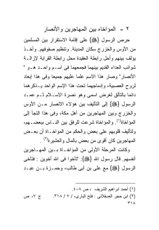 ‫٢ - ﺍﻟﻤﺅﺍﺨﺎﻩ ﺒﻴﻥ ﺍﻟﻤﻬﺎﺠﺭﻴﻥ ﻭﺍﻷﻨﺼﺎﺭ‬
‫ﺤﺭﺹ ﺍﻟﺭﺴﻭل }‪ {‬ﻋﻠﻰ ﺇﻗﺎﻤﺔ ﺍﻻﺴﺘﻘﺭﺍﺭ ﺒﻴﻥ ﺍﻟﻤﺴﻠﻤﻴﻥ‬
‫ﻤﻥ ﺍﻷﻭﺱ ﻭﺍﻟﺨﺯﺭﺝ ﺴﻜﺎﻥ ﺍﻟﻤﺩﻴﻨﺔ. ﻭﺘﻨﻅﻴﻡ ﺼﻔﻭﻓﻬﻡ. ﻭﺃﺨـﺫ‬
‫ﻴﺅﻟﻑ ﺒﻴﻨﻬﻡ ﻭﺃﺤل ﺭﺍﺒﻁﺔ ﺍﻟﻌﻘﻴﺩﺓ ﻤﺤل ﺭﺍﺒﻁﺔ ﺍﻟﻘﺭﺍﺒﺔ ﻹﺯﺍﻟـﺔ‬
‫ﺸﻭﺍﺌﺏ ﺍﻟﻌﺩﺍﺀ ﺍﻟﻘﺩﻴﻡ ﺒﻴﻨﻬﻤﺎ ﻓﺠﻤﻌﻬﻤﺎ ﻓﻰ ﺍﺴـﻡ ﻭﺍﺤـﺩ ﻫـﻭ "‬
‫ﺍﻷﻨﺼﺎﺭ" ﻭﺼﺎﺭ ﻫﺫﺍ ﺍﻻﺴﻡ ﻋﻠﻤﺎ ﻋﻠﻴﻬﻡ ﺠﻤﻴﻌﺎ ﻭﻓﻰ ﻫﺫﺍ ﺇﺒﻌﺎﺩ‬
              ‫ﹰ‬           ‫ﹰ‬
‫ﻟﺭﻭﺡ ﺍﻟﻌﺼﺒﻴﺔ، ﻭﺇﺩﻤﺎﺠﻬﻤﺎ ﺘﺤﺕ ﻫﺫﺍ ﺍﻹﺴﻡ ﺍﻟﻭﺍﺤﺩ ﻴـﺫﻜﺭﻫﻤﺎ‬
‫ﺩﺍﺌﻤﺎ ﺒﺎﻟﺘﺄﻟﻕ ﻟﻐﺭﺽ ﺍﺴﻤﻰ ﻭﻫﻭ ﻨﺼﺭﺓ ﺍﻻﺴـﻼﻡ ﺜـﻡ ﻋﻤـﺩ‬
‫ﺍﻟﺭﺴﻭل }‪ {‬ﺇﻟﻰ ﺍﻟﺘﺄﻟﻴﻑ ﺒﻴﻥ ﻫﺅﻻﺀ ﺍﻻﻨﺼﺎﺭ ﻤـﻥ ﺍﻷﻭﺱ‬
‫ﻭﺍﻟﺨﺯﺭﺝ ﻭﺒﻴﻥ ﺍﻟﻤﻬﺎﺠﺭﻴﻥ ﻤﻥ ﺃﻫل ﻤﻜﺔ، ﻭﻓﻰ ﻫﺫﺍ ﺍﻟﺘﺠﺄ ﺇﻟﻰ‬
‫ﺍﻟﻤﺅﺍﺨﺎﺓ)١(. ﻭﺍﻟﻤﺅﺍﺨﺎﺓ ﺸﺭﻋﺕ ﻟﻠﺭﻓﻕ ﺒﻴﻥ ﺍﻟﻨـﺎﺱ ﺒﺒﻌﻀـﻬﻡ،‬
‫ﻭﻟﺘﺄﻟﻴﻑ ﻗﻠﻭﺒﻬﻡ ﻋﻠﻰ ﺒﻌﺽ ﻭﺍﻟﺤﻜﻡ ﻤﻥ ﺍﻟﻤﺅﺍﺨـﺎﺓ ﺃﻥ ﺒﻌـﺽ‬
           ‫) ٢(‬
       ‫.‬          ‫ﺍﻟﻤﻬﺎﺠﺭﻴﻥ ﻜﺎﻥ ﺃﻗﻭﻯ ﻤﻥ ﺒﻌﺽ ﺒﺎﻟﻤﺎل ﻭﺍﻟﻌﺸﻴﺭﺓ‬
‫ﻭﻜﺎﻨﺕ ﺍﻟﻤﺭﺤﻠﺔ ﺍﻷﻭﻟﻰ ﻤﻥ ﺍﻟﻤﺅﺍﺨـﺎﺓ ﺒـﻴﻥ ﺍﻟﻤﻬـﺎﺠﺭﻴﻥ‬
‫ﺃﻨﻔﺴﻬﻡ. ﻗﺎل ﺭﺴﻭل ﺍﷲ }‪" :{‬ﺘﺄﺨﻭﺍ ﻓﻰ ﺍﷲ ﺃﺨﻭﻴﻥ : ﻓﺘﺄﺨﻰ‬
‫ﺍﻟﺭﺴﻭل }‪ {‬ﻤﻊ ﻋﻠﻰ ﺒﻥ ﺃﺒﻰ ﻁﺎﻟﺏ، ﻭﺤﻤـﺯﺓ ﺒـﻥ ﻋﺒـﺩ‬


                             ‫)١( ﺃﺤﻤﺩ ﺍﺒﺭﺍﻫﻴﻡ ﺍﻟﺸﺭﻴﻑ ، ﺹ ٨٠٤.‬
‫ﺝ ٧، ﺹ‬              ‫)٢( ﺍﺒﻥ ﺤﺠﺭ ﺍﻟﻌﺴﻘﻼﻨﻰ : ﻓﺘﺢ ﺍﻟﺒﺎﺭﻯ، / ٧ / ٨١٣.‬
                                                             ‫٨١٣‬
 