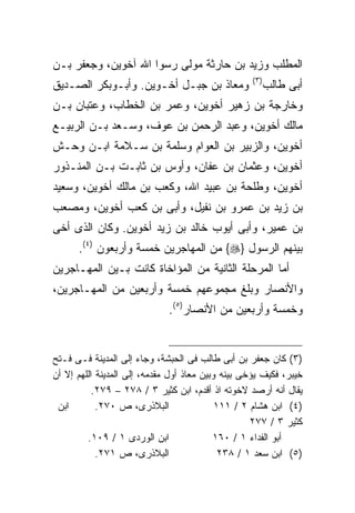 ‫ﺍﻟﻤﻁﻠﺏ ﻭﺯﻴﺩ ﺒﻥ ﺤﺎﺭﺜﺔ ﻤﻭﻟﻰ ﺭﺴﻭﺍ ﺍﷲ ﺁﺨﻭﻴﻥ، ﻭﺠﻌﻔﺭ ﺒـﻥ‬
                                                    ‫) ٣(‬
‫ﻭﻤﻌﺎﺫ ﺒﻥ ﺠﺒـل ﺃﺨـﻭﻴﻥ. ﻭﺃﺒـﻭﺒﻜﺭ ﺍﻟﺼـﺩﻴﻕ‬                     ‫ﺃﺒﻰ ﻁﺎﻟﺏ‬
‫ﻭﺨﺎﺭﺠﺔ ﺒﻥ ﺯﻫﻴﺭ ﺃﺨﻭﻴﻥ، ﻭﻋﻤﺭ ﺒﻥ ﺍﻟﺨﻁﺎﺏ، ﻭﻋﺘﺒﺎﻥ ﺒـﻥ‬
‫ﻤﺎﻟﻙ ﺃﺨﻭﻴﻥ، ﻭﻋﺒﺩ ﺍﻟﺭﺤﻤﻥ ﺒﻥ ﻋﻭﻑ، ﻭﺴـﻌﺩ ﺒـﻥ ﺍﻟﺭﺒﻴـﻊ‬
‫ﺃﺨﻭﻴﻥ، ﻭﺍﻟﺯﺒﻴﺭ ﺒﻥ ﺍﻟﻌﻭﺍﻡ ﻭﺴﻠﻤﺔ ﺒﻥ ﺴـﻼﻤﺔ ﺍﺒـﻥ ﻭﺤـﺵ‬
‫ﺃﺨﻭﻴﻥ، ﻭﻋﺜﻤﺎﻥ ﺒﻥ ﻋﻔﺎﻥ، ﻭﺃﻭﺱ ﺒﻥ ﺜﺎﺒـﺕ ﺒـﻥ ﺍﻟﻤﻨـﺫﻭﺭ‬
‫ﺃﺨﻭﻴﻥ، ﻭﻁﻠﺤﺔ ﺒﻥ ﻋﺒﻴﺩ ﺍﷲ، ﻭﻜﻌﺏ ﺒﻥ ﻤﺎﻟﻙ ﺃﺨﻭﻴﻥ، ﻭﺴﻌﻴﺩ‬
‫ﺒﻥ ﺯﻴﺩ ﺒﻥ ﻋﻤﺭﻭ ﺒﻥ ﻨﻔﻴل، ﻭﺃﺒﻰ ﺒﻥ ﻜﻌﺏ ﺃﺨﻭﻴﻥ، ﻭﻤﺼﻌﺏ‬
‫ﺒﻥ ﻋﻤﻴﺭ، ﻭﺃﺒﻰ ﺃﻴﻭﺏ ﺨﺎﻟﺩ ﺒﻥ ﺯﻴﺩ ﺃﺨﻭﻴﻥ. ﻭﻜﺎﻥ ﺍﻟﺫﻯ ﺃﺨﻰ‬
      ‫ﺒﻴﻨﻬﻡ ﺍﻟﺭﺴﻭل }‪ {‬ﻤﻥ ﺍﻟﻤﻬﺎﺠﺭﻴﻥ ﺨﻤﺴﺔ ﻭﺃﺭﺒﻌﻭﻥ )٤(.‬
‫ﺃﻤﺎ ﺍﻟﻤﺭﺤﻠﺔ ﺍﻟﺜﺎﻨﻴﺔ ﻤﻥ ﺍﻟﻤﺅﺍﺨﺎﺓ ﻜﺎﻨﺕ ﺒـﻴﻥ ﺍﻟﻤﻬـﺎﺠﺭﻴﻥ‬
‫ﻭﺍﻷﻨﺼﺎﺭ ﻭﺒﻠﻎ ﻤﺠﻤﻭﻋﻬﻡ ﺨﻤﺴﺔ ﻭﺃﺭﺒﻌﻴﻥ ﻤﻥ ﺍﻟﻤﻬـﺎﺠﺭﻴﻥ،‬
                              ‫ﻭﺨﻤﺴﺔ ﻭﺃﺭﺒﻌﻴﻥ ﻤﻥ ﺍﻷﻨﺼﺎﺭ)٥(.‬


‫)٣( ﻜﺎﻥ ﺠﻌﻔﺭ ﺒﻥ ﺃﺒﻰ ﻁﺎﻟﺏ ﻓﻰ ﺍﻟﺤﺒﺸﺔ، ﻭﺠﺎﺀ ﺇﻟﻰ ﺍﻟﻤﺩﻴﻨﺔ ﻓـﻰ ﻓـﺘﺢ‬
‫ﺨﻴﺒﺭ، ﻓﻜﻴﻑ ﻴﺅﺨﻰ ﺒﻴﻨﻪ ﻭﺒﻴﻥ ﻤﻌﺎﺫ ﺃﻭل ﻤﻘﺩﻤﻪ، ﺇﻟﻰ ﺍﻟﻤﺩﻴﻨﺔ ﺍﻟﻠﻬﻡ ﺇﻻ ﺃﻥ‬
           ‫ﻴﻘﺎل ﺃﻨﻪ ﺃﺭﺼﺩ ﻻﺨﻭﺘﻪ ﺍﺫ ﺃﻗﺩﻡ، ﺍﺒﻥ ﻜﺜﻴﺭ ٣ / ٨٧٢ – ٩٧٢.‬
 ‫ﺍﺒﻥ‬        ‫ﺍﻟﺒﻼﺫﺭﻯ، ﺹ ٠٧٢.‬                 ‫)٤( ﺍﺒﻥ ﻫﺸﺎﻡ ٢ / ١١١‬
                                                    ‫ﻜﺜﻴﺭ ٣ / ٧٧٢‬
         ‫ﺍﺒﻥ ﺍﻟﻭﺭﺩﻯ ١ / ٩٠١.‬               ‫ﺃﺒﻭ ﺍﻟﻔﺩﺍﺀ ١ / ٠٦١‬
            ‫ﺍﻟﺒﻼﺫﺭﻯ، ﺹ ١٧٢.‬                  ‫)٥( ﺍﺒﻥ ﺴﻌﺩ ١ / ٨٣٢‬
 