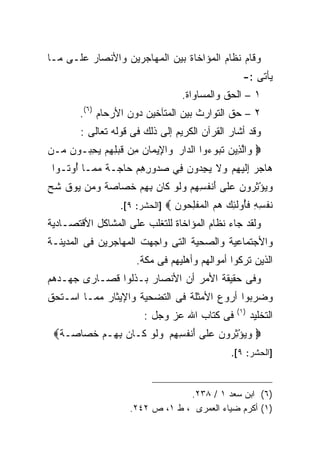 ‫ﻭﻗﺎﻡ ﻨﻅﺎﻡ ﺍﻟﻤﺅﺍﺨﺎﺓ ﺒﻴﻥ ﺍﻟﻤﻬﺎﺠﺭﻴﻥ ﻭﺍﻷﻨﺼﺎﺭ ﻋﻠـﻰ ﻤـﺎ‬
                                                     ‫ﻴﺄﺘﻰ :-‬
                                   ‫١ – ﺍﻟﺤﻕ ﻭﺍﻟﻤﺴﺎﻭﺍﺓ.‬
        ‫٢ – ﺤﻕ ﺍﻟﺘﻭﺍﺭﺙ ﺒﻴﻥ ﺍﻟﻤﺘﺂﺨﻴﻥ ﺩﻭﻥ ﺍﻷﺭﺤﺎﻡ )٦(.‬
        ‫ﻭﻗﺩ ﺃﺸﺎﺭ ﺍﻟﻘﺭﺁﻥ ﺍﻟﻜﺭﻴﻡ ﺇﻟﻰ ﺫﻟﻙ ﻓﻰ ﻗﻭﻟﻪ ﺘﻌﺎﻟﻰ :‬
‫‪ ‬ﻭﺍﻟ ِﻴﻥ ﺘﺒﻭ ‪‬ﻭﺍ ﺍﻟ ‪‬ﺍﺭ ﻭﺍ ِﻴ ‪‬ﺎﻥ ِﻥ ﻗﺒ ِ ِﻡ ﻴﺤ ‪‬ـﻭﻥ ‪‬ـﻥ‬
‫‪ ‬ﱠﺫ ‪ ‬ﹶ ‪ ‬ﺀ ﺩ ‪  ‬ﻹ ﻤ ‪ ‬ﻤ ﹶ ‪‬ﻠﻬ ‪ِ  ‬ﺒ ‪ ‬ﻤ ‪‬‬
 ‫‪‬ﺎﺠﺭ ﺇﻟﻴﻬﻡ ﻭﻻ ﻴﺠ ‪‬ﻭﻥ ِﻲ ﺼ ‪‬ﻭﺭﻫﻡ ‪‬ﺎ ‪‬ـﺔ ﻤ ‪‬ـﺎ ُﻭ ﹸـﻭﺍ‬
    ‫ﻫ ‪ ِ  ‬ﹶ ‪   ِ ‬ﹶ ‪ِ ‬ﺩ ‪ ‬ﻓ ‪‬ﺩ ِ ِ ‪ ‬ﺤ ﺠ ﹰ ‪ ‬ﻤ ﺃ ﺘ‬
‫ﻭﻴﺅﺜ ‪‬ﻭﻥ ﻋ ﹶﻰ َﻨﻔﺴﻬﻡ ﻭﻟﻭ ﹶﺎﻥ ﺒﻬﻡ ﺨ ‪‬ﺎﺼﺔ ﻭ ‪‬ﻥ ‪‬ﻭﻕ ﺸ ‪‬‬
‫‪ِ ْ  ‬ﺭ ‪ ‬ﻠ ﺃ ﹸ ِ ِ ‪  ‬ﹶ ‪ ‬ﻜ ‪  ِ ِ ‬ﹶﺼ ‪ ‬ﹲ ‪‬ﻤ ﻴ ﹶ ﹸﺢ‬
                   ‫ﻨﻔ ِ ِ ﻓﺄﻭﻟ ِ ‪ ‬ﻫﻡ ﺍﻟﻤﻔﻠ ‪‬ﻭﻥ ‪] ‬ﺍﻟﺤﺸﺭ: ٩[.‬
                                 ‫ﹶ ﹾﺴﻪ ﹶُ ‪ ‬ﹶﺌﻙ ‪   ‬ﹾ ِﺤ ‪‬‬
‫ﻭﻟﻘﺩ ﺠﺎﺀ ﻨﻅﺎﻡ ﺍﻟﻤﺅﺍﺨﺎﺓ ﻟﻠﺘﻐﻠﺏ ﻋﻠﻰ ﺍﻟﻤﺸﺎﻜل ﺍﻷﻗﺘﺼـﺎﺩﻴﺔ‬
‫ﻭﺍﻷﺠﺘﻤﺎﻋﻴﺔ ﻭﺍﻟﺼﺤﻴﺔ ﺍﻟﺘﻰ ﻭﺍﺠﻬﺕ ﺍﻟﻤﻬﺎﺠﺭﻴﻥ ﻓﻰ ﺍﻟﻤﺩﻴﻨـﺔ‬
                       ‫ﺍﻟﺫﻴﻥ ﺘﺭﻜﻭﺍ ﺃﻤﻭﺍﻟﻬﻡ ﻭﺃﻫﻠﻴﻬﻡ ﻓﻰ ﻤﻜﺔ.‬
‫ﻭﻓﻰ ﺤﻘﻴﻘﺔ ﺍﻷﻤﺭ ﺃﻥ ﺍﻷﻨﺼﺎﺭ ﺒـﺫﻟﻭﺍ ﻗﺼـﺎﺭﻯ ﺠﻬـﺩﻫﻡ‬
‫ﻭﻀﺭﺒﻭﺍ ﺃﺭﻭﻉ ﺍﻷﻤﺜﻠﺔ ﻓﻰ ﺍﻟﺘﻀﺤﻴﺔ ﻭﺍﻹﻴﺜﺎﺭ ﻤﻤـﺎ ﺍﺴـﺘﺤﻕ‬
                                                   ‫) ١(‬
                         ‫ﻓﻰ ﻜﺘﺎﺏ ﺍﷲ ﻋﺯ ﻭﺠل :‬              ‫ﺍﻟﺘﺨﻠﻴﺩ‬
 ‫‪ ‬ﻭﻴﺅﺜ ‪‬ﻭﻥ ﻋ ﹶﻰ َﻨﻔﺴﻬﻡ ﻭﻟﻭ ﹶـﺎ ‪ ‬ﺒ ِـﻡ ﺨ ‪‬ﺎ ‪‬ـﺔ‪‬‬
  ‫‪ِ ْ  ‬ﺭ ‪ ‬ﻠ ﺃ ﹸ ِ ِ ‪  ‬ﹶ ‪ ‬ﻜ ﻥ ِﻬ ‪ ‬ﹶﺼ ﺼ ﹲ‬
                                                 ‫]ﺍﻟﺤﺸﺭ: ٩[.‬



                                  ‫)٦( ﺍﺒﻥ ﺴﻌﺩ ١ / ٨٣٢.‬
                     ‫)١( ﺃﻜﺭﻡ ﻀﻴﺎﺀ ﺍﻟﻌﻤﺭﻯ ، ﻁ ١، ﺹ ٢٤٢.‬
 