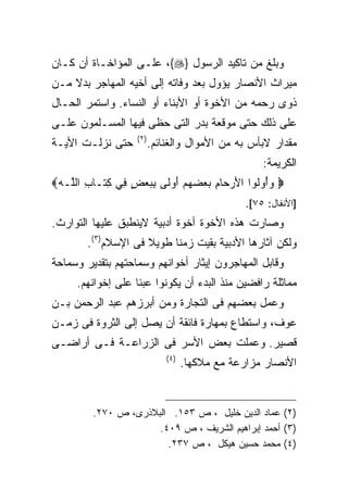 ‫ﻭﺒﻠﻎ ﻤﻥ ﺘﺎﻜﻴﺩ ﺍﻟﺭﺴﻭل }‪ ،{‬ﻋﻠـﻰ ﺍﻟﻤﺅﺍﺨـﺎﺓ ﺃﻥ ﻜـﺎﻥ‬
‫ﻤﻴﺭﺍﺙ ﺍﻷﻨﺼﺎﺭ ﻴﺅﻭل ﺒﻌﺩ ﻭﻓﺎﺘﻪ ﺇﻟﻰ ﺃﺨﻴﻪ ﺍﻟﻤﻬﺎﺠﺭ ﺒﺩﻻ ﻤـﻥ‬
    ‫ﹰ‬
‫ﺫﻭﻯ ﺭﺤﻤﻪ ﻤﻥ ﺍﻷﺨﻭﺓ ﺃﻭ ﺍﻷﺒﻨﺎﺀ ﺃﻭ ﺍﻟﻨﺴﺎﺀ. ﻭﺍﺴﺘﻤﺭ ﺍﻟﺤـﺎل‬
‫ﻋﻠﻰ ﺫﻟﻙ ﺤﺘﻰ ﻤﻭﻗﻌﺔ ﺒﺩﺭ ﺍﻟﺘﻰ ﺤﻅﻰ ﻓﻴﻬﺎ ﺍﻟﻤﺴـﻠﻤﻭﻥ ﻋﻠـﻰ‬
                   ‫) ٢(‬
‫ﺤﺘﻰ ﻨﺯﻟـﺕ ﺍﻷﻴـﺔ‬           ‫ﻤﻘﺩﺍﺭ ﻻﺒﺄﺱ ﺒﻪ ﻤﻥ ﺍﻷﻤﻭﺍل ﻭﺍﻟﻐﻨﺎﺌﻡ.‬
                                                     ‫ﺍﻟﻜﺭﻴﻤﺔ:‬
‫‪ ‬ﻭﺃﻭﹸﻭﺍ ﺍﻷﺭ ‪‬ﺎﻡ ﺒﻌﻀﻬﻡ ﺃﻭ ﹶﻰ ﺒﺒﻌﺽ ِﻲ ﻜ ﹶـﺎﺏ ﺍﻟﱠـﻪ‪‬‬
   ‫َ ‪‬ﺤ ِ ‪ َ     ‬ﻟ ِ ‪ ٍ  ‬ﻓ ِﺘ ِ ﻠ‬   ‫‪ ُ ‬ﻟ‬
                                                 ‫]ﺍﻷﻨﻔﺎل: ٥٧[.‬
‫ﻭﺼﺎﺭﺕ ﻫﺫﻩ ﺍﻷﺨﻭﺓ ﺃﺨﻭﺓ ﺃﺩﺒﻴﺔ ﻻﻴﻨﻁﺒﻕ ﻋﻠﻴﻬﺎ ﺍﻟﺘﻭﺍﺭﺙ.‬
        ‫ﻭﻟﻜﻥ ﺁﺜﺎﺭﻫﺎ ﺍﻷﺩﺒﻴﺔ ﺒﻘﻴﺕ ﺯﻤﻨﺎ ﻁﻭﻴﻼ ﻓﻰ ﺍﻹﺴﻼﻡ)٣(.‬
                     ‫ﹰ‬    ‫ﹰ‬
‫ﻭﻗﺎﺒل ﺍﻟﻤﻬﺎﺠﺭﻭﻥ ﺇﻴﺜﺎﺭ ﺃﺨﻭﺍﻨﻬﻡ ﻭﺴﻤﺎﺤﺘﻬﻡ ﺒﺘﻘﺩﻴﺭ ﻭﺴﻤﺎﺤﺔ‬
     ‫ﻤﻤﺎﺜﻠﺔ ﺭﺍﻓﻀﻴﻥ ﻤﻨﺫ ﺍﻟﺒﺩﺀ ﺃﻥ ﻴﻜﻭﻨﻭﺍ ﻋﺒﺌﺎ ﻋﻠﻰ ﺇﺨﻭﺍﻨﻬﻡ.‬
‫ﻭﻋﻤل ﺒﻌﻀﻬﻡ ﻓﻰ ﺍﻟﺘﺠﺎﺭﺓ ﻭﻤﻥ ﺃﺒﺭﺯﻫﻡ ﻋﺒﺩ ﺍﻟﺭﺤﻤﻥ ﺒـﻥ‬
‫ﻋﻭﻑ، ﻭﺍﺴﺘﻁﺎﻉ ﺒﻤﻬﺎﺭﺓ ﻓﺎﺌﻘﺔ ﺃﻥ ﻴﺼل ﺇﻟﻰ ﺍﻟﺜﺭﻭﺓ ﻓﻰ ﺯﻤـﻥ‬
‫ﻗﺼﻴﺭ. ﻭﻋﻤﻠﺕ ﺒﻌﺽ ﺍﻷﺴﺭ ﻓﻰ ﺍﻟﺯﺭﺍﻋـﺔ ﻓـﻰ ﺃﺭﺍﻀـﻰ‬
                              ‫) ٤(‬
                                     ‫ﺍﻷﻨﺼﺎﺭ ﻤﺯﺍﺭﻋﺔ ﻤﻊ ﻤﻼﻜﻬﺎ.‬


         ‫)٢( ﻋﻤﺎﺩ ﺍﻟﺩﻴﻥ ﺨﻠﻴل ، ﺹ ٣٥١. ﺍﻟﺒﻼﺫﺭﻯ، ﺹ ٠٧٢.‬
                      ‫)٣( ﺃﺤﻤﺩ ﺇﺒﺭﺍﻫﻴﻡ ﺍﻟﺸﺭﻴﻑ ، ﺹ ٩٠٤.‬
                        ‫)٤( ﻤﺤﻤﺩ ﺤﺴﻴﻥ ﻫﻴﻜل ، ﺹ ٧٣٢.‬
 