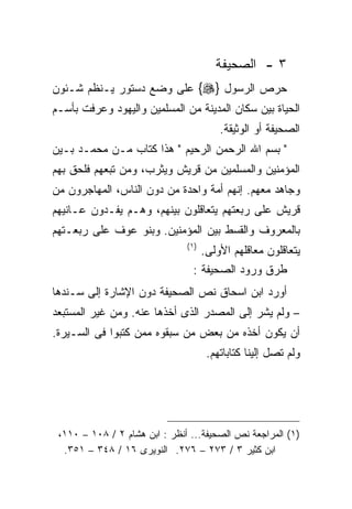‫٣ - ﺍﻟﺼﺤﻴﻔﺔ‬
‫ﺤﺭﺹ ﺍﻟﺭﺴﻭل }‪ {‬ﻋﻠﻰ ﻭﻀﻊ ﺩﺴﺘﻭﺭ ﻴـﻨﻅﻡ ﺸـﺌﻭﻥ‬
‫ﺍﻟﺤﻴﺎﺓ ﺒﻴﻥ ﺴﻜﺎﻥ ﺍﻟﻤﺩﻴﻨﺔ ﻤﻥ ﺍﻟﻤﺴﻠﻤﻴﻥ ﻭﺍﻟﻴﻬﻭﺩ ﻭﻋﺭﻓﺕ ﺒﺄﺴـﻡ‬
                                         ‫ﺍﻟﺼﺤﻴﻔﺔ ﺃﻭ ﺍﻟﻭﺜﻴﻘﺔ.‬
‫" ﺒﺴﻡ ﺍﷲ ﺍﻟﺭﺤﻤﻥ ﺍﻟﺭﺤﻴﻡ " ﻫﺫﺍ ﻜﺘﺎﺏ ﻤـﻥ ﻤﺤﻤـﺩ ﺒـﻴﻥ‬
‫ﺍﻟﻤﺅﻤﻨﻴﻥ ﻭﺍﻟﻤﺴﻠﻤﻴﻥ ﻤﻥ ﻗﺭﻴﺵ ﻭﻴﺜﺭﺏ، ﻭﻤﻥ ﺘﺒﻌﻬﻡ ﻓﻠﺤﻕ ﺒﻬﻡ‬
‫ﻭﺠﺎﻫﺩ ﻤﻌﻬﻡ. ﺇﻨﻬﻡ ﺃﻤﺔ ﻭﺍﺤﺩﺓ ﻤﻥ ﺩﻭﻥ ﺍﻟﻨﺎﺱ، ﺍﻟﻤﻬﺎﺠﺭﻭﻥ ﻤﻥ‬
‫ﻗﺭﻴﺵ ﻋﻠﻰ ﺭﺒﻌﺘﻬﻡ ﻴﺘﻌﺎﻗﻠﻭﻥ ﺒﻴﻨﻬﻡ، ﻭﻫـﻡ ﻴﻔـﺩﻭﻥ ﻋـﺎﻨﻴﻬﻡ‬
‫ﺒﺎﻟﻤﻌﺭﻭﻑ ﻭﺍﻟﻘﺴﻁ ﺒﻴﻥ ﺍﻟﻤﺅﻤﻨﻴﻥ. ﻭﺒﻨﻭ ﻋﻭﻑ ﻋﻠﻰ ﺭﺒﻌـﺘﻬﻡ‬
                               ‫) ١(‬
                                   ‫ﻴﺘﻌﺎﻗﻠﻭﻥ ﻤﻌﺎﻗﻠﻬﻡ ﺍﻷﻭﻟﻰ.‬
                                 ‫ﻁﺭﻕ ﻭﺭﻭﺩ ﺍﻟﺼﺤﻴﻔﺔ :‬
‫ﺃﻭﺭﺩ ﺍﺒﻥ ﺍﺴﺤﺎﻕ ﻨﺹ ﺍﻟﺼﺤﻴﻔﺔ ﺩﻭﻥ ﺍﻹﺸﺎﺭﺓ ﺇﻟﻰ ﺴـﻨﺩﻫﺎ‬
‫– ﻭﻟﻡ ﻴﺸﺭ ﺇﻟﻰ ﺍﻟﻤﺼﺩﺭ ﺍﻟﺫﻯ ﺃﺨﺫﻫﺎ ﻋﻨﻪ. ﻭﻤﻥ ﻏﻴﺭ ﺍﻟﻤﺴﺘﺒﻌﺩ‬
‫ﺃﻥ ﻴﻜﻭﻥ ﺃﺨﺫﻩ ﻤﻥ ﺒﻌﺽ ﻤﻥ ﺴﺒﻘﻭﻩ ﻤﻤﻥ ﻜﺘﺒﻭﺍ ﻓﻰ ﺍﻟﺴـﻴﺭﺓ.‬
                                      ‫ﻭﻟﻡ ﺘﺼل ﺇﻟﻴﻨﺎ ﻜﺘﺎﺒﺎﺘﻬﻡ.‬




 ‫)١( ﺍﻟﻤﺭﺍﺠﻌﺔ ﻨﺹ ﺍﻟﺼﺤﻴﻔﺔ... ﺃﻨﻅﺭ : ﺍﺒﻥ ﻫﺸﺎﻡ ٢ / ٨٠١ – ٠١١،‬
  ‫ﺍﺒﻥ ﻜﺜﻴﺭ ٣ / ٣٧٢ – ٦٧٢. ﺍﻟﻨﻭﻴﺭﻯ ٦١ / ٨٤٣ – ١٥٣.‬
 