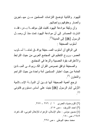 ‫ﻟﻠﻴﻬﻭﺩ. ﻭﺍﻟﺜﺎﻨﻴﺔ ﺘﻭﻀﺢ ﺍﻟﺘﺯﺍﻤﺎﺕ ﺍﻟﻤﺴﻠﻤﻴﻥ ﻤـﻥ ﻤﻬـﺎﺠﺭﻴﻥ‬
                               ‫ﻭﺃﻨﺼﺎﺭ ﻭﺤﻘﻭﻗﻬﻡ ﻭﻭﺍﺠﺒﺎﺘﻬﻡ.‬
‫ﻭﺃﻥ ﻭﺜﻴﻘﺔ ﻤﻭﺍﺩﻋﺔ ﺍﻟﻴﻬﻭﺩ ﻜﺘﺒﺕ ﻗﺒل ﻤﻭﻗﻌـﺔ ﺒـﺩﺭ، ﻓﻘـﺩ‬
‫ﺍﺸﺎﺭﺕ ﺍﻟﻤﺼﺎﺩﺭ ﺇﻟﻰ ﺃﻥ ﻤﻭﺍﺩﻋﺔ ﺍﻟﻴﻬﻭﺩ ﺘﻤﺕ ﻤﻨﺫ ﺃﻥ ﻭﺼـل‬
                               ‫ﺍﻟﺭﺴﻭل }‪ {‬ﺇﻟﻰ ﺍﻟﻤﺩﻴﻨﺔ)٢(.‬
                                       ‫ﺃﺴﻠﻭﺏ ﺍﻟﺼﺤﻴﻔﺔ :‬
‫ﻓﻰ ﺍﻟﻭﺍﻗﻊ ﺃﻥ ﺃﺴﻠﻭﺏ ﺍﻟﺼـﺤﻴﻔﺔ ﻴﻭﺍﻓـﻕ ﺘﻤﺎﻤـﺎ ﺃﺴـﻠﻭﺏ‬
       ‫ﹰ‬
‫ﺍﻟﻌﺼﺭ، ﻭﺭﻭﺡ ﺍﻟﺘﻨﻅﻴﻡ ﻓﻰ ﺍﻟﻤﺠﺘﻤﻊ ﺍﻟﻌﺭﺒﻰ ﻤﻥ ﺤﻴﺙ ﺍﻟﺘﺭﺍﺒﻁ‬
              ‫ﻭﺍﻷﻋﺘﺭﺍﻑ ﺒﻘﻭﺓ ﺍﻟﻌﺼﺒﻴﺔ ﻭﺃﺜﺭﻫﺎ ﻓﻰ ﺍﻟﻤﺠﺘﻤﻊ.‬
‫ﻭﺍﻟﺼﺤﻴﻔﺔ ﺘﻭﺍﻓﻕ ﻨﺼﻭﺹ ﺍﻟﻘﺭﺁﻥ ﺍﻟﻜـﺭﻴﻡ ﻓـﻰ ﺍﻟﻤﺒـﺎﺩﺉ‬
‫ﺍﻟﻌﺎﻤﺔ ﻤﻥ ﺤﻴﺙ ﺍﻋﺘﺒﺎﺭ ﺍﻟﻤﺴﻠﻤﻴﻥ ﺃﻤﺔ ﻭﺍﺤﺩﺓ ﻤﻥ ﺤﻴﺙ ﺍﻟﺘﺭﺍﺤﻡ‬
                                              ‫ﻭﺍﻟﺘﻌﺎﻭﻥ )٣(.‬
‫ﺘﺭﺠﻊ ﺃﻫﻤﻴﺔ ﺍﻟﺼﺤﻴﻔﺔ ﺃﻨﻬﺎ ﺘﺒـﻴﻥ ﺃﻥ ﺍﻟﺩﻭﻟـﺔ ﺍﻹﺴـﻼﻤﻴﺔ‬
‫ﺍﻷﻭﻟﻰ ﺃﻴﺎﻡ ﺍﻟﺭﺴﻭل }‪ {‬ﺒﻨﻴﺕ ﻋﻠﻰ ﺃﺴﺎﺱ ﺩﺴﺘﻭﺭﻯ ﻗﺎﻨﻭﻨﻰ‬
                                                       ‫)٤(.‬

                    ‫)٢( ﺍﻜﺭﻡ ﻀﻴﺎﺀ ﺍﻟﻌﻤﺭﻯ ١ / ٦٧٢ – ٧٧٢.‬
                                 ‫)٣( ﺍﺤﻤﺩ ﺍﻟﺸﺭﻴﻑ ، ﺹ ٥١٤.‬
‫)٤( ﺤﺴﻴﻥ ﻤﺅﻨﺱ : ﻋﺎﻟﻡ ﺍﻹﺴﻼﻡ، ﺍﻟﺯﻫﺭﺍﺀ ﻟﻺﻋﻼﻡ ﺍﻟﻌﺭﺒﻰ، ﺍﻟﻘـﺎﻫﺭﺓ،‬
                                             ‫٩٨٩١، ﺹ ٠٥١.‬
                           ‫ﻤﺤﻤﺩ ﺴﻌﻴﺩ ﺍﻟﺒﻭﻁﻰ ، ﺹ ٥٢٢.‬
 