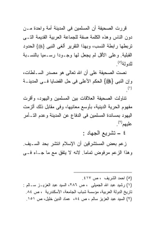 ‫ﻗﺭﺭﺕ ﺍﻟﺼﺤﻴﻔﺔ ﺃﻥ ﺍﻟﻤﺴﻠﻤﻴﻥ ﻓﻰ ﺍﻟﻤﺩﻴﻨﺔ ﺃﻤﺔ ﻭﺍﺤﺩﺓ ﻤـﻥ‬
‫ﺩﻭﻥ ﺍﻟﻨﺎﺱ ﻭﻫﺫﻩ ﺍﻟﻜﻠﻤﺔ ﺼﻔﺔ ﻟﻠﺠﻤﺎﻋﺔ ﺍﻟﻌﺭﺒﻴﺔ ﺍﻟﻘﺩﻴﻤﺔ ﺍﻟﺘـﻰ‬
‫ﺘﺭﺒﻁﻬﺎ ﺭﺍﺒﻁﺔ ﺍﻟﻨﺴﺏ، ﻭﺒﻬﺫﺍ ﺍﻟﺘﻘﺭﻴﺭ ﺃﻟﻐﻰ ﺍﻟﻨﺒﻰ }‪ {‬ﺍﻟﺤﺩﻭﺩ‬
‫ﺍﻟﻘﺒﻠﻴﺔ. ﻭﻋﻠﻰ ﺍﻷﻗل ﻟﻡ ﻴﺠﻌل ﻟﻬﺎ ﻭﺠـﻭﺩﺍ ﺭﺴـﻤﻴﺎ ﺒﺎﻟﻨﺴـﺒﺔ‬
         ‫ﹰ‬      ‫ﹰ‬
                                                    ‫ﻟﻠﺩﻭﻟﺔ)٥(.‬
‫ﻨﺼﺕ ﺍﻟﺼﺤﻴﻔﺔ ﻋﻠﻰ ﺃﻥ ﺍﷲ ﺘﻌﺎﻟﻰ ﻫﻭ ﻤﺼﺩﺭ ﺍﻟﺴـﻠﻁﺎﺕ،‬
‫ﻭﺇﻥ ﺍﻟﻨﺒﻰ }‪ {‬ﺍﻟﺤﻜﻡ ﺍﻷﻋﻠﻰ ﻓﻰ ﺤل ﺍﻟﻘﻀﺎﻴﺎ ﻓـﻰ ﺍﻟﻤﺩﻴﻨـﺔ‬
                                                          ‫)١(.‬
‫ﺘﻨﺎﻭﻟﺕ ﺍﻟﺼﺤﻴﻔﺔ ﺍﻟﻌﻼﻗﺎﺕ ﺒﻴﻥ ﺍﻟﻤﺴﻠﻤﻴﻥ ﻭﺍﻟﻴﻬﻭﺩ، ﻭﺃﻗﺭﺕ‬
‫ﻤﻔﻬﻭﻡ ﺍﻟﺤﺭﻴﺔ ﺍﻟﺩﻴﻨﻴﺔ، ﺒﺄﻭﺴﻊ ﻤﻌﺎﻨﻴﻬﺎ، ﻭﻓﻰ ﻤﻘﺎﺒل ﺫﻟﻙ ﺃﻟﺯﻤﺕ‬
‫ﺍﻟﻴﻬﻭﺩ ﺒﻤﺴﺎﻨﺩﺓ ﺍﻟﻤﺴﻠﻤﻴﻥ ﻓﻰ ﺍﻟﺩﻓﺎﻉ ﻋﻥ ﺍﻟﻤﺩﻴﻨﺔ ﻭﻋﺩﻡ ﺍﻟﺘـﺄﻤﺭ‬
                                                    ‫ﻋﻠﻴﻬﻡ)٢(.‬
                                 ‫٤ – ﺘﺸﺭﻴﻊ ﺍﻟﺠﻬﺎﺩ :‬
‫ﺯﻋﻡ ﺒﻌﺽ ﺍﻟﻤﺴﺘﺸﺭﻗﻴﻥ ﺃﻥ ﺍﻹﺴﻼﻡ ﺍﻨﺘﺸﺭ ﺒﺤﺩ ﺍﻟﺴـﻴﻑ.‬
‫ﻭﻫﺫﺍ ﺍﻟﺯﻋﻡ ﻤﺭﻓﻭﺽ ﺘﻤﺎﻤﺎ. ﻻﻨﻪ ﻻ ﻴﺘﻔﻕ ﻤﻊ ﻤﺎ ﺠـﺎﺀ ﻓـﻰ‬



                                ‫)٥( ﺍﺤﻤﺩ ﺍﻟﺸﺭﻴﻑ ، ﺹ ٧١٤.‬
‫)١( ﺭﺸﻴﺩ ﻋﺒﺩ ﺍﷲ ﺍﻟﺠﻤﻴﻠﻰ ، ﺹ ٦٨٢، ﺍﻟﺴﻴﺩ ﻋﺒﺩ ﺍﻟﻌﺯﻴـﺯ ﺴـﺎﻟﻡ :‬
  ‫ﺘﺎﺭﻴﺦ ﺍﻟﺩﻭﻟﺔ ﺍﻟﻌﺭﺒﻴﺔ، ﻤﺅﺴﺴﺔ ﺸﺒﺎﺏ ﺍﻟﺠﺎﻤﻌﺔ، ﺍﻷﺴﻜﻨﺩﺭﻴﺔ ، ﺹ ٤٨.‬
  ‫)٢( ﺍﻟﺴﻴﺩ ﻋﺒﺩ ﺍﻟﻌﺯﻴﺯ ﺴﺎﻟﻡ ، ﺹ ٤٨، ﻋﻤﺎﺩ ﺍﻟﺩﻴﻥ ﺨﻠﻴل، ﺹ ١٥١.‬
 