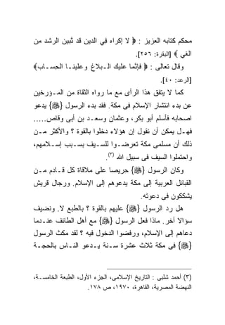 ‫ﻤﺤﻜﻡ ﻜﺘﺎﺒﻪ ﺍﻟﻌﺯﻴﺯ : ‪ ‬ﻻ ﺇﻜ ‪‬ﺍﻩ ِﻲ ﺍﻟ ‪‬ﻴﻥ ﹶﺩ ﺘﺒﻴﻥ ﺍﻟ ‪‬ﺸﺩ ﻤﻥ‬
‫ﹶ ِ ﹾﺭ ‪ ‬ﻓ ﺩ ِ ﻗ ﱠ ‪   ‬ﺭ ﹾ ‪ ِ ‬‬
                                      ‫ﺍﻟﻐﻲ ‪] ‬ﺍﻟﺒﻘﺭﺓ: ٦٥٢[.‬
                                                       ‫ﹶ‪‬‬
‫ﻭﻗﺎل ﺘﻌﺎﻟﻰ : ‪ ‬ﻓﺈﻨ ‪‬ﺎ ‪‬ﻠﻴ ‪ ‬ﺍﻟـ ‪‬ﻼﻍ ﻭ ‪‬ﻠﻴ ﹶـﺎ ﺍﻟﺤ ‪‬ـﺎﺏ‪‬‬
 ‫ِﺴ ‪‬‬       ‫ﹶ ِ ﱠﻤ ﻋ ﹶ ‪‬ﻙ ﺒ ﹸ ‪‬ﻋ ﹶ ‪‬ﻨ‬
                                                ‫]ﺍﻟﺭﻋﺩ: ٠٤[.‬
‫ﻜﻤﺎ ﻻ ﻴﺘﻔﻕ ﻫﺫﺍ ﺍﻟﺭﺃﻯ ﻤﻊ ﻤﺎ ﺭﻭﺍﻩ ﺍﻟﺜﻘﺎﺓ ﻤﻥ ﺍﻟﻤـﺅﺭﺨﻴﻥ‬
‫ﻋﻥ ﺒﺩﺀ ﺍﻨﺘﺸﺎﺭ ﺍﻹﺴﻼﻡ ﻓﻰ ﻤﻜﺔ. ﻓﻘﺩ ﺒﺩﺀ ﺍﻟﺭﺴﻭل }‪ {‬ﻴﺩﻋﻭ‬
‫ﺍﺼﺤﺎﺒﻪ ﻓﺄﺴﻠﻡ ﺃﺒﻭ ﺒﻜﺭ، ﻭﻋﺜﻤﺎﻥ ﻭﺴﻌـﺩ ﺒﻥ ﺃﺒﻰ ﻭﻗﺎﺹ.....‬
‫ﻓﻬـل ﻴﻤﻜﻥ ﺃﻥ ﻨﻘﻭل ﺇﻥ ﻫﺅﻻﺀ ﺩﺨﻠﻭﺍ ﺒﺎﻟﻘﻭﺓ ؟ ﻭﺍﻷﻜﺜﺭ ﻤـﻥ‬
‫ﺫﻟﻙ ﺃﻥ ﻤﺴﻠﻤﻰ ﻤﻜﺔ ﺘﻌﺭﻀـﻭﺍ ﻟﻠﺴـﻴﻑ ﺒﺴـﺒﺏ ﺇﺴـﻼﻤﻬﻡ،‬
                           ‫ﻭﺍﺤﺘﻤﻠﻭﺍ ﺍﻟﺴﻴﻑ ﻓﻰ ﺴﺒﻴل ﺍﷲ )٣(.‬
‫ﻭﻜﺎﻥ ﺍﻟﺭﺴﻭل }‪ {‬ﺤﺭﻴﺼﺎ ﻋﻠﻰ ﻤﻼﻗﺎﺓ ﻜل ﻗـﺎﺩﻡ ﻤـﻥ‬
                       ‫ﹰ‬
‫ﺍﻟﻘﺒﺎﺌل ﺍﻟﻌﺭﺒﻴﺔ ﺇﻟﻰ ﻤﻜﺔ ﻴﺩﻋﻭﻫﻡ ﺇﻟﻰ ﺍﻹﺴﻼﻡ. ﻭﺭﺠﺎل ﻗﺭﻴﺵ‬
                                        ‫ﻴﺸﻜﻜﻭﻥ ﻓﻰ ﺩﻋﻭﺘﻪ.‬
‫ﻫل ﺭﺩ ﺍﻟﺭﺴﻭل }‪ {‬ﻋﻠﻴﻬﻡ ﺒﺎﻟﻘﻭﺓ ؟ ﺒﺎﻟﻁﺒﻊ ﻻ. ﻭﻨﻀﻴﻑ‬
‫ﺴﺅﺍﻻ ﺃﺨﺭ. ﻤﺎﺫﺍ ﻓﻌل ﺍﻟﺭﺴﻭل }‪ {‬ﻤﻊ ﺃﻫل ﺍﻟﻁﺎﺌﻑ ﻋﻨـﺩﻤﺎ‬
‫ﺩﻋﺎﻫﻡ ﺇﻟﻰ ﺍﻹﺴﻼﻡ، ﻭﺭﻓﻀﻭﺍ ﺍﻟﺩﺨﻭل ﻓﻴﻪ ؟ ﻟﻘﺩ ﻤﻜﺙ ﺍﻟﺭﺴﻭل‬
‫}‪ {‬ﻓﻰ ﻤﻜﺔ ﺜﻼﺙ ﻋﺸﺭﺓ ﺴـﻨﺔ ﻴـﺩﻋﻭ ﺍﻟﻨـﺎﺱ ﺒﺎﻟﺤﺠـﺔ‬


‫)٣( ﺃﺤﻤﺩ ﺸﻠﺒﻰ : ﺍﻟﺘﺎﺭﻴﺦ ﺍﻹﺴﻼﻤﻰ، ﺍﻟﺠﺯﺀ ﺍﻷﻭل، ﺍﻟﻁﺒﻌﺔ ﺍﻟﺨﺎﻤﺴـﺔ،‬
                    ‫ﺍﻟﻨﻬﻀﺔ ﺍﻟﻤﺼﺭﻴﺔ، ﺍﻟﻘﺎﻫﺭﺓ، ٠٧٩١، ﺹ ٨٧١.‬
 