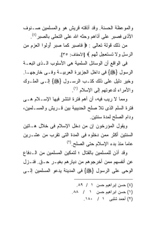 ‫ﻭﺍﻟﻤﻭﻋﻅﺔ ﺍﻟﺤﺴﻨﺔ. ﻭﻗﺩ ﺃﺫﻗﺘﻪ ﻗﺭﻴﺵ ﻫﻭ ﻭﺍﻟﻤﺴﻠﻤﻴﻥ ﺼـﻨﻭﻑ‬
   ‫ﺍﻷﺫﻯ ﻓﺼﺒﺭ ﻋﻠﻰ ﺃﺫﺍﻫﻡ ﻭﺤﺜﻪ ﺍﷲ ﻋﻠﻰ ﺍﻟﺘﺤﻠﻰ ﺒﺎﻟﺼﺒﺭ)٤(.‬
‫ﻤﻥ ﺫﻟﻙ ﻗﻭﻟﺔ ﺘﻌﺎﻟﻰ : ‪ ‬ﻓﺎﺼﺒﺭ ﻜ ‪‬ﺎ ﺼﺒﺭ ﺃﻭﹸﻭﺍ ﺍﻟﻌﺯﻡ ﻤﻥ‬
‫‪ ِ ِ ‬‬   ‫ﹶ ‪  ِ ‬ﹶﻤ ‪ ُ   ‬ﻟ‬
                  ‫ﺍﻟﺭﺴل ﻭﻻ ﺘﺴﺘﻌ ِل ﻟﻬﻡ ‪] ‬ﺍﻷﺤﻘﺎﻑ: ٥٣[.‬
                                  ‫‪  ِ  ‬ﹶ ﹶ ‪ ‬ﹶ ‪‬ﺠ ﱠ ‪ ‬‬
‫ﻓﻰ ﺍﻟﻭﺍﻗﻊ ﺃﻥ ﺍﻟﻭﺴﺎﺌل ﺍﻟﺴﻠﻤﻴﺔ ﻫﻰ ﺍﻷﺴﻠﻭﺏ ﺍﻟـﺫﻯ ﺍﺘﺒﻌـﺔ‬
‫ﺍﻟﺭﺴﻭل }‪ {‬ﻓﻰ ﺩﺍﺨل ﺍﻟﺠﺯﻴﺭﺓ ﺍﻟﻌﺭﺒﻴـﺔ ﻭﻓـﻰ ﺨﺎﺭﺠﻬـﺎ.‬
‫ﻭﺨﻴﺭ ﺩﻟﻴل ﻋﻠﻰ ﺫﻟﻙ ﻜﺘـﺏ ﺍﻟﺭﺴـﻭل }‪ {‬ﺇﻟـﻰ ﺍﻟﻤﻠـﻭﻙ‬
                             ‫ﻭﺍﻷﻤﺭﺍﺀ ﻟﺩﻋﻭﺘﻬﻡ ﺇﻟﻰ ﺍﻹﺴﻼﻡ )١(.‬
‫ﻭﻤﻤﺎ ﻻ ﺭﻴﺏ ﻓﻴﻪ، ﺃﻥ ﺃﻫﻡ ﻓﺘﺭﺓ ﺍﻨﺘﺸﺭ ﻓﻴﻬﺎ ﺍﻹﺴـﻼﻡ ﻫـﻰ‬
‫ﻓﺘﺭﺓ ﺍﻟﺴﻠﻡ ﺍﻟﺫﻯ ﺘﻼ ﺼﻠﺢ ﺍﻟﺤﺩﻴﺒﻴﺔ ﺒﻴﻥ ﻗـﺭﻴﺵ ﻭﺍﻟﻤﺴـﻠﻤﻴﻥ،‬
                                     ‫ﻭﺩﺍﻡ ﺍﻟﺼﻠﺢ ﻟﻤﺩﺓ ﺴﻨﺘﻴﻥ.‬
‫ﻭﻴﻘﻭل ﺍﻟﻤﺅﺭﺨﻭﻥ ﺇﻥ ﻤﻥ ﺩﺨل ﺍﻹﺴﻼﻡ ﻓﻰ ﺨﻼل ﻫـﺎﺘﻴﻥ‬
‫ﺍﻟﺴﻨﺘﻴﻥ ﺃﻜﺜﺭ ﻤﻤﻥ ﺩﺨﻠﻭﻩ ﻓﻰ ﺍﻟﻤﺩﺓ ﺍﻟﺘﻰ ﺘﻘﺭﺏ ﻤﻥ ﻋﺸـﺭﻴﻥ‬
                      ‫) ٢(‬
                             ‫ﻋﺎﻤﺎ ﻤﻨﺫ ﺒﺩﺀ ﺍﻹﺴﻼﻡ ﺤﺘﻰ ﺍﻟﺼﻠﺢ.‬
‫ﻭﻗﺩ ﺃﺫﻥ ﻟﻠﻤﺴﻠﻤﻴﻥ ﺒﺎﻟﻘﺘﺎل ؛ ﻟﺘﻤﻜﻴﻥ ﺍﻟﻤﺴﻠﻤﻴﻥ ﻤﻥ ﺍﻟـﺩﻓﺎﻉ‬
‫ﻋﻥ ﺃﻨﻔﺴﻬﻡ ﻤﻤﻥ ﺃﺨﺭﺠﻭﻫﻡ ﻤﻥ ﺩﻴﺎﺭﻫﻡ ﺒﻐﻴـﺭ ﺤـﻕ. ﻓﻨـﺯل‬
‫ﺍﻟﻭﺤﻰ ﻋﻠﻰ ﺍﻟﺭﺴﻭل }‪ {‬ﻓﻰ ﺍﻟﻤﺩﻴﻨﺔ ﻴﺩﻋﻭ ﺍﻟﻤﺴﻠﻤﻴﻥ ﺇﻟـﻰ‬

                               ‫)٤( ﺤﺴﻥ ﺇﺒﺭﺍﻫﻴﻡ ﺤﺴﻥ ١ / ٩٨.‬
                             ‫)١( ﺤﺴﻥ ﺍﺒﺭﺍﻫﻴﻡ ﺤﺴﻥ ١ / ٨٨.‬
                                  ‫)٢( ﺃﺤﻤﺩ ﺸﻠﺒﻰ ١ / ٠٨١.‬
 