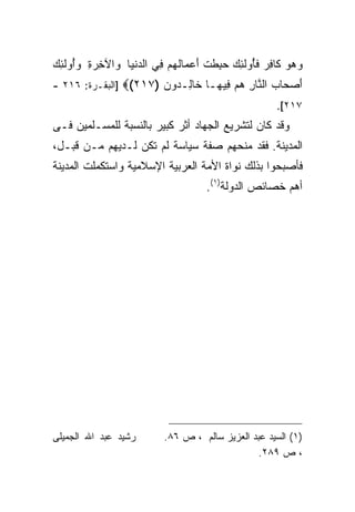 ‫ﻭﻫﻭ ﹶﺎﻓﺭ ﻓﺄﻭﻟ ِ ‪ِ  ‬ﻁﺕ ﺃﻋ ‪‬ﺎﻟﻬﻡ ِﻲ ﺍﻟﺩﻨ ‪‬ﺎ ﻭﺍﻵﺨﺭﺓ ﻭﺃﻭﻟ ِ ‪‬‬
‫‪   ‬ﻜ ِ ‪ ‬ﹶُ ‪ ‬ﹶﺌﻙ ﺤﺒ ﹶ ﹾ َ ‪‬ﻤ ﹸ ‪  ‬ﻓ ‪ ‬ﹾﻴ ‪  ُ ِ  ِ ‬ﹶﺌﻙ‬
‫ﺃﺼ ‪‬ﺎﺏ ﺍﻟ ﱠﺎﺭ ﻫﻡ ِﻴ ‪‬ـﺎ ﹶﺎ ِـ ‪‬ﻭﻥ )٧١٢(‪] ‬ﺍﻟﺒﻘـﺭﺓ: ٦١٢ -‬
                       ‫َ ‪‬ﺤ ‪ ‬ﻨ ِ ‪  ‬ﻓ ﻬ ﺨ ﻟ ﺩ ‪‬‬
                                                       ‫٧١٢[.‬
‫ﻭﻗﺩ ﻜﺎﻥ ﻟﺘﺸﺭﻴﻊ ﺍﻟﺠﻬﺎﺩ ﺃﺜﺭ ﻜﺒﻴﺭ ﺒﺎﻟﻨﺴﺒﺔ ﻟﻠﻤﺴـﻠﻤﻴﻥ ﻓـﻰ‬
‫ﺍﻟﻤﺩﻴﻨﺔ. ﻓﻘﺩ ﻤﻨﺤﻬﻡ ﺼﻔﺔ ﺴﻴﺎﺴﺔ ﻟﻡ ﺘﻜﻥ ﻟـﺩﻴﻬﻡ ﻤـﻥ ﻗﺒـل،‬
‫ﻓﺄﺼﺒﺤﻭﺍ ﺒﺫﻟﻙ ﻨﻭﺍﺓ ﺍﻷﻤﺔ ﺍﻟﻌﺭﺒﻴﺔ ﺍﻹﺴﻼﻤﻴﺔ ﻭﺍﺴﺘﻜﻤﻠﺕ ﺍﻟﻤﺩﻴﻨﺔ‬
                                      ‫ﺃﻫﻡ ﺨﺼﺎﺌﺹ ﺍﻟﺩﻭﻟﺔ)١(.‬




‫ﺭﺸﻴﺩ ﻋﺒﺩ ﺍﷲ ﺍﻟﺠﻤﻴﻠﻰ‬        ‫)١( ﺍﻟﺴﻴﺩ ﻋﺒﺩ ﺍﻟﻌﺯﻴﺯ ﺴﺎﻟﻡ ، ﺹ ٦٨.‬
                                                 ‫، ﺹ ٩٨٢.‬
 