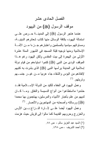 ‫ﺍﻟﻔﺼل ﺍﻟﺤﺎﺩﻯ ﻋﺸﺭ‬
      ‫ﻤﻭﻗﻑ ﺍﻟﺭﺴﻭل }‪ {‬ﻤﻥ ﺍﻟﻴﻬﻭﺩ‬
‫ﻋﻨﺩﻤﺎ ﻫﺎﺠﺭ ﺍﻟﺭﺴﻭل }‪ {‬ﺇﻟﻰ ﺍﻟﻤﺩﻴﻨـﺔ ﺤـﺭﺹ ﻋﻠـﻰ‬
‫ﺍﺴﺘﻤﺎﻟﺔ ﺍﻟﻴﻬﻭﺩ، ﺒﻜﺎﻓﺔ ﺍﻟﻭﺴﺎﺌل ﻤﻨﻬﺎ ﻜﺘﺎﺏ ﺸﻌﺎﺌﺭﻫﻡ ﺍﻟﺩﻴﻨﻴـﺔ،‬
‫ﻭﻤﺴﺎﻭﺍﺘﻬﻡ ﺴﻴﺎﺴﻴﺎ ﺒﺎﻟﻤﺴﻠﻤﻴﻥ ﻭﺍﻋﺘﺒﺎﺭﻫﻡ ﺠـﺯﺀﺍ ﻤـﻥ ﺍﻷﻤـﺔ‬
                                    ‫ﹰ‬
‫ﺍﻹﺴﻼﻤﻴﺔ ﻭﻤﻨﻬﺎ ﺘﻭﺠﻴﻪ ﻗﺒﻠﺔ ﺍﻟﻤﺴﺠﺩ ﻓﻰ ﺍﻟﺸﻬﻭﺭ ﺍﻟﺴﺘﺔ ﻋﺸﺭﺓ‬
‫ﺍﻷﻭﻟﻰ ﻤﻥ ﺍﻟﻬﺠﺭﺓ ﺇﻟﻰ ﺒﻴﺕ ﺍﻟﻤﻘﺩﺱ ﻭﻟﻜﻥ ﺍﻟﻴﻬﻭﺩ ﺭﻏﻡ ﻫـﺫﺍ‬
‫ﺍﻟﻤﻭﻗﻑ ﺍﻟﻭﺩﻯ ﻤﻥ ﺍﻟﻨﺒﻰ }‪ {‬ﻜﺘﻤﻭﺍ ﺍﺴﺘﻴﺎﺀﻫﻡ ﻤﻥ ﻗﻴﺎﻡ ﺩﻭﻟﺔ‬
‫ﺇﺴﻼﻤﻴﺔ ﻓﻰ ﺍﻟﻤﺩﻴﻨﺔ ﻴﺭﺃﺴﻬﺎ ﺍﻟﻨﺒﻰ }‪ {‬ﺍﻟﺫﻯ ﺒﺸﺭﺕ ﺒﻪ ﻜﺘﺒﻬﻡ‬
‫ﻹﻨﻘﺎﺫﻫﻡ ﻤﻥ ﺍﻟﺒﺅﺱ ﻭﺍﻟﺸﻘﺎﺀ ﺠﺎﺀ ﻋﺭﺒﻴﺎ ﻤـﻥ ﻏﻴـﺭ ﺠﻨﺴـﻬﻡ‬
                ‫ﹰ‬
                                               ‫) ١(‬
                                                      ‫ﻭﺫﺭﻴﺘﻬﻡ.‬
‫ﻭﻋﻤل ﺍﻟﻴﻬﻭﺩ ﻓﻰ ﺍﻟﺨﻔﺎﺀ ﻟﻠﻜﻴﺩ ﻤﻥ ﺍﻟﺩﻭﻟﺔ ﺍﻹﺴـﻼﻤﻴﺔ ﻓﻘـﺩ‬
‫ﺤﺸﺩﻭﺍ ﻤﺎﺍﺴﺘﻁﺎﻋﻭﺍ ﻤﻥ ﺃﻨﻭﺍﻉ ﺍﻟﺩﺴﻴﺴﺔ ﻭﺍﻟﻨﻔﺎﻕ. ﻭﻤـﺎ ﻜـﺎﻥ‬
‫ﻟﺩﻴﻬﻡ ﻤﻥ ﻋﻠﻡ ﺒﺄﺨﺒﺎﺭ ﺍﻷﻨﺒﻴﺎﺀ ﻭﺍﻟﻤﺭﺴﻠﻴﻥ، ﻴﻬﺎﺠﻤﻭﻥ ﺒﻬﺎ ﻤﺤﻤﺩﺍ‬
      ‫) ٢(‬
             ‫}‪ {‬ﻭﺭﺴﺎﻟﺘﻪ ﻭﺃﺼﺤﺎﺒﻪ ﻤﻥ ﺍﻟﻤﻬﺎﺠﺭﻴﻥ ﻭﺍﻷﻨﺼﺎﺭ.‬
‫ﻭﻋﻤل ﺍﻟﻴﻬﻭﺩ ﺃﻴﻀﺎ ﻋﻠـﻰ ﺇﺜـﺎﺭﺓ ﺍﻟﻨـﺯﺍﻉ ﺒـﻴﻥ ﺍﻷﻭﺱ‬
‫ﻭﺍﻟﺨﺯﺭﺝ ﻭﺤﺭﻭﺒﻬﻡ ﺍﻟﻘﺩﻴﻤﺔ ﻜﻤﺎ ﻤﺎﻟﻭﺍ ﺇﻟﻰ ﻗﺭﻴﺵ ﺤﻴﺙ ﻫﺯﻤﺕ‬

                          ‫)١( ﺍﻟﺴﻴﺩ ﻋﺒﺩ ﺍﻟﻌﺯﻴﺯ ﺴﺎﻟﻡ ، ﺹ ٨٨.‬
                              ‫)٢( ﺃﺤﻤﺩ ﺍﻟﺸﺭﻴﻑ ، ﺹ ٨٩٤.‬
 