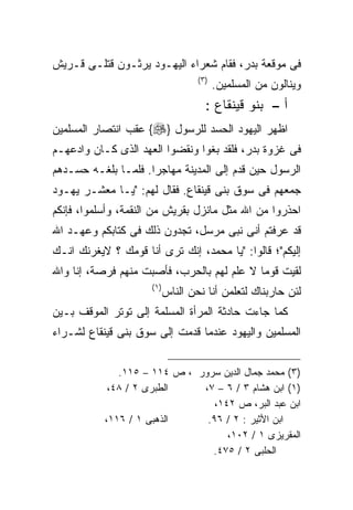 ‫ﻓﻰ ﻤﻭﻗﻌﺔ ﺒﺩﺭ، ﻓﻘﺎﻡ ﺸﻌﺭﺍﺀ ﺍﻟﻴﻬـﻭﺩ ﻴﺭﺜـﻭﻥ ﻗﺘﻠـﻰ ﻗـﺭﻴﺵ‬
                                     ‫) ٣(‬
                                            ‫ﻭﻴﻨﺎﻟﻭﻥ ﻤﻥ ﺍﻟﻤﺴﻠﻤﻴﻥ.‬
                                        ‫ﺃ – ﺒﻨﻭ ﻗﻴﻨﻘﺎﻉ :‬
‫ﺍﻅﻬﺭ ﺍﻟﻴﻬﻭﺩ ﺍﻟﺤﺴﺩ ﻟﻠﺭﺴﻭل }‪ {‬ﻋﻘﺏ ﺍﻨﺘﺼﺎﺭ ﺍﻟﻤﺴﻠﻤﻴﻥ‬
‫ﻓﻰ ﻏﺯﻭﺓ ﺒﺩﺭ، ﻓﻠﻘﺩ ﺒﻐﻭﺍ ﻭﻨﻘﻀﻭﺍ ﺍﻟﻌﻬﺩ ﺍﻟﺫﻯ ﻜـﺎﻥ ﻭﺍﺩﻋﻬـﻡ‬
‫ﺍﻟﺭﺴﻭل ﺤﻴﻥ ﻗﺩﻡ ﺇﻟﻰ ﺍﻟﻤﺩﻴﻨﺔ ﻤﻬﺎﺠﺭﺍ. ﻓﻠﻤـﺎ ﺒﻠﻐـﻪ ﺤﺴـﺩﻫﻡ‬
‫ﺠﻤﻌﻬﻡ ﻓﻰ ﺴﻭﻕ ﺒﻨﻰ ﻗﻴﻨﻘﺎﻉ. ﻓﻘﺎل ﻟﻬﻡ: "ﻴـﺎ ﻤﻌﺸـﺭ ﻴﻬـﻭﺩ‬
‫ﺍﺤﺫﺭﻭﺍ ﻤﻥ ﺍﷲ ﻤﺜل ﻤﺎﻨﺯل ﺒﻘﺭﻴﺵ ﻤﻥ ﺍﻟﻨﻘﻤﺔ، ﻭﺃﺴﻠﻤﻭﺍ، ﻓﺈﻨﻜﻡ‬
‫ﻗﺩ ﻋﺭﻓﺘﻡ ﺃﻨﻰ ﻨﺒﻰ ﻤﺭﺴل، ﺘﺠﺩﻭﻥ ﺫﻟﻙ ﻓﻰ ﻜﺘﺎﺒﻜﻡ ﻭﻋﻬـﺩ ﺍﷲ‬
‫ﺇﻟﻴﻜﻡ"؛ ﻗﺎﻟﻭﺍ: "ﻴﺎ ﻤﺤﻤﺩ، ﺇﻨﻙ ﺘﺭﻯ ﺃﻨﺎ ﻗﻭﻤﻙ ؟ ﻻﻴﻐﺭﻨﻙ ﺍﻨـﻙ‬
‫ﻟﻘﻴﺕ ﻗﻭﻤﺎ ﻻ ﻋﻠﻡ ﻟﻬﻡ ﺒﺎﻟﺤﺭﺏ، ﻓﺄﺼﺒﺕ ﻤﻨﻬﻡ ﻓﺭﺼﺔ، ﺇﻨﺎ ﻭﺍﷲ‬
                                           ‫ﹰ‬
                      ‫) ١(‬
                             ‫ﻟﺌﻥ ﺤﺎﺭﺒﻨﺎﻙ ﻟﺘﻌﻠﻤﻥ ﺃﻨﺎ ﻨﺤﻥ ﺍﻟﻨﺎﺱ‬
‫ﻜﻤﺎ ﺠﺎﺀﺕ ﺤﺎﺩﺜﺔ ﺍﻟﻤﺭﺃﺓ ﺍﻟﻤﺴﻠﻤﺔ ﺇﻟﻰ ﺘﻭﺘﺭ ﺍﻟﻤﻭﻗﻑ ﺒـﻴﻥ‬
‫ﺍﻟﻤﺴﻠﻤﻴﻥ ﻭﺍﻟﻴﻬﻭﺩ ﻋﻨﺩﻤﺎ ﻗﺩﻤﺕ ﺇﻟﻰ ﺴﻭﻕ ﺒﻨﻰ ﻗﻴﻨﻘﺎﻉ ﻟﺸـﺭﺍﺀ‬


              ‫)٣( ﻤﺤﻤﺩ ﺠﻤﺎل ﺍﻟﺩﻴﻥ ﺴﺭﻭﺭ ، ﺹ ٤١١ – ٥١١.‬
            ‫ﺍﻟﻁﺒﺭﻯ ٢ / ٨٤،‬    ‫)١( ﺍﺒﻥ ﻫﺸﺎﻡ ٣ / ٦ – ٧،‬
                                 ‫ﺍﺒﻥ ﻋﺒﺩ ﺍﻟﺒﺭ، ﺹ ٢٤١،‬
           ‫ﺍﻟﺫﻫﺒﻰ ١ / ٦١١،‬     ‫ﺍﺒﻥ ﺍﻷﺜﻴﺭ : ٢ / ٦٩.‬
                                    ‫ﺍﻟﻤﻘﺭﻴﺯﻯ ١ / ٢٠١،‬
                                ‫ﺍﻟﺤﻠﺒﻰ ٢ / ٥٧٤.‬
 