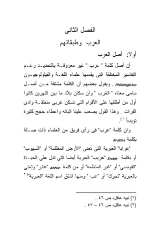 ‫ﺍﻟﻔﺼل ﺍﻟﺜﺎﻨﻰ‬
                     ‫ﺍﻟﻌﺭﺏ ﻭﻁﺒﻘﺎﺘﻬﻡ‬
                                         ‫ﺃﻭﻻ: ﺃﺼل ﺍﻟﻌﺭﺏ‬
                                                    ‫ﹰ‬
‫ﺃﻥ ﺃﺼل ﻜﻠﻤﺔ " ﻋﺭﺏ " ﻏﻴﺭ ﻤﻌﺭﻭﻓـﺔ ﺒﺎﻟﺘﺤﺩﻴـﺩ ﺭﻏـﻡ‬
‫ﺍﻟﺘﻔﺎﺴﻴﺭ ﺍﻟﻤﺨﺘﻠﻔﺔ ﺍﻟﺘﻰ ﻴﻘﺩﻤﻬﺎ ﻋﻠﻤﺎﺀ ﺍﻟﻠﻐـﺔ ﻭﺍﻟﻔﻴﻠﻭﻟﻭﺠﻴـﻭﻥ‬
‫. ﻭﻴﻘﻭل ﺒﻌﻀﻬﻡ ﺃﻥ ﺍﻟﻜﻠﻤﺔ ﻤﺸﺘﻘﺔ ﻤـﻥ ﺃﺼـل‬           ‫‪Philologistsc‬‬

‫ﺴﺎﻤﻰ ﻤﻌﻨﺎﻩ " ﺍﻟﻐﺭﺏ " ﻭﺃﻥ ﺴﻜﺎﻥ ﺒﻼﺩ ﻤﺎ ﺒﻴﻥ ﺍﻟﻨﻬﺭﻴﻥ ﻜﺎﻨﻭﺍ‬
‫ﺃﻭل ﻤﻥ ﺃﻁﻠﻘﻬﺎ ﻋﻠﻰ ﺍﻷﻗﻭﺍﻡ ﺍﻟﺘﻰ ﺘﺴﻜﻥ ﻏﺭﺒﻰ ﻤﻨﻁﻘـﺔ ﻭﺍﺩﻯ‬
‫ﺍﻟﻔﺭﺍﺕ . ﻭﻫﺫﺍ ﺍﻟﻘﻭل ﻴﺼﻌﺏ ﻋﻠﻴﻨﺎ ﺍﺜﺒﺎﺘﻪ ﻭﺍﻋﻁﺎﺀ ﺤﺠﺞ ﻜﺜﻴﺭﺓ‬
                                                     ‫ﺘﺅﻴﺩﻩ) ١ (.‬
‫ﻭﺍﻥ ﻜﻠﻤﺔ "ﻋﺭﺏ" ﻓﻰ ﺭﺃﻯ ﻓﺭﻴﻕ ﻤﻥ ﺍﻟﻌﻠﻤﺎﺀ ﺫﺍﺕ ﺼـﻠﺔ‬
                                                ‫‪Arabha‬‬    ‫ﺒﻜﻠﻤﺔ‬
‫"ﻋﺭﺍﺒﺎ" ﺍﻟﻌﺒﺭﻴﺔ ﺍﻟﺘﻰ ﺘﻌﻨﻰ "ﺍﻷﺭﺽ ﺍﻟﻤﻅﻠﻤﺔ" ﺃﻭ "ﺍﻟﺴﻬﻭﺏ"‬
‫"ﻋﺭﻴﺏ" ﺍﻟﻌﺒﺭﻴﺔ ﺃﻴﻀﺎ ﺍﻟﺘﻰ ﺘﺩل ﻋﻠﻰ ﺍﻟﺤﻴـﺎﺓ‬     ‫‪Erebh‬‬    ‫ﺃﻭ ﺒﻜﻠﻤﺔ‬
‫"ﻋﺎﺒﺭ" ﻭﺘﻌﻨﻰ‬    ‫‪Abhar‬‬   ‫"ﺍﻟﻔﻭﻀﻰ" ﺃﻭ "ﻏﻴﺭ ﺍﻟﻤﻨﻅﻤﺔ" ﺃﻭ ﻤﻥ ﻜﻠﻤﺔ‬
‫)٢‬
     ‫ﺒﺎﻟﻌﺒﺭﻴﺔ "ﺘﺤﺭﻙ" ﺃﻭ "ﻋﺏ " ﻭﻤﻨﻬﺎ ﺍﺸﺘﻕ ﺍﺴﻡ ﺍﻟﻠﻐﺔ "ﺍﻟﻌﺒﺭﻴﺔ"‬


                                       ‫)١( ﻨﺒﻴﻪ ﻋﺎﻗل، ﺹ ٦٤ .‬
                                  ‫)٢( ﻨﺒﻴﻪ ﻋﺎﻗل، ﺹ ٦٤ – ٧٤ .‬
 