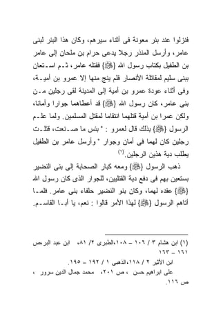 ‫ﻓﻨﺯﻟﻭﺍ ﻋﻨﺩ ﺒﺌﺭ ﻤﻌﻭﻨﺔ ﻓﻰ ﺃﺜﻨﺎﺀ ﺴﻴﺭﻫﻡ، ﻭﻜﺎﻥ ﻫﺫﺍ ﺍﻟﺒﺌﺭ ﻟﺒﻨﻰ‬
‫ﻋﺎﻤﺭ، ﻭﺃﺭﺴل ﺍﻟﻤﻨﺫﺭ ﺭﺠﻼ ﻴﺩﻋﻰ ﺤﺭﺍﻡ ﺒﻥ ﻤﻠﺤﺎﻥ ﺇﻟﻰ ﻋﺎﻤﺭ‬
                            ‫ﹰ‬
‫ﺒﻥ ﺍﻟﻁﻔﻴل ﺒﻜﺘﺎﺏ ﺭﺴﻭل ﺍﷲ }‪ {‬ﻓﻘﺘﻠﻪ ﻋﺎﻤﺭ، ﺜـﻡ ﺍﺴـﺘﻌﺎﻥ‬
‫ﺒﺒﻨﻰ ﺴﻠﻴﻡ ﻟﻤﻘﺎﺘﻠﺔ ﺍﻷﻨﺼﺎﺭ ﻓﻠﻡ ﻴﻨﺞ ﻤﻨﻬﺎ ﺇﻻ ﻋﻤﺭﻭ ﺒﻥ ﺃﻤﻴـﺔ،‬
‫ﻭﻓﻰ ﺃﺜﻨﺎﺀ ﻋﻭﺩﺓ ﻋﻤﺭﻭ ﺒﻥ ﺃﻤﻴﺔ ﺇﻟﻰ ﺍﻟﻤﺩﻴﻨﺔ ﻟﻘﻰ ﺭﺠﻠﻴﻥ ﻤـﻥ‬
‫ﺒﻨﻰ ﻋﺎﻤﺭ، ﻜﺎﻥ ﺭﺴﻭل ﺍﷲ }‪ {‬ﻗﺩ ﺃﻋﻁﺎﻫﻤﺎ ﺠﻭﺍﺭﺍ ﻭﺃﻤﺎﻨﺎ،‬
‫ﻭﻟﻜﻥ ﻋﻤﺭﺍ ﺒﻥ ﺃﻤﻴﺔ ﻗﺘﻠﻬﻤﺎ ﺍﻨﺘﻘﺎﻤﺎ ﻟﻤﻘﺘل ﺍﻟﻤﺴﻠﻤﻴﻥ. ﻭﻟﻤﺎ ﻋﻠـﻡ‬
                                                 ‫ﹰ‬
‫ﺍﻟﺭﺴﻭل }‪ {‬ﺒﺫﻟﻙ ﻗﺎل ﻟﻌﻤﺭﻭ : " ﺒﺌﺱ ﻤﺎ ﺼـﻨﻌﺕ، ﻗﺘﻠـﺕ‬
‫ﺭﺠﻠﻴﻥ ﻜﺎﻥ ﻟﻬﻤﺎ ﻓﻰ ﺃﻤﺎﻥ ﻭﺠﻭﺍﺭ " ﻭﺃﺭﺴل ﻋﺎﻤﺭ ﺒﻥ ﺍﻟﻁﻔﻴل‬
                               ‫) ١(‬
                                      ‫ﻴﻁﻠﺏ ﺩﻴﺔ ﻫﺫﻴﻥ ﺍﻟﺭﺠﻠﻴﻥ.‬
‫ﺫﻫﺏ ﺍﻟﺭﺴﻭل }‪ {‬ﻭﻤﻌﻪ ﻜﺒﺎﺭ ﺍﻟﺼﺤﺎﺒﺔ ﺇﻟﻰ ﺒﻨﻰ ﺍﻟﻨﻀﻴﺭ‬
‫ﺒﺴﺘﻌﻴﻥ ﺒﻬﻡ ﻓﻰ ﺩﻓﻊ ﺩﻴﺔ ﺍﻟﻘﺘﻠﻴﻴﻥ، ﻟﻠﺠﻭﺍﺭ ﺍﻟﺫﻯ ﻜﺎﻥ ﺭﺴﻭل ﺍﷲ‬
‫}‪ {‬ﻋﻘﺩﻩ ﻟﻬﻤﺎ، ﻭﻜﺎﻥ ﺒﻨﻭ ﺍﻟﻨﻀﻴﺭ ﺤﻠﻔﺎﺀ ﺒﻨﻰ ﻋﺎﻤﺭ. ﻓﻠﻤـﺎ‬
‫ﺃﺘﺎﻫﻡ ﺍﻟﺭﺴﻭل }‪ {‬ﻟﻬﺫﺍ ﺍﻷﻤﺭ ﻗﺎﻟﻭﺍ : ﻨﻌﻡ، ﻴﺎ ﺃﺒـﺎ ﺍﻟﻘﺎﺴـﻡ.‬



‫ﺍﺒﻥ ﻋﺒﺩ ﺍﻟﺒﺭ،ﺹ‬  ‫)١( ﺍﺒﻥ ﻫﺸﺎﻡ ٣ / ٦٠١ – ٨٠١،ﺍﻟﻁﺒﺭﻯ ٢/ ١٨،‬
                                               ‫١٦١ – ٣٦١‬
             ‫ﺍﺒﻥ ﺍﻷﺜﻴﺭ ٢ / ٨١١، ﺍﻟﺫﻫﺒﻰ ١ / ٢٩١ – ٥٩١.‬
‫ﻋﻠﻰ ﺍﺒﺭﺍﻫﻴﻡ ﺤﺴﻥ ، ﺹ ١٠٢، ﻤﺤﻤﺩ ﺠﻤﺎل ﺍﻟﺩﻴﻥ ﺴﺭﻭﺭ ،‬
                                                  ‫ﺹ ٦١١.‬
 